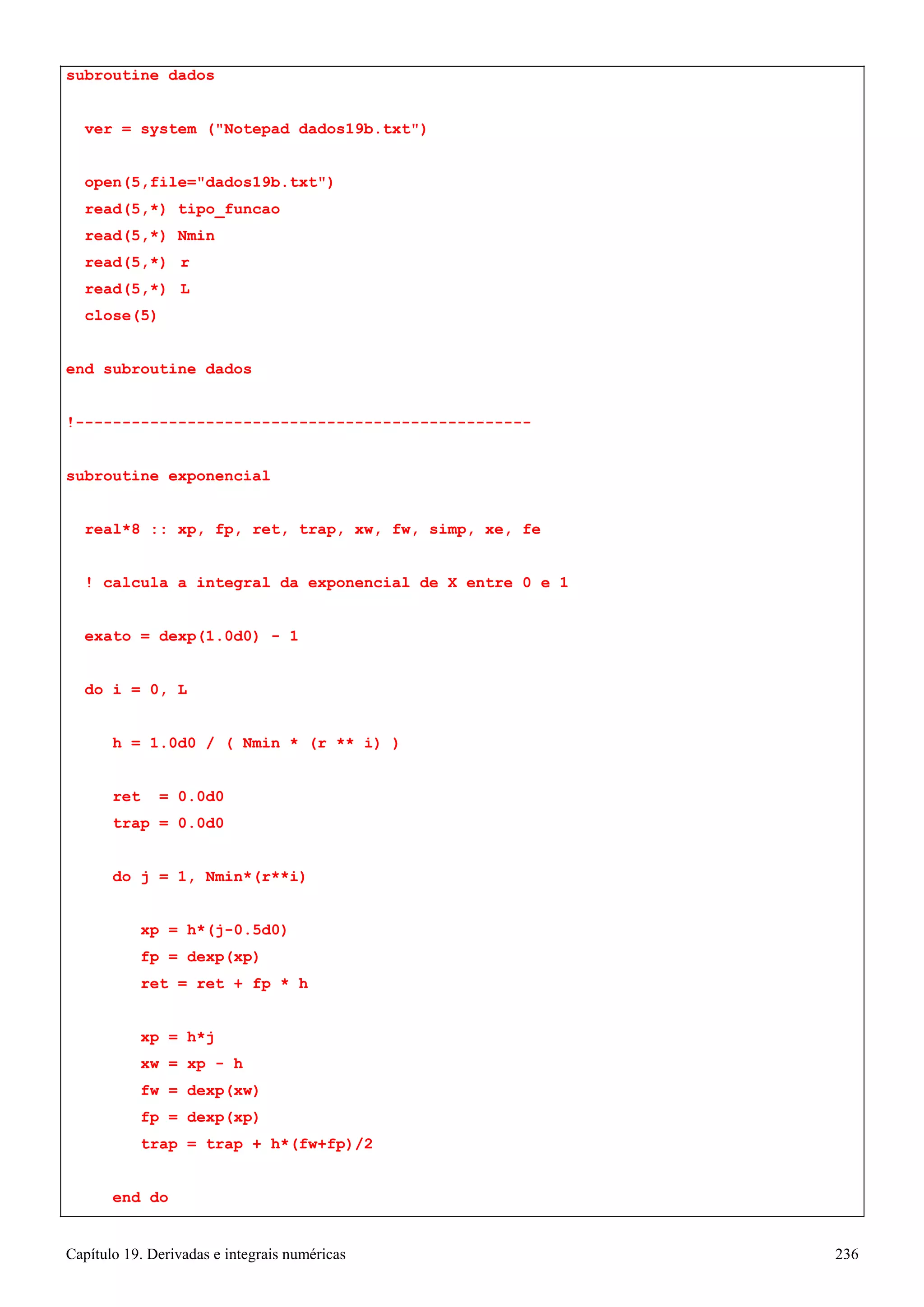 Capítulo 19. Derivadas e integrais numéricas 236 
subroutine dados 
ver = system (Notepad dados19b.txt) 
open(5,file=dados19b.txt) read(5,*) tipo_funcao read(5,*) Nmin 
read(5,*) r read(5,*) L close(5) 
end subroutine dados 
!------------------------------------------------- subroutine exponencial 
real*8 :: xp, fp, ret, trap, xw, fw, simp, xe, fe 
! calcula a integral da exponencial de X entre 0 e 1 exato = dexp(1.0d0) - 1 
do i = 0, L 
h = 1.0d0 / ( Nmin * (r ** i) ) 
ret = 0.0d0 trap = 0.0d0 
do j = 1, Nmin*(r**i) 
xp = h*(j-0.5d0) 
fp = dexp(xp) 
ret = ret + fp * h 
xp = h*j 
xw = xp - h 
fw = dexp(xw) 
fp = dexp(xp) 
trap = trap + h*(fw+fp)/2 end do  