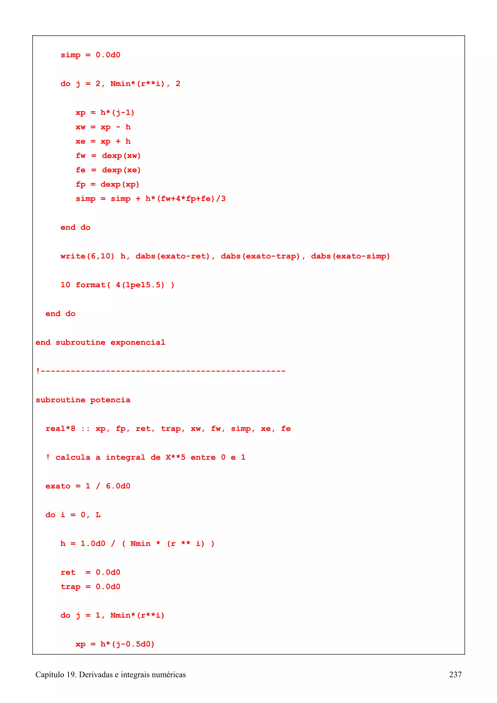 Capítulo 19. Derivadas e integrais numéricas 237 
simp = 0.0d0 
do j = 2, Nmin*(r**i), 2 xp = h*(j-1) 
xw = xp - h xe = xp + h 
fw = dexp(xw) fe = dexp(xe) fp = dexp(xp) 
simp = simp + h*(fw+4*fp+fe)/3 end do 
write(6,10) h, dabs(exato-ret), dabs(exato-trap), dabs(exato-simp) 
10 format( 4(1pe15.5) ) 
end do 
end subroutine exponencial 
!------------------------------------------------- subroutine potencia 
real*8 :: xp, fp, ret, trap, xw, fw, simp, xe, fe 
! calcula a integral de X**5 entre 0 e 1 exato = 1 / 6.0d0 
do i = 0, L 
h = 1.0d0 / ( Nmin * (r ** i) ) 
ret = 0.0d0 trap = 0.0d0 
do j = 1, Nmin*(r**i) 
xp = h*(j-0.5d0)  