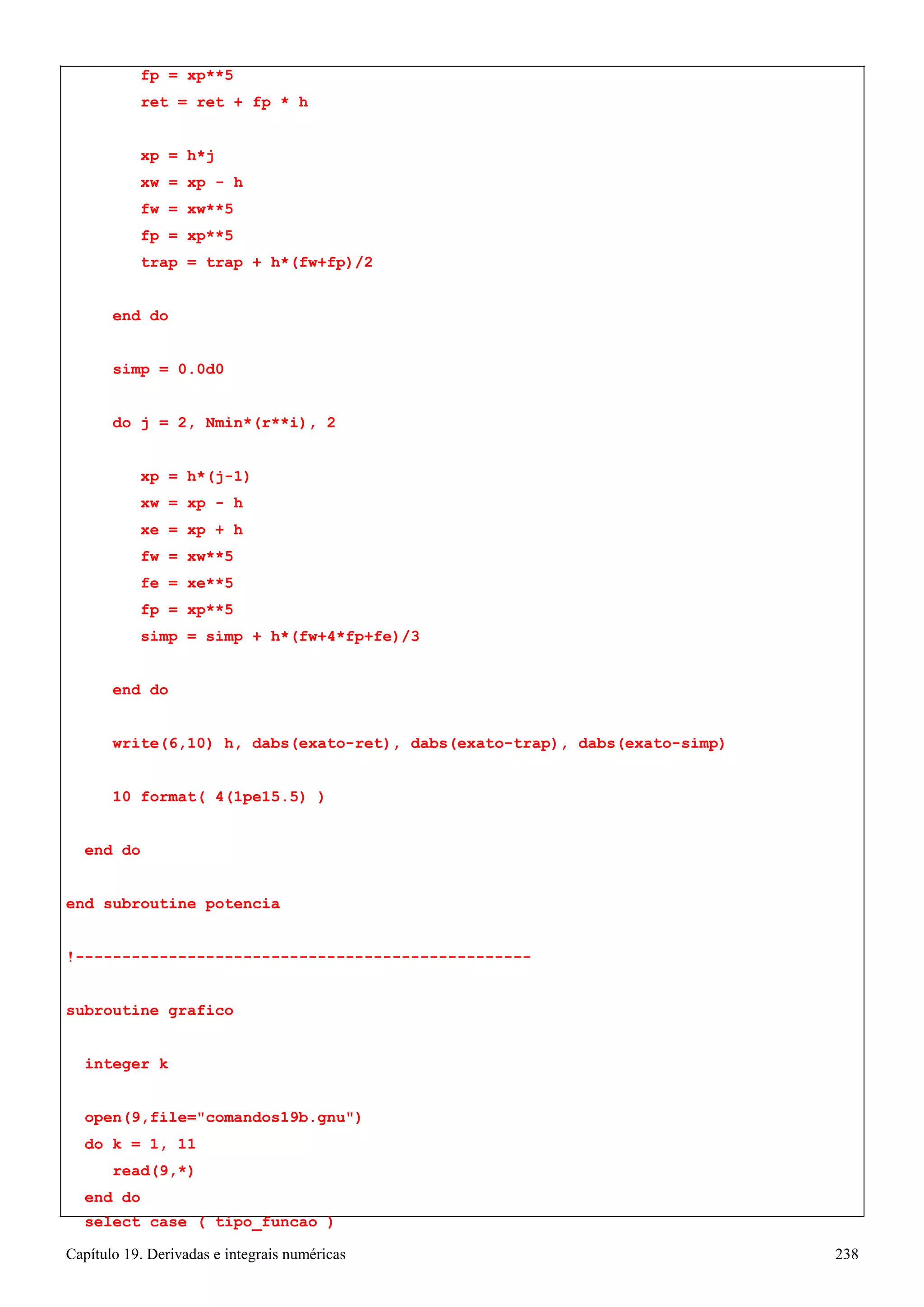 Capítulo 19. Derivadas e integrais numéricas 238 
fp = xp**5 
ret = ret + fp * h 
xp = h*j 
xw = xp - h fw = xw**5 fp = xp**5 
trap = trap + h*(fw+fp)/2 end do 
simp = 0.0d0 
do j = 2, Nmin*(r**i), 2 xp = h*(j-1) 
xw = xp - h xe = xp + h fw = xw**5 fe = xe**5 fp = xp**5 
simp = simp + h*(fw+4*fp+fe)/3 end do 
write(6,10) h, dabs(exato-ret), dabs(exato-trap), dabs(exato-simp) 
10 format( 4(1pe15.5) ) 
end do 
end subroutine potencia 
!------------------------------------------------- subroutine grafico 
integer k 
open(9,file=comandos19b.gnu) 
do k = 1, 11 read(9,*) 
end do 
select case ( tipo_funcao )  