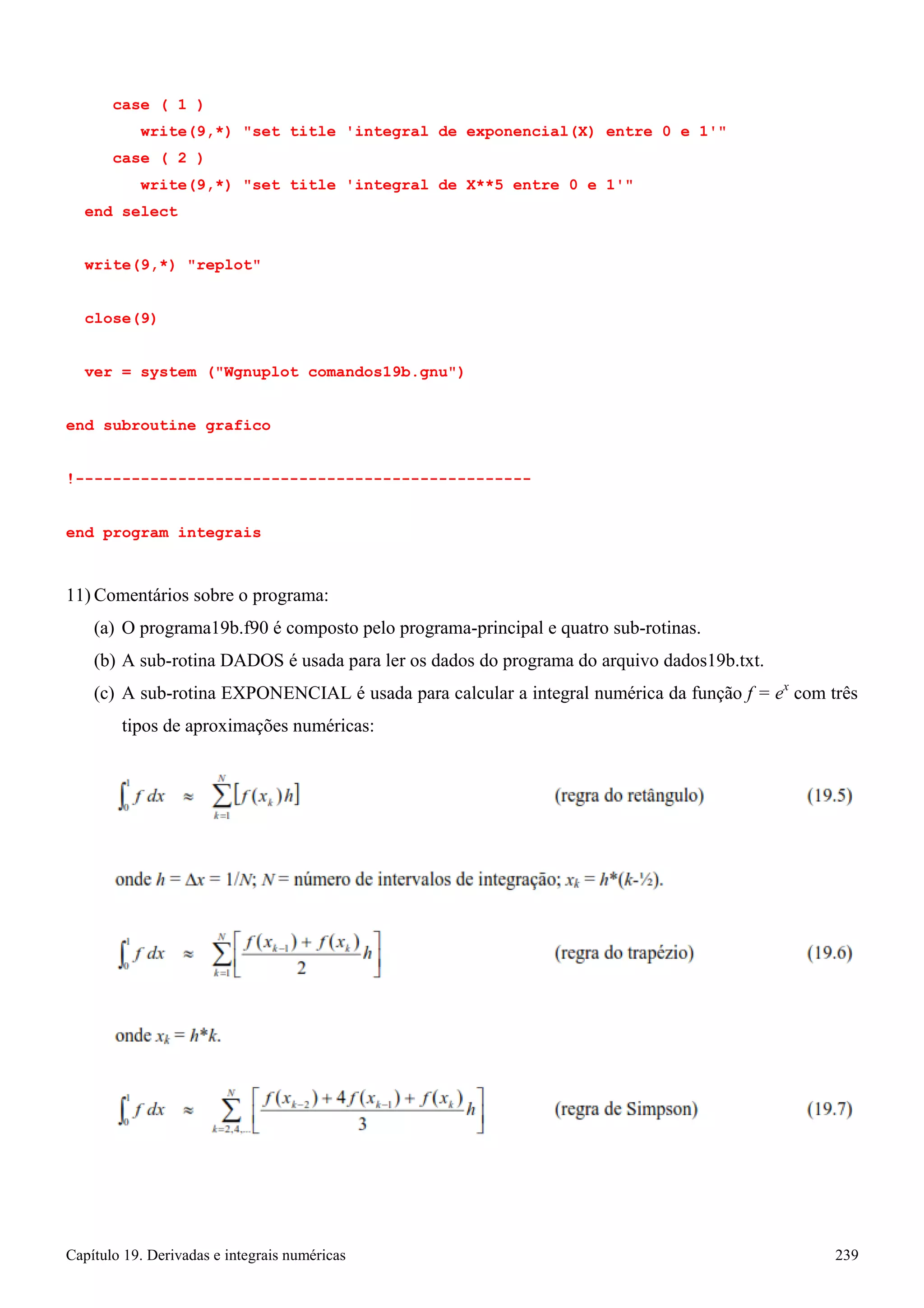 Capítulo 19. Derivadas e integrais numéricas 239 
case ( 1 ) 
write(9,*) set title 'integral de exponencial(X) entre 0 e 1' case ( 2 ) 
write(9,*) set title 'integral de X**5 entre 0 e 1' end select 
write(9,*) replot close(9) 
ver = system (Wgnuplot comandos19b.gnu) 
end subroutine grafico 
!------------------------------------------------- end program integrais 
11) Comentários sobre o programa: 
(a) O programa19b.f90 é composto pelo programa-principal e quatro sub-rotinas. 
(b) A sub-rotina DADOS é usada para ler os dados do programa do arquivo dados19b.txt. 
(c) A sub-rotina EXPONENCIAL é usada para calcular a integral numérica da função f = ex com três tipos de aproximações numéricas: 
 