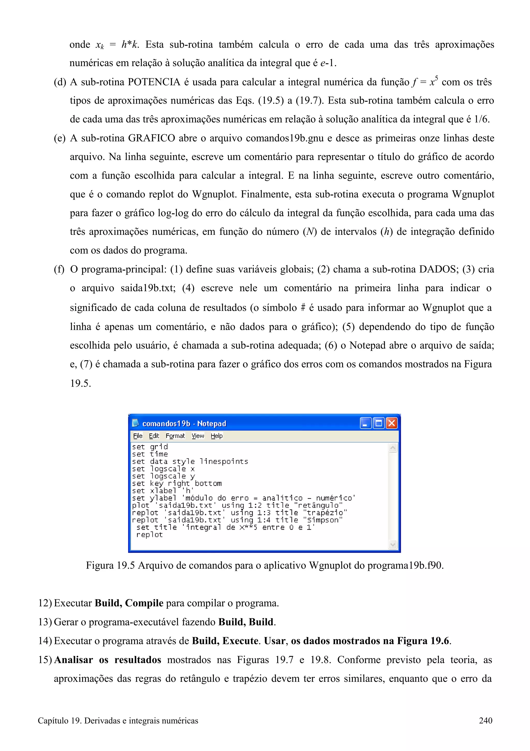 Capítulo 19. Derivadas e integrais numéricas 240 
onde xk = h*k. Esta sub-rotina também calcula o erro de cada uma das três aproximações numéricas em relação à solução analítica da integral que é e-1. 
(d) A sub-rotina POTENCIA é usada para calcular a integral numérica da função f = x5 com os três 
tipos de aproximações numéricas das Eqs. (19.5) a (19.7). Esta sub-rotina também calcula o erro de cada uma das três aproximações numéricas em relação à solução analítica da integral que é 1/6. 
(e) A sub-rotina GRAFICO abre o arquivo comandos19b.gnu e desce as primeiras onze linhas deste arquivo. Na linha seguinte, escreve um comentário para representar o título do gráfico de acordo com a função escolhida para calcular a integral. E na linha seguinte, escreve outro comentário, que é o comando replot do Wgnuplot. Finalmente, esta sub-rotina executa o programa Wgnuplot para fazer o gráfico log-log do erro do cálculo da integral da função escolhida, para cada uma das três aproximações numéricas, em função do número (N) de intervalos (h) de integração definido com os dados do programa. 
(f) O programa-principal: (1) define suas variáveis globais; (2) chama a sub-rotina DADOS; (3) cria o arquivo saida19b.txt; (4) escreve nele um comentário na primeira linha para indicar o 
significado de cada coluna de resultados (o símbolo # é usado para informar ao Wgnuplot que a 
linha é apenas um comentário, e não dados para o gráfico); (5) dependendo do tipo de função escolhida pelo usuário, é chamada a sub-rotina adequada; (6) o Notepad abre o arquivo de saída; e, (7) é chamada a sub-rotina para fazer o gráfico dos erros com os comandos mostrados na Figura 
19.5. 
Figura 19.5 Arquivo de comandos para o aplicativo Wgnuplot do programa19b.f90. 
12) Executar Build, Compile para compilar o programa. 
13)Gerar o programa-executável fazendo Build, Build. 
14) Executar o programa através de Build, Execute. Usar, os dados mostrados na Figura 19.6. 
15)Analisar os resultados mostrados nas Figuras 19.7 e 19.8. Conforme previsto pela teoria, as aproximações das regras do retângulo e trapézio devem ter erros similares, enquanto que o erro da  