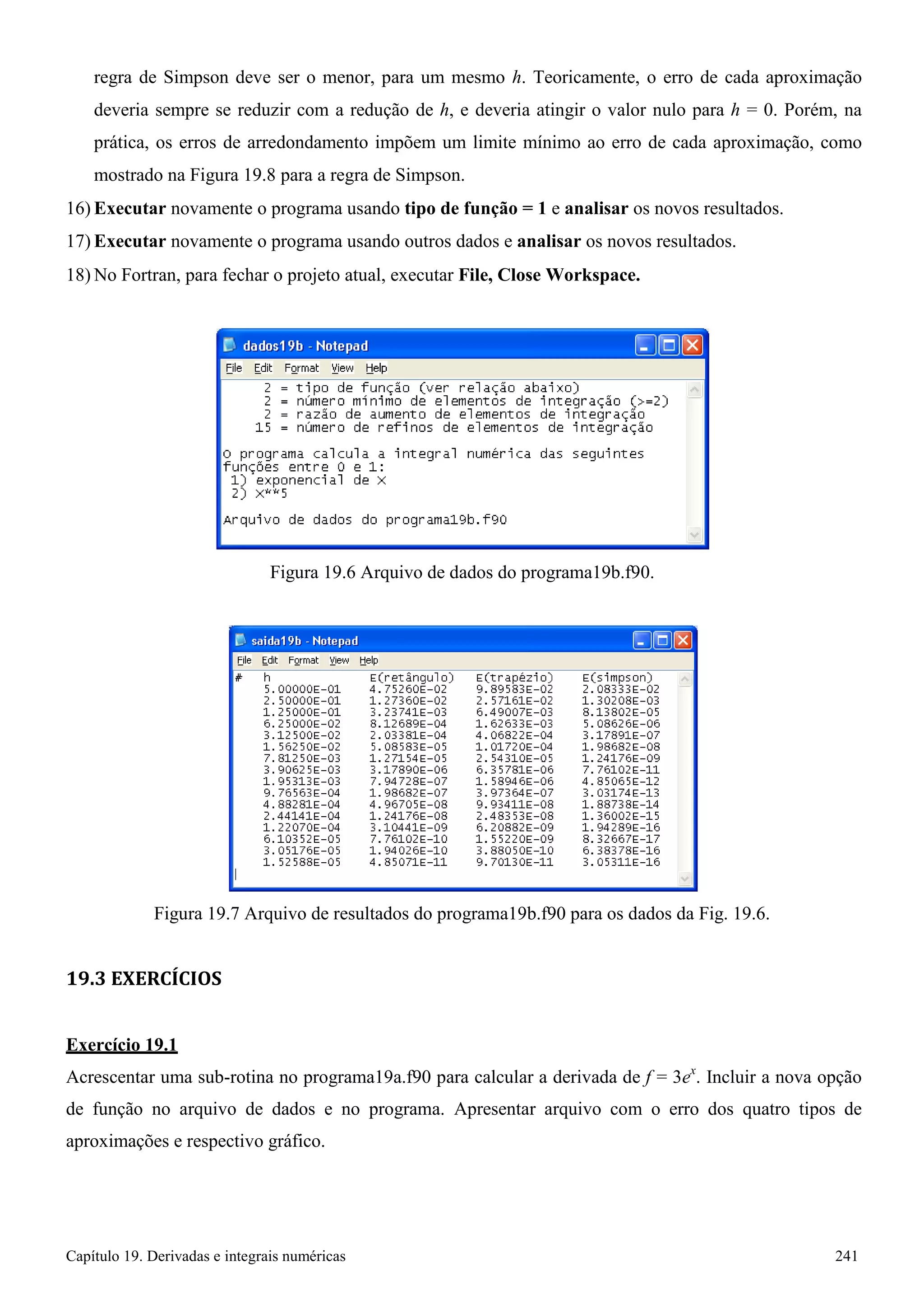 Capítulo 19. Derivadas e integrais numéricas 241 
regra de Simpson deve ser o menor, para um mesmo h. Teoricamente, o erro de cada aproximação deveria sempre se reduzir com a redução de h, e deveria atingir o valor nulo para h = 0. Porém, na prática, os erros de arredondamento impõem um limite mínimo ao erro de cada aproximação, como mostrado na Figura 19.8 para a regra de Simpson. 
16) Executar novamente o programa usando tipo de função = 1 e analisar os novos resultados. 
17) Executar novamente o programa usando outros dados e analisar os novos resultados. 
18)No Fortran, para fechar o projeto atual, executar File, Close Workspace. 
Figura 19.6 Arquivo de dados do programa19b.f90. 
Figura 19.7 Arquivo de resultados do programa19b.f90 para os dados da Fig. 19.6. 
19.3 EXERCÍCIOS Exercício 19.1 
Acrescentar uma sub-rotina no programa19a.f90 para calcular a derivada de f = 3ex. Incluir a nova opção de função no arquivo de dados e no programa. Apresentar arquivo com o erro dos quatro tipos de aproximações e respectivo gráfico.  