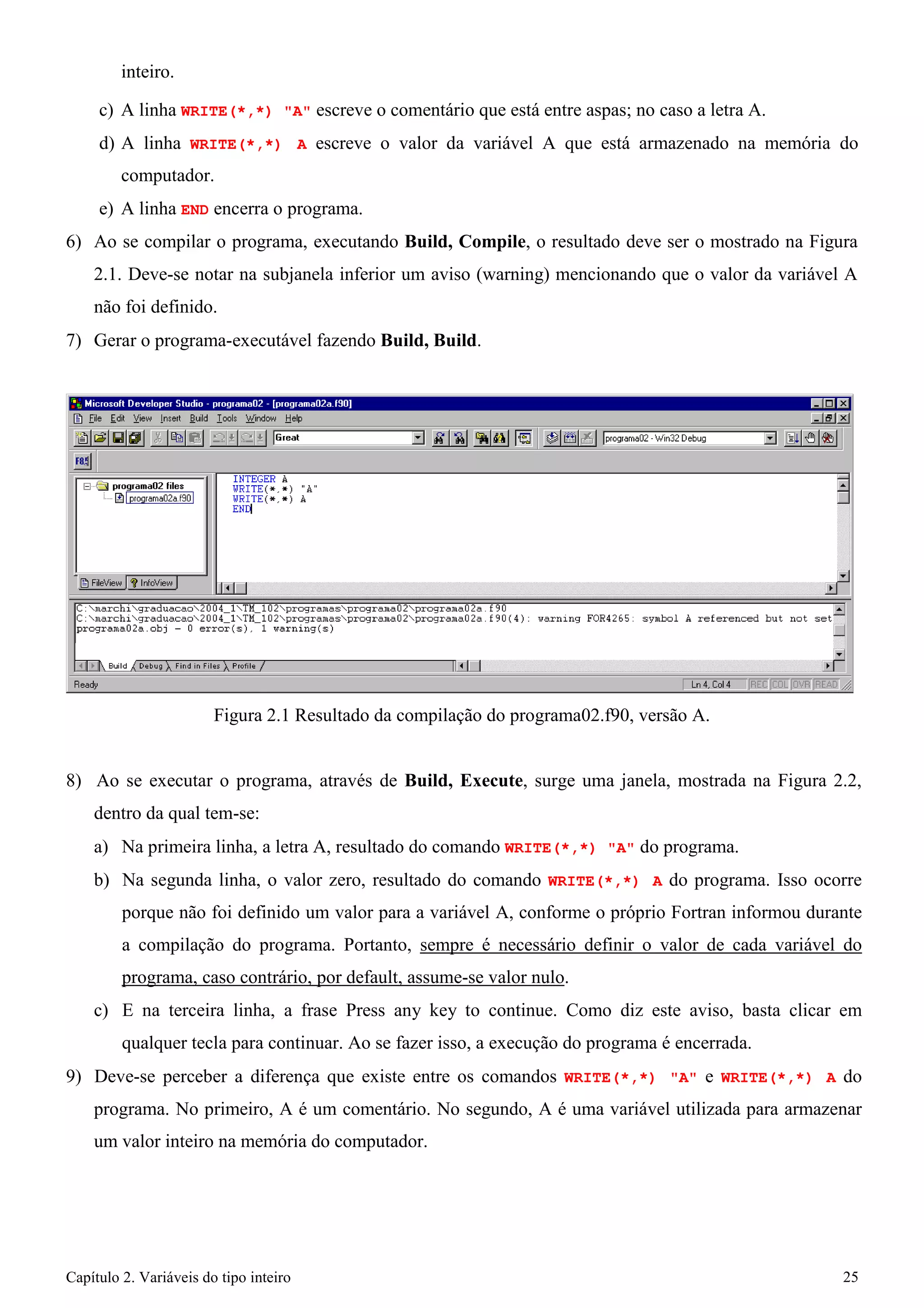 Capítulo 2. Variáveis do tipo inteiro 25 
inteiro. 
c) A linha WRITE(*,*) "A" escreve o comentário que está entre aspas; no caso a letra A. 
d) A linha WRITE(*,*) A escreve o valor da variável A que está armazenado na memória do computador. 
e) A linha END encerra o programa. 
6) Ao se compilar o programa, executando Build, Compile, o resultado deve ser o mostrado na Figura 
2.1. Deve-se notar na subjanela inferior um aviso (warning) mencionando que o valor da variável A 
não foi definido. 
7) Gerar o programa-executável fazendo Build, Build. 
Figura 2.1 Resultado da compilação do programa02.f90, versão A. 
8) Ao se executar o programa, através de Build, Execute, surge uma janela, mostrada na Figura 2.2, dentro da qual tem-se: 
a) Na primeira linha, a letra A, resultado do comando WRITE(*,*) "A" do programa. 
b) Na segunda linha, o valor zero, resultado do comando WRITE(*,*) A do programa. Isso ocorre porque não foi definido um valor para a variável A, conforme o próprio Fortran informou durante a compilação do programa. Portanto, sempre é necessário definir o valor de cada variável do programa, caso contrário, por default, assume-se valor nulo. 
c) E na terceira linha, a frase Press any key to continue. Como diz este aviso, basta clicar em qualquer tecla para continuar. Ao se fazer isso, a execução do programa é encerrada. 
9) Deve-se perceber a diferença que existe entre os comandos WRITE(*,*) "A" e WRITE(*,*) A do programa. No primeiro, A é um comentário. No segundo, A é uma variável utilizada para armazenar um valor inteiro na memória do computador.  