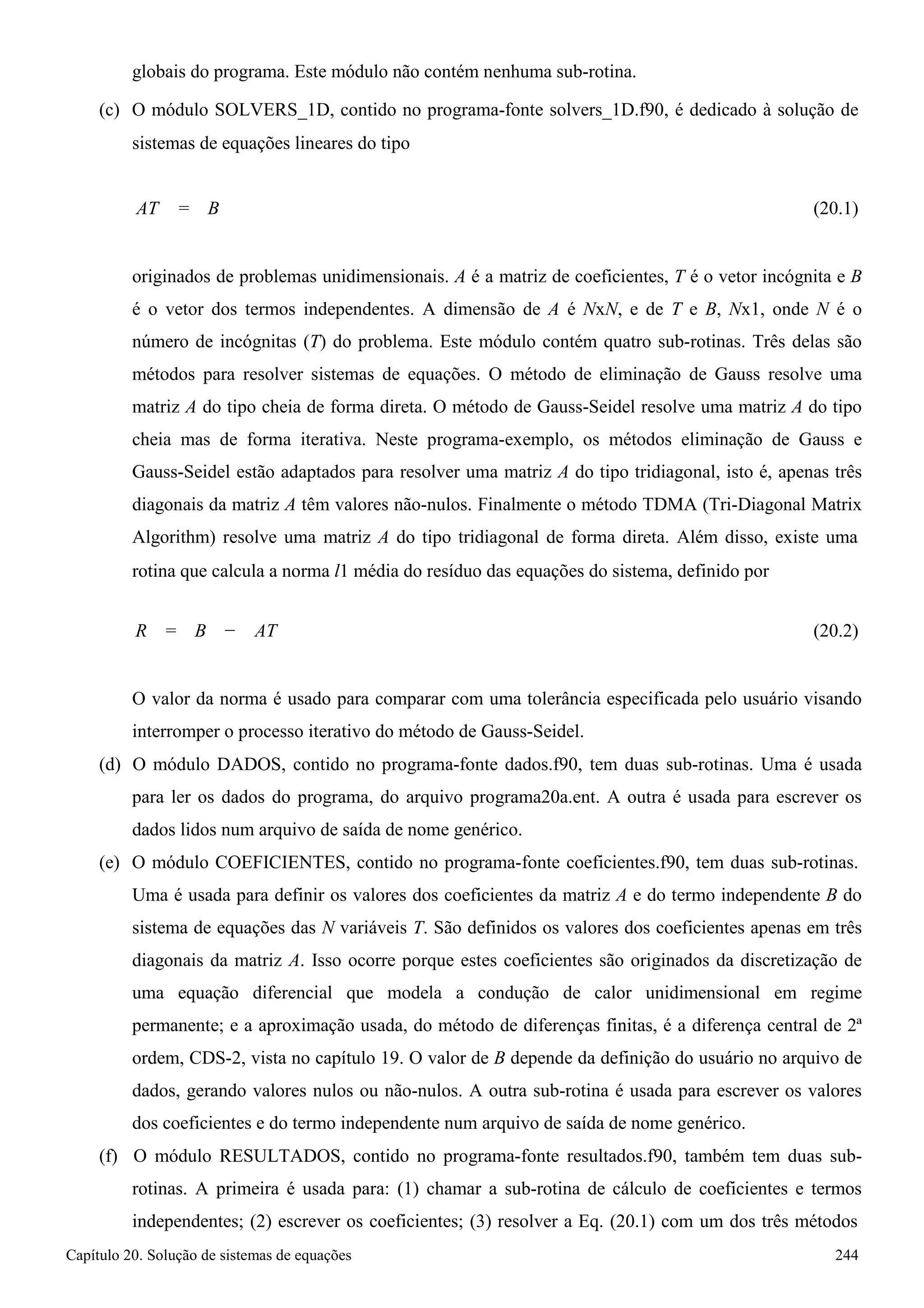 Capítulo 20. Solução de sistemas de equações 244 
globais do programa. Este módulo não contém nenhuma sub-rotina. 
(c) O módulo SOLVERS_1D, contido no programa-fonte solvers_1D.f90, é dedicado à solução de 
sistemas de equações lineares do tipo 
AT = B 
(20.1) 
originados de problemas unidimensionais. A é a matriz de coeficientes, T é o vetor incógnita e B é o vetor dos termos independentes. A dimensão de A é NxN, e de T e B, Nx1, onde N é o número de incógnitas (T) do problema. Este módulo contém quatro sub-rotinas. Três delas são métodos para resolver sistemas de equações. O método de eliminação de Gauss resolve uma matriz A do tipo cheia de forma direta. O método de Gauss-Seidel resolve uma matriz A do tipo cheia mas de forma iterativa. Neste programa-exemplo, os métodos eliminação de Gauss e Gauss-Seidel estão adaptados para resolver uma matriz A do tipo tridiagonal, isto é, apenas três diagonais da matriz A têm valores não-nulos. Finalmente o método TDMA (Tri-Diagonal Matrix Algorithm) resolve uma matriz A do tipo tridiagonal de forma direta. Além disso, existe uma 
rotina que calcula a norma l1 média do resíduo das equações do sistema, definido por 
R = B − AT 
(20.2) 
O valor da norma é usado para comparar com uma tolerância especificada pelo usuário visando interromper o processo iterativo do método de Gauss-Seidel. 
(d) O módulo DADOS, contido no programa-fonte dados.f90, tem duas sub-rotinas. Uma é usada para ler os dados do programa, do arquivo programa20a.ent. A outra é usada para escrever os dados lidos num arquivo de saída de nome genérico. 
(e) O módulo COEFICIENTES, contido no programa-fonte coeficientes.f90, tem duas sub-rotinas. 
Uma é usada para definir os valores dos coeficientes da matriz A e do termo independente B do sistema de equações das N variáveis T. São definidos os valores dos coeficientes apenas em três diagonais da matriz A. Isso ocorre porque estes coeficientes são originados da discretização de uma equação diferencial que modela a condução de calor unidimensional em regime permanente; e a aproximação usada, do método de diferenças finitas, é a diferença central de 2ª ordem, CDS-2, vista no capítulo 19. O valor de B depende da definição do usuário no arquivo de dados, gerando valores nulos ou não-nulos. A outra sub-rotina é usada para escrever os valores dos coeficientes e do termo independente num arquivo de saída de nome genérico. 
(f) O módulo RESULTADOS, contido no programa-fonte resultados.f90, também tem duas sub- rotinas. A primeira é usada para: (1) chamar a sub-rotina de cálculo de coeficientes e termos independentes; (2) escrever os coeficientes; (3) resolver a Eq. (20.1) com um dos três métodos  
