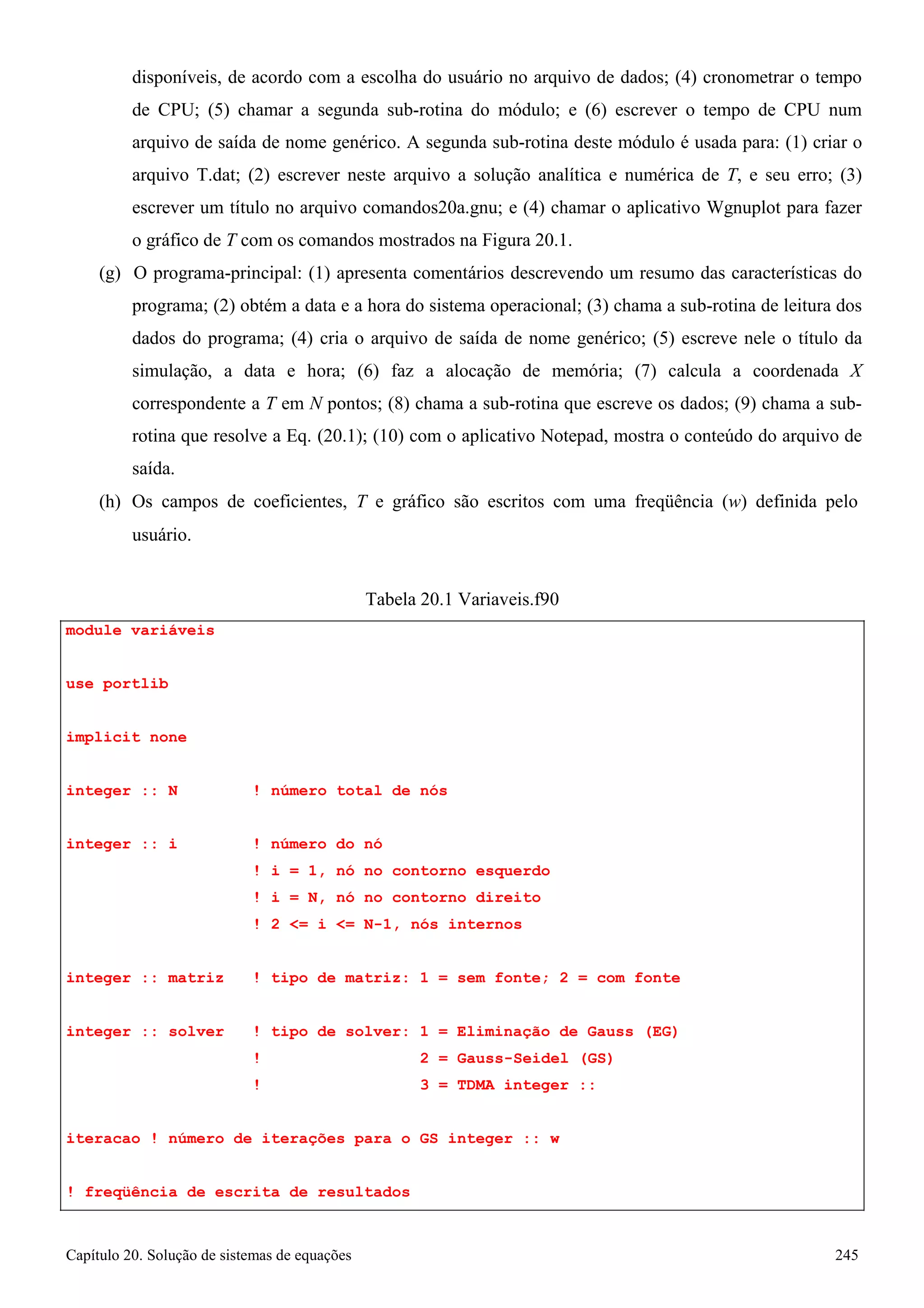 Capítulo 20. Solução de sistemas de equações 245 
disponíveis, de acordo com a escolha do usuário no arquivo de dados; (4) cronometrar o tempo de CPU; (5) chamar a segunda sub-rotina do módulo; e (6) escrever o tempo de CPU num arquivo de saída de nome genérico. A segunda sub-rotina deste módulo é usada para: (1) criar o arquivo T.dat; (2) escrever neste arquivo a solução analítica e numérica de T, e seu erro; (3) escrever um título no arquivo comandos20a.gnu; e (4) chamar o aplicativo Wgnuplot para fazer o gráfico de T com os comandos mostrados na Figura 20.1. 
(g) O programa-principal: (1) apresenta comentários descrevendo um resumo das características do programa; (2) obtém a data e a hora do sistema operacional; (3) chama a sub-rotina de leitura dos dados do programa; (4) cria o arquivo de saída de nome genérico; (5) escreve nele o título da simulação, a data e hora; (6) faz a alocação de memória; (7) calcula a coordenada X correspondente a T em N pontos; (8) chama a sub-rotina que escreve os dados; (9) chama a sub- rotina que resolve a Eq. (20.1); (10) com o aplicativo Notepad, mostra o conteúdo do arquivo de saída. 
(h) Os campos de coeficientes, T e gráfico são escritos com uma freqüência (w) definida pelo 
usuário. 
module variáveis use portlib implicit none 
Tabela 20.1 Variaveis.f90 
integer :: N ! número total de nós 
integer :: i ! número do nó 
! i = 1, nó no contorno esquerdo 
! i = N, nó no contorno direito 
! 2 = i = N-1, nós internos 
integer :: matriz ! tipo de matriz: 1 = sem fonte; 2 = com fonte integer :: solver ! tipo de solver: 1 = Eliminação de Gauss (EG) 
! 2 = Gauss-Seidel (GS) 
! 3 = TDMA integer :: iteracao ! número de iterações para o GS integer :: w ! freqüência de escrita de resultados  