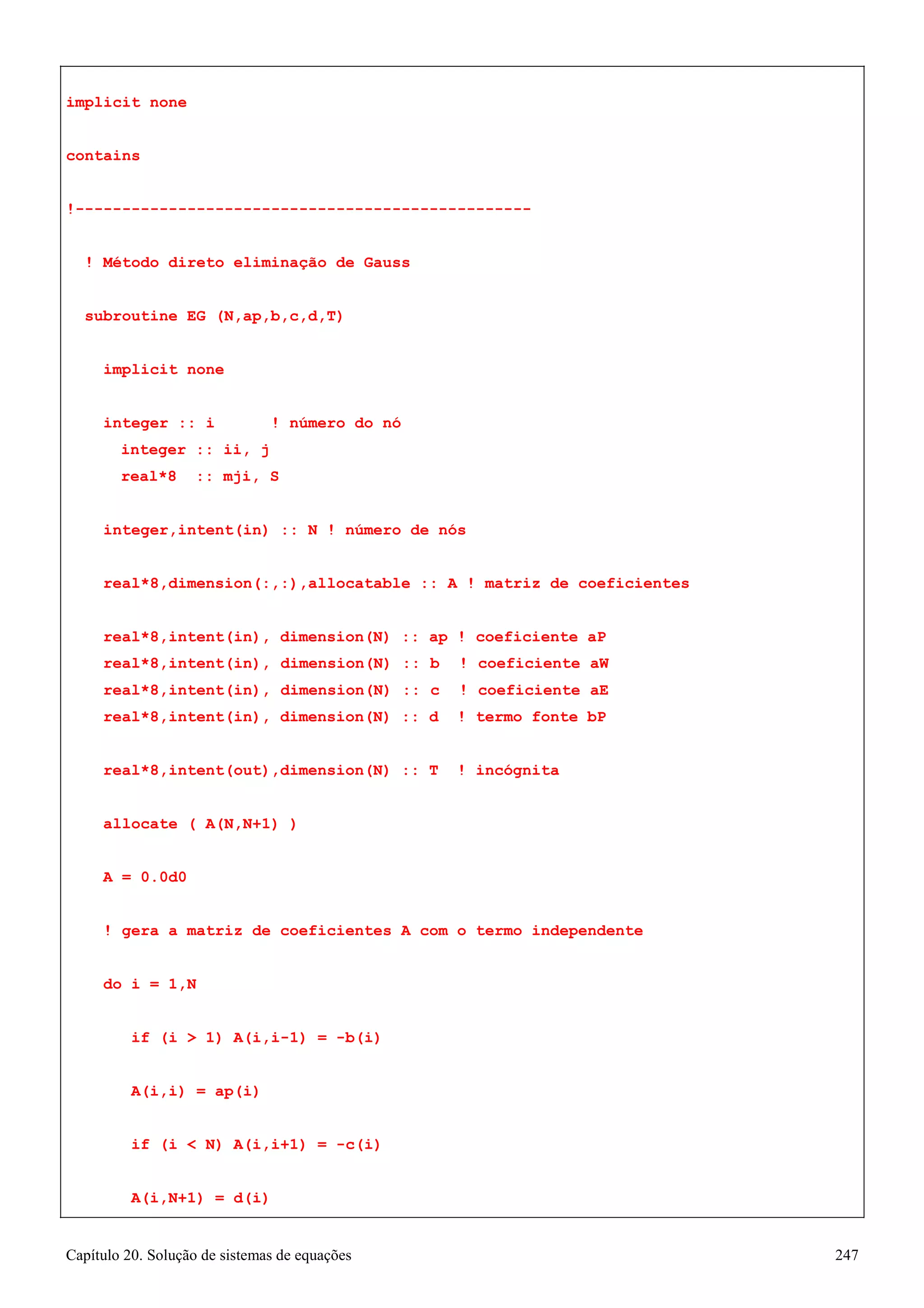 Capítulo 20. Solução de sistemas de equações 247 
implicit none contains 
!------------------------------------------------- 
! Método direto eliminação de Gauss subroutine EG (N,ap,b,c,d,T) 
implicit none 
integer :: i ! número do nó integer :: ii, j 
real*8 :: mji, S 
integer,intent(in) :: N ! número de nós real*8,dimension(:,:),allocatable :: A ! matriz de coeficientes real*8,intent(in), dimension(N) :: ap ! coeficiente aP 
real*8,intent(in), dimension(N) :: b ! coeficiente aW real*8,intent(in), dimension(N) :: c ! coeficiente aE real*8,intent(in), dimension(N) :: d ! termo fonte bP 
real*8,intent(out),dimension(N) :: T ! incógnita allocate ( A(N,N+1) ) 
A = 0.0d0 
! gera a matriz de coeficientes A com o termo independente do i = 1,N 
if (i  1) A(i,i-1) = -b(i) A(i,i) = ap(i) 
if (i  N) A(i,i+1) = -c(i) A(i,N+1) = d(i)  