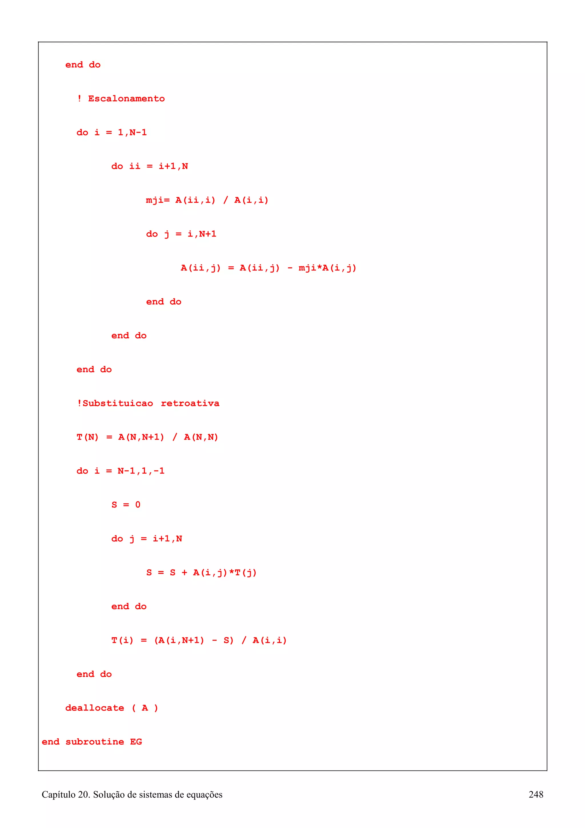 Capítulo 20. Solução de sistemas de equações 248 
end do 
! Escalonamento do i = 1,N-1 
do ii = i+1,N 
mji= A(ii,i) / A(i,i) 
do j = i,N+1 
A(ii,j) = A(ii,j) - mji*A(i,j) 
end do end do 
end do 
!Substituicao retroativa T(N) = A(N,N+1) / A(N,N) do i = N-1,1,-1 
S = 0 
do j = i+1,N 
S = S + A(i,j)*T(j) 
end do 
T(i) = (A(i,N+1) - S) / A(i,i) 
end do deallocate ( A ) 
end subroutine EG  