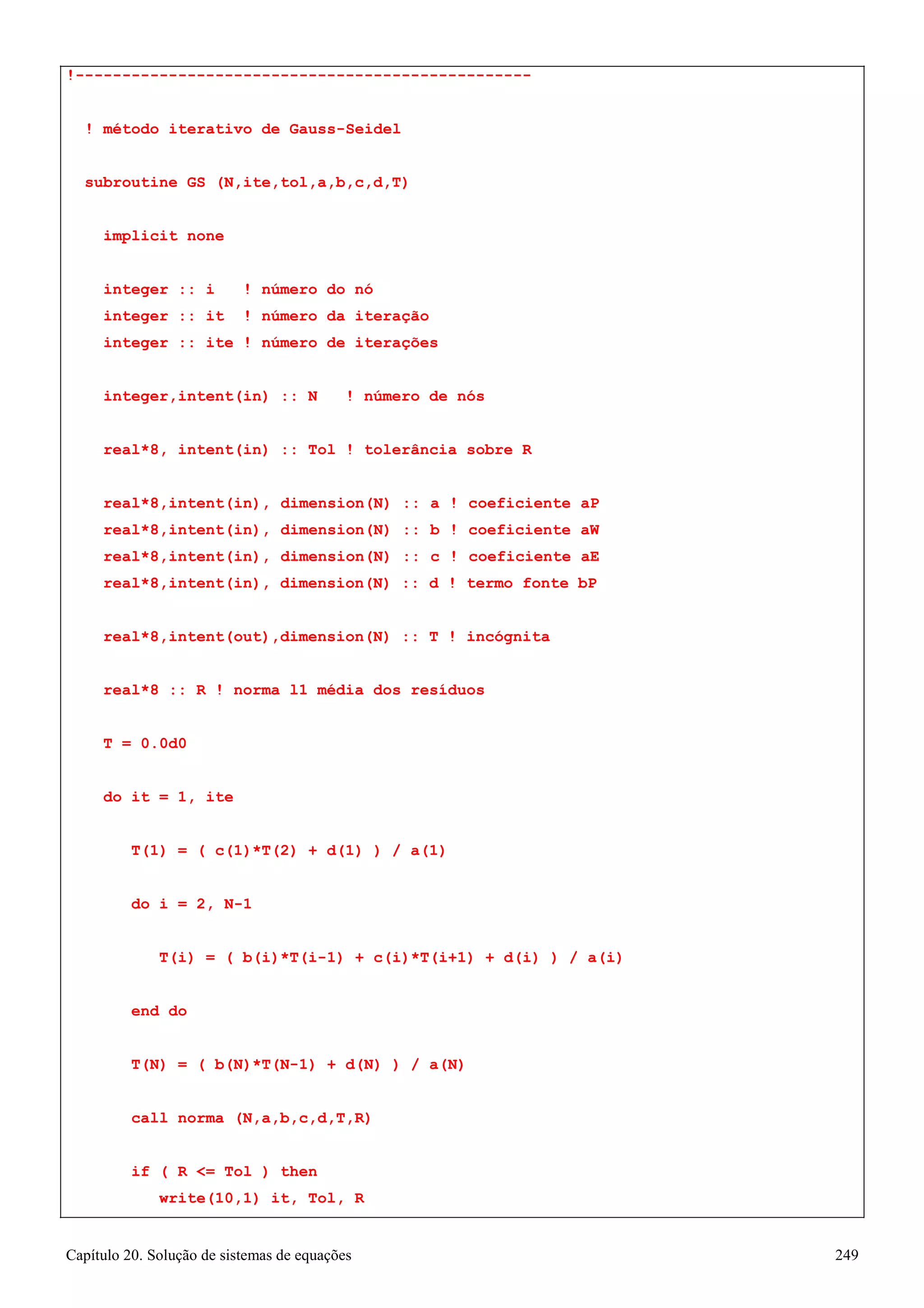 Capítulo 20. Solução de sistemas de equações 249 
!------------------------------------------------- 
! método iterativo de Gauss-Seidel subroutine GS (N,ite,tol,a,b,c,d,T) 
implicit none 
integer :: i ! número do nó integer :: it ! número da iteração integer :: ite ! número de iterações 
integer,intent(in) :: N ! número de nós real*8, intent(in) :: Tol ! tolerância sobre R 
real*8,intent(in), dimension(N) :: a ! coeficiente aP real*8,intent(in), dimension(N) :: b ! coeficiente aW real*8,intent(in), dimension(N) :: c ! coeficiente aE real*8,intent(in), dimension(N) :: d ! termo fonte bP 
real*8,intent(out),dimension(N) :: T ! incógnita real*8 :: R ! norma l1 média dos resíduos 
T = 0.0d0 
do it = 1, ite 
T(1) = ( c(1)*T(2) + d(1) ) / a(1) 
do i = 2, N-1 
T(i) = ( b(i)*T(i-1) + c(i)*T(i+1) + d(i) ) / a(i) 
end do 
T(N) = ( b(N)*T(N-1) + d(N) ) / a(N) 
call norma (N,a,b,c,d,T,R) 
if ( R = Tol ) then write(10,1) it, Tol, R  