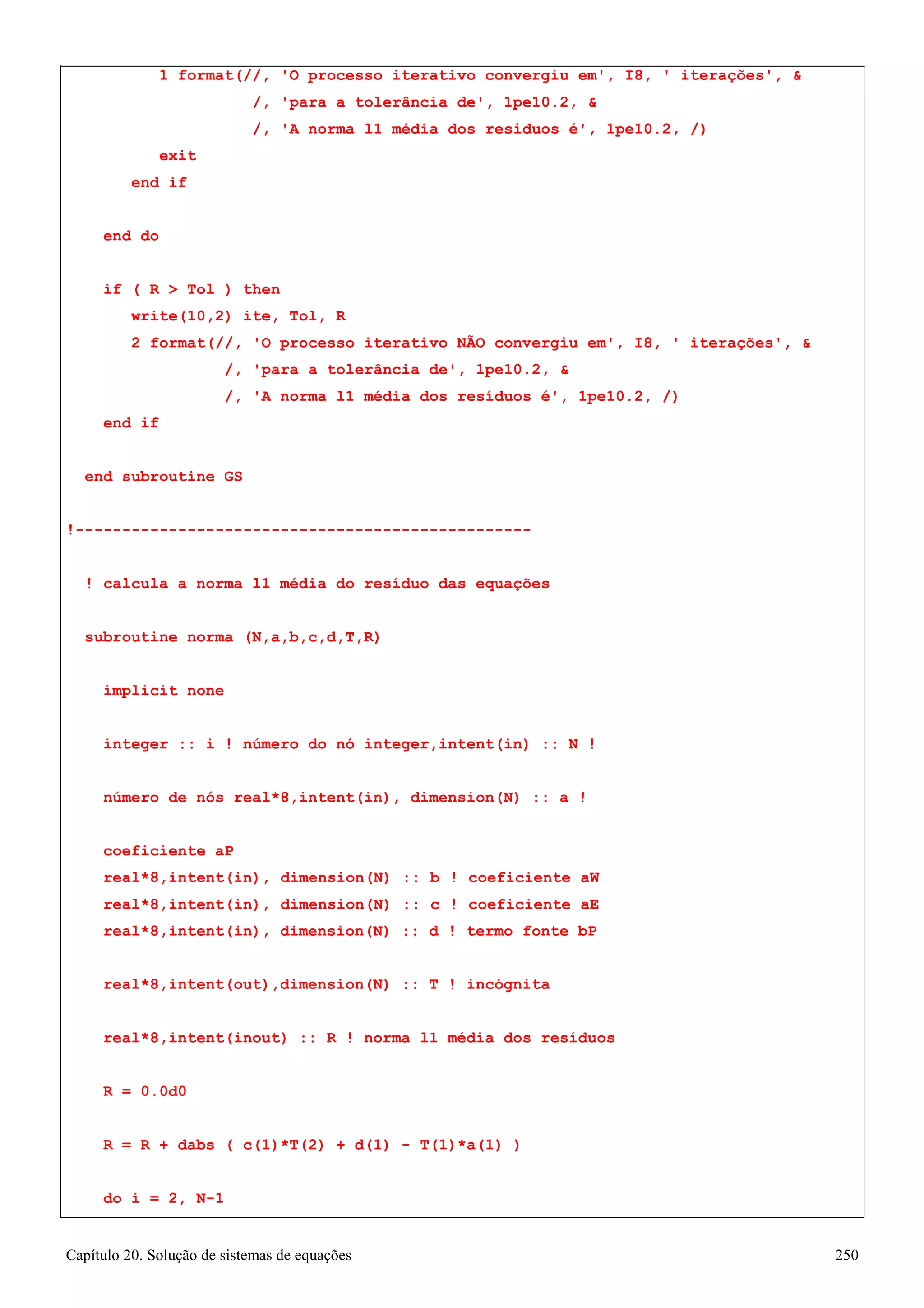 Capítulo 20. Solução de sistemas de equações 250 
1 format(//, 'O processo iterativo convergiu em', I8, ' iterações',  
/, 'para a tolerância de', 1pe10.2,  
/, 'A norma l1 média dos resíduos é', 1pe10.2, /) 
exit end if 
end do 
if ( R  Tol ) then write(10,2) ite, Tol, R 
2 format(//, 'O processo iterativo NÃO convergiu em', I8, ' iterações',  
/, 'para a tolerância de', 1pe10.2,  
/, 'A norma l1 média dos resíduos é', 1pe10.2, /) 
end if 
end subroutine GS 
!------------------------------------------------- 
! calcula a norma l1 média do resíduo das equações subroutine norma (N,a,b,c,d,T,R) 
implicit none 
integer :: i ! número do nó integer,intent(in) :: N ! número de nós real*8,intent(in), dimension(N) :: a ! coeficiente aP 
real*8,intent(in), dimension(N) :: b ! coeficiente aW real*8,intent(in), dimension(N) :: c ! coeficiente aE real*8,intent(in), dimension(N) :: d ! termo fonte bP 
real*8,intent(out),dimension(N) :: T ! incógnita real*8,intent(inout) :: R ! norma l1 média dos resíduos R = 0.0d0 
R = R + dabs ( c(1)*T(2) + d(1) - T(1)*a(1) ) 
do i = 2, N-1  
