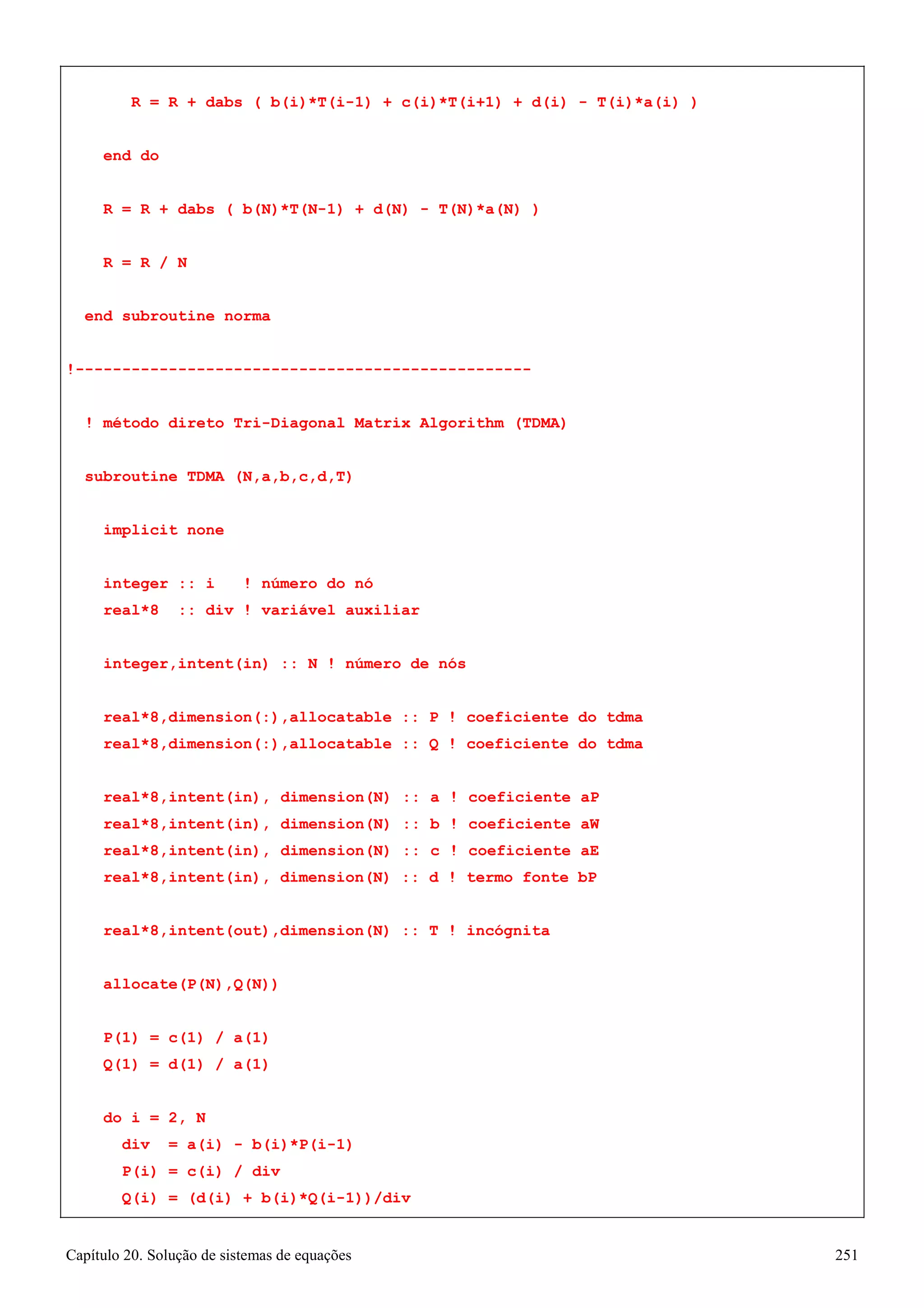 Capítulo 20. Solução de sistemas de equações 251 
R = R + dabs ( b(i)*T(i-1) + c(i)*T(i+1) + d(i) - T(i)*a(i) ) 
end do 
R = R + dabs ( b(N)*T(N-1) + d(N) - T(N)*a(N) ) R = R / N 
end subroutine norma 
!------------------------------------------------- 
! método direto Tri-Diagonal Matrix Algorithm (TDMA) 
subroutine TDMA (N,a,b,c,d,T) 
implicit none 
integer :: i ! número do nó real*8 :: div ! variável auxiliar 
integer,intent(in) :: N ! número de nós 
real*8,dimension(:),allocatable :: P ! coeficiente do tdma real*8,dimension(:),allocatable :: Q ! coeficiente do tdma 
real*8,intent(in), dimension(N) :: a ! coeficiente aP real*8,intent(in), dimension(N) :: b ! coeficiente aW real*8,intent(in), dimension(N) :: c ! coeficiente aE real*8,intent(in), dimension(N) :: d ! termo fonte bP 
real*8,intent(out),dimension(N) :: T ! incógnita allocate(P(N),Q(N)) 
P(1) = c(1) / a(1) Q(1) = d(1) / a(1) 
do i = 2, N 
div = a(i) - b(i)*P(i-1) P(i) = c(i) / div 
Q(i) = (d(i) + b(i)*Q(i-1))/div  