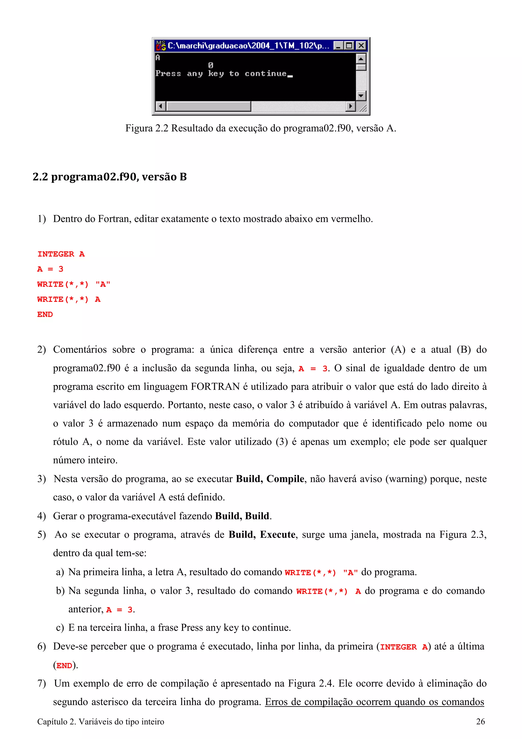 Capítulo 2. Variáveis do tipo inteiro 26 
Figura 2.2 Resultado da execução do programa02.f90, versão A. 
2.2 programa02.f90, versão B 
1) Dentro do Fortran, editar exatamente o texto mostrado abaixo em vermelho. 
INTEGER A A = 3 
WRITE(*,*) "A" WRITE(*,*) A END 
2) Comentários sobre o programa: a única diferença entre a versão anterior (A) e a atual (B) do programa02.f90 é a inclusão da segunda linha, ou seja, A = 3. O sinal de igualdade dentro de um programa escrito em linguagem FORTRAN é utilizado para atribuir o valor que está do lado direito à variável do lado esquerdo. Portanto, neste caso, o valor 3 é atribuído à variável A. Em outras palavras, o valor 3 é armazenado num espaço da memória do computador que é identificado pelo nome ou rótulo A, o nome da variável. Este valor utilizado (3) é apenas um exemplo; ele pode ser qualquer número inteiro. 
3) Nesta versão do programa, ao se executar Build, Compile, não haverá aviso (warning) porque, neste caso, o valor da variável A está definido. 
4) Gerar o programa-executável fazendo Build, Build. 
5) Ao se executar o programa, através de Build, Execute, surge uma janela, mostrada na Figura 2.3, dentro da qual tem-se: 
a) Na primeira linha, a letra A, resultado do comando WRITE(*,*) "A" do programa. 
b) Na segunda linha, o valor 3, resultado do comando WRITE(*,*) A do programa e do comando anterior, A = 3. 
c) E na terceira linha, a frase Press any key to continue. 
6) Deve-se perceber que o programa é executado, linha por linha, da primeira (INTEGER A) até a última 
(END). 
7) Um exemplo de erro de compilação é apresentado na Figura 2.4. Ele ocorre devido à eliminação do segundo asterisco da terceira linha do programa. Erros de compilação ocorrem quando os comandos  
