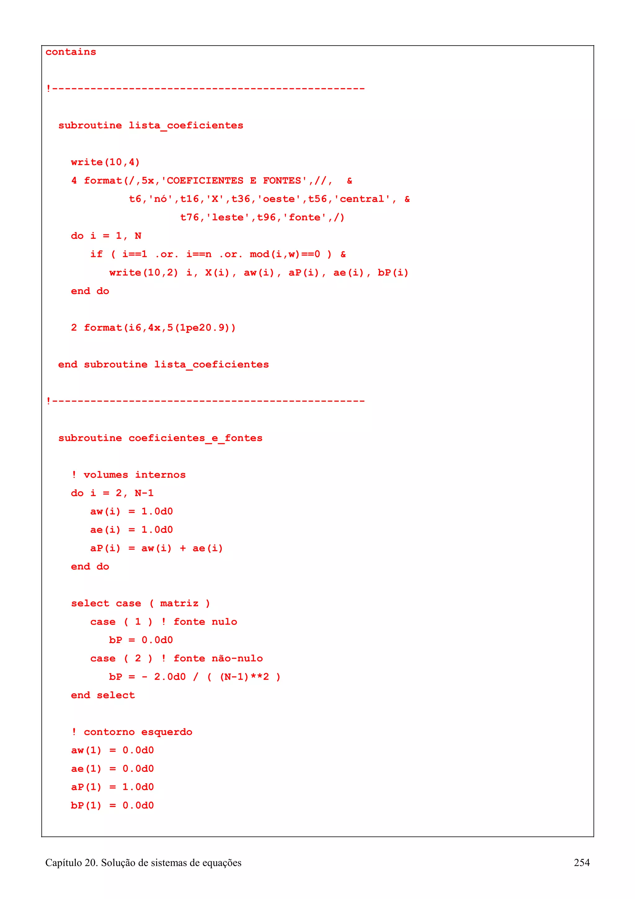 Capítulo 20. Solução de sistemas de equações 254 
contains 
!------------------------------------------------- subroutine lista_coeficientes 
write(10,4) 
4 format(/,5x,'COEFICIENTES E FONTES',//,  
t6,'nó',t16,'X',t36,'oeste',t56,'central',  
t76,'leste',t96,'fonte',/) 
do i = 1, N 
if ( i==1 .or. i==n .or. mod(i,w)==0 )  
write(10,2) i, X(i), aw(i), aP(i), ae(i), bP(i) 
end do 
2 format(i6,4x,5(1pe20.9)) 
end subroutine lista_coeficientes 
!------------------------------------------------- subroutine coeficientes_e_fontes 
! volumes internos do i = 2, N-1 
aw(i) = 1.0d0 ae(i) = 1.0d0 
aP(i) = aw(i) + ae(i) 
end do 
select case ( matriz ) 
case ( 1 ) ! fonte nulo bP = 0.0d0 
case ( 2 ) ! fonte não-nulo 
bP = - 2.0d0 / ( (N-1)**2 ) 
end select 
! contorno esquerdo 
aw(1) 
= 
0.0d0 
ae(1) 
= 
0.0d0 
aP(1) 
= 
1.0d0 
bP(1) 
= 
0.0d0  