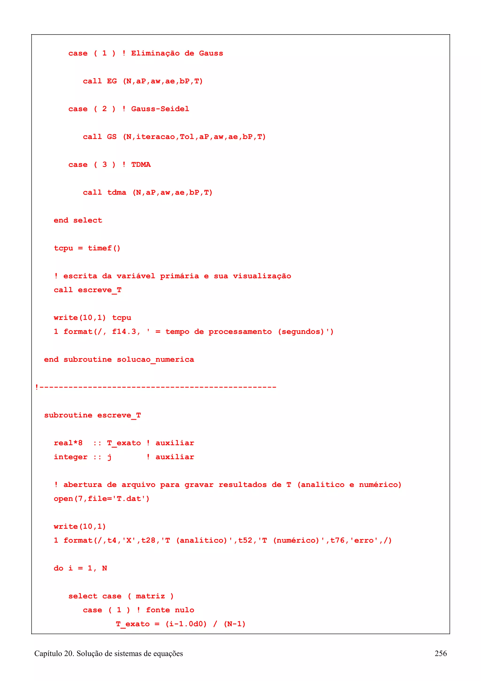 Capítulo 20. Solução de sistemas de equações 256 
case ( 1 ) ! Eliminação de Gauss call EG (N,aP,aw,ae,bP,T) 
case ( 2 ) ! Gauss-Seidel 
call GS (N,iteracao,Tol,aP,aw,ae,bP,T) 
case ( 3 ) ! TDMA 
call tdma (N,aP,aw,ae,bP,T) 
end select 
tcpu = timef() 
! escrita da variável primária e sua visualização call escreve_T 
write(10,1) tcpu 
1 format(/, f14.3, ' = tempo de processamento (segundos)') 
end subroutine solucao_numerica 
!------------------------------------------------- subroutine escreve_T 
real*8 :: T_exato ! auxiliar integer :: j ! auxiliar 
! abertura de arquivo para gravar resultados de T (analítico e numérico) 
open(7,file='T.dat') 
write(10,1) 
1 format(/,t4,'X',t28,'T (analítico)',t52,'T (numérico)',t76,'erro',/) 
do i = 1, N 
select case ( matriz ) 
case ( 1 ) ! fonte nulo 
T_exato = (i-1.0d0) / (N-1)  