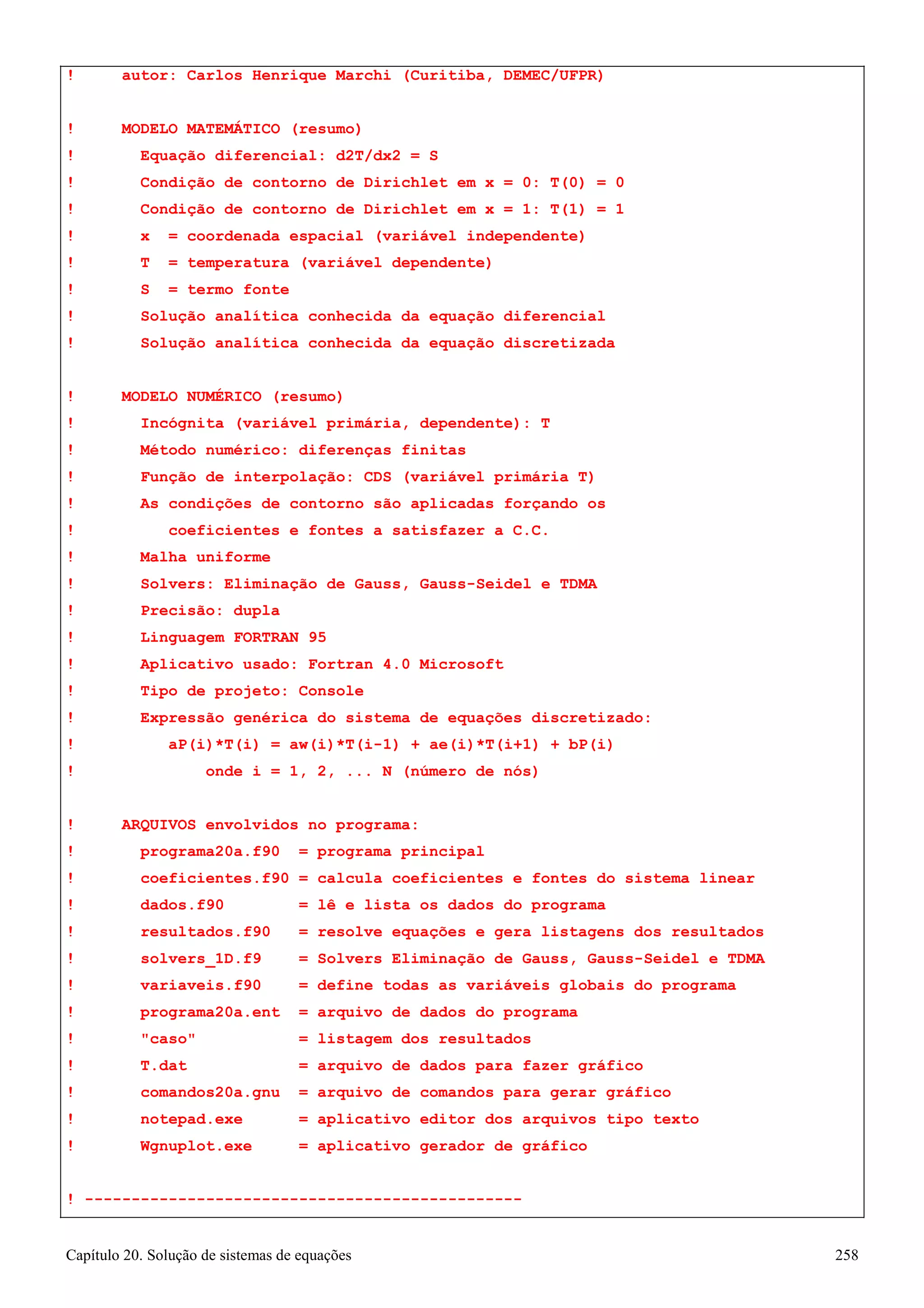 Capítulo 20. Solução de sistemas de equações 258 
! autor: Carlos Henrique Marchi (Curitiba, DEMEC/UFPR) 
! MODELO MATEMÁTICO (resumo) 
! Equação diferencial: d2T/dx2 = S 
! Condição de contorno de Dirichlet em x = 0: T(0) = 0 
! Condição de contorno de Dirichlet em x = 1: T(1) = 1 
! x = coordenada espacial (variável independente) 
! T = temperatura (variável dependente) 
! S = termo fonte 
! Solução analítica conhecida da equação diferencial 
! Solução analítica conhecida da equação discretizada 
! MODELO NUMÉRICO (resumo) 
! Incógnita (variável primária, dependente): T 
! Método numérico: diferenças finitas 
! Função de interpolação: CDS (variável primária T) 
! As condições de contorno são aplicadas forçando os 
! coeficientes e fontes a satisfazer a C.C. 
! Malha uniforme 
! Solvers: Eliminação de Gauss, Gauss-Seidel e TDMA 
! Precisão: dupla 
! Linguagem FORTRAN 95 
! Aplicativo usado: Fortran 4.0 Microsoft 
! Tipo de projeto: Console 
! Expressão genérica do sistema de equações discretizado: 
! aP(i)*T(i) = aw(i)*T(i-1) + ae(i)*T(i+1) + bP(i) 
! onde i = 1, 2, ... N (número de nós) 
! ARQUIVOS envolvidos no programa: 
! programa20a.f90 = programa principal 
! coeficientes.f90 = calcula coeficientes e fontes do sistema linear 
! dados.f90 = lê e lista os dados do programa 
! resultados.f90 = resolve equações e gera listagens dos resultados 
! solvers_1D.f9 = Solvers Eliminação de Gauss, Gauss-Seidel e TDMA 
! variaveis.f90 = define todas as variáveis globais do programa 
! programa20a.ent = arquivo de dados do programa 
! caso = listagem dos resultados 
! T.dat = arquivo de dados para fazer gráfico 
! comandos20a.gnu = arquivo de comandos para gerar gráfico 
! notepad.exe = aplicativo editor dos arquivos tipo texto 
! Wgnuplot.exe = aplicativo gerador de gráfico 
! -----------------------------------------------  