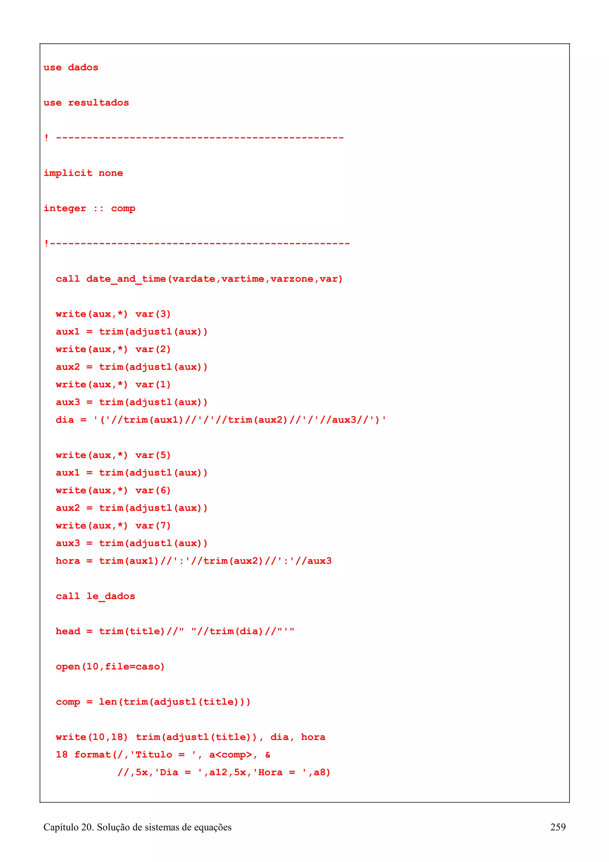 Capítulo 20. Solução de sistemas de equações 259 
use dados 
use resultados 
! ----------------------------------------------- implicit none 
integer :: comp 
!------------------------------------------------- call date_and_time(vardate,vartime,varzone,var) write(aux,*) var(3) 
aux1 = trim(adjustl(aux)) 
write(aux,*) var(2) 
aux2 = trim(adjustl(aux)) 
write(aux,*) var(1) 
aux3 = trim(adjustl(aux)) 
dia = '('//trim(aux1)//'/'//trim(aux2)//'/'//aux3//')' 
write(aux,*) var(5) 
aux1 = trim(adjustl(aux)) 
write(aux,*) var(6) 
aux2 = trim(adjustl(aux)) 
write(aux,*) var(7) 
aux3 = trim(adjustl(aux)) 
hora = trim(aux1)//':'//trim(aux2)//':'//aux3 call le_dados 
head = trim(title)// //trim(dia)//' open(10,file=caso) 
comp = len(trim(adjustl(title))) 
write(10,18) trim(adjustl(title)), dia, hora 
18 format(/,'Título = ', acomp,  
//,5x,'Dia = ',a12,5x,'Hora = ',a8)  