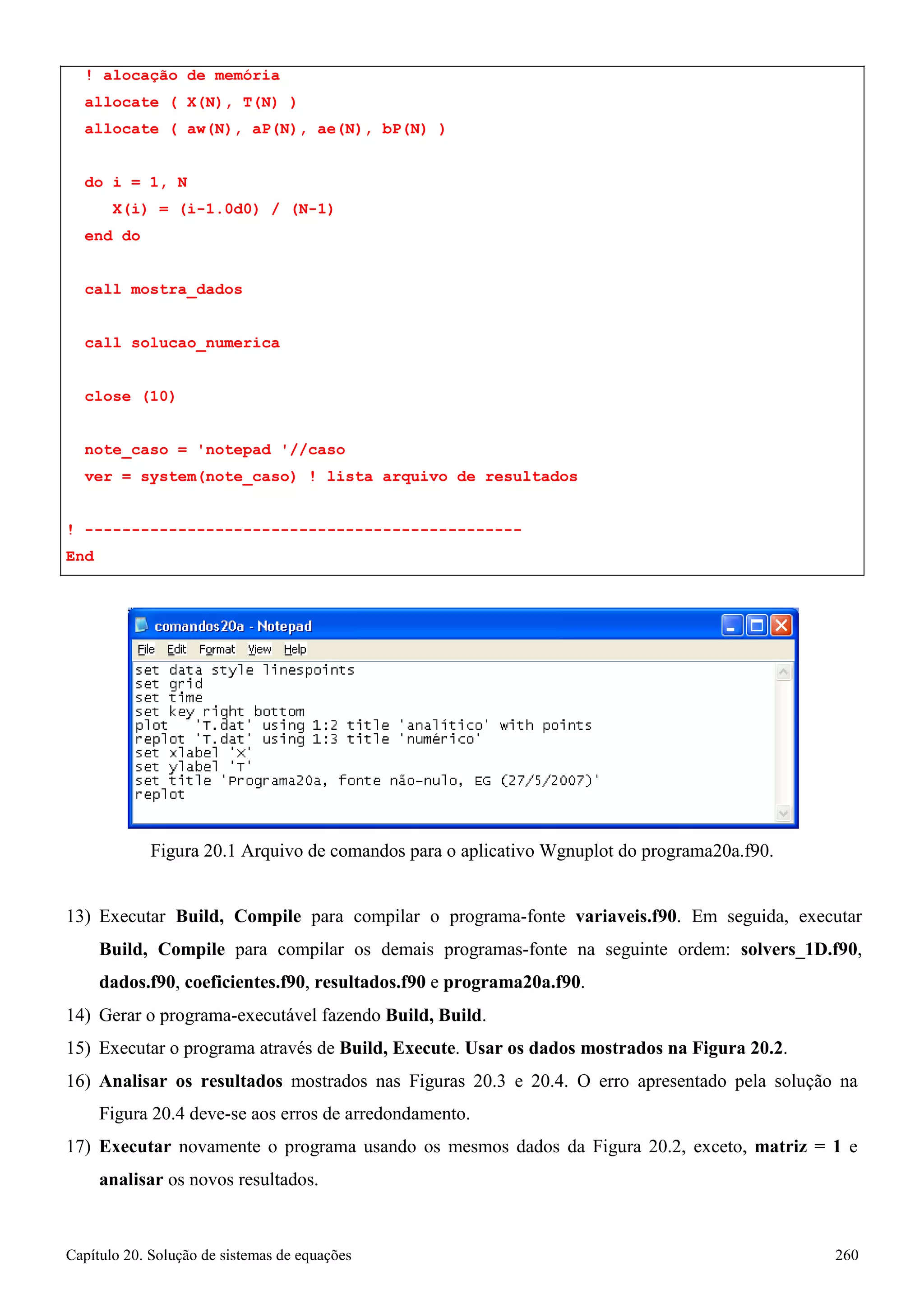 Capítulo 20. Solução de sistemas de equações 260 
! alocação de memória allocate ( X(N), T(N) ) 
allocate ( aw(N), aP(N), ae(N), bP(N) ) 
do i = 1, N 
X(i) = (i-1.0d0) / (N-1) 
end do 
call mostra_dados 
call solucao_numerica close (10) 
note_caso = 'notepad '//caso 
ver = system(note_caso) ! lista arquivo de resultados 
! ----------------------------------------------- End 
Figura 20.1 Arquivo de comandos para o aplicativo Wgnuplot do programa20a.f90. 
13) Executar Build, Compile para compilar o programa-fonte variaveis.f90. Em seguida, executar Build, Compile para compilar os demais programas-fonte na seguinte ordem: solvers_1D.f90, dados.f90, coeficientes.f90, resultados.f90 e programa20a.f90. 
14) Gerar o programa-executável fazendo Build, Build. 
15) Executar o programa através de Build, Execute. Usar os dados mostrados na Figura 20.2. 
16) Analisar os resultados mostrados nas Figuras 20.3 e 20.4. O erro apresentado pela solução na 
Figura 20.4 deve-se aos erros de arredondamento. 
17) Executar novamente o programa usando os mesmos dados da Figura 20.2, exceto, matriz = 1 e 
analisar os novos resultados.  