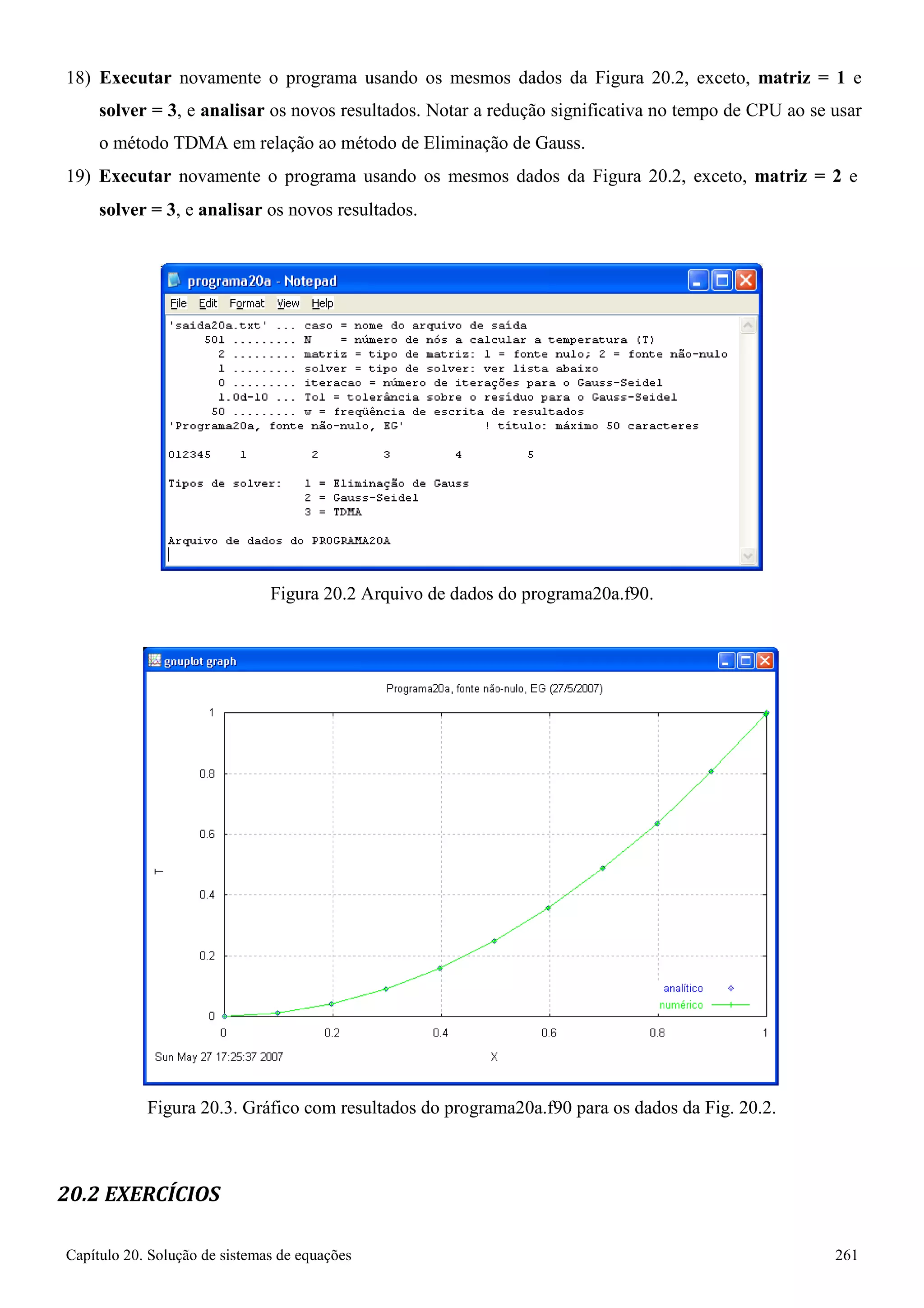 Capítulo 20. Solução de sistemas de equações 261 
18) Executar novamente o programa usando os mesmos dados da Figura 20.2, exceto, matriz = 1 e solver = 3, e analisar os novos resultados. Notar a redução significativa no tempo de CPU ao se usar o método TDMA em relação ao método de Eliminação de Gauss. 
19) Executar novamente o programa usando os mesmos dados da Figura 20.2, exceto, matriz = 2 e 
solver = 3, e analisar os novos resultados. 
Figura 20.2 Arquivo de dados do programa20a.f90. 
Figura 20.3. Gráfico com resultados do programa20a.f90 para os dados da Fig. 20.2. 
20.2 EXERCÍCIOS  