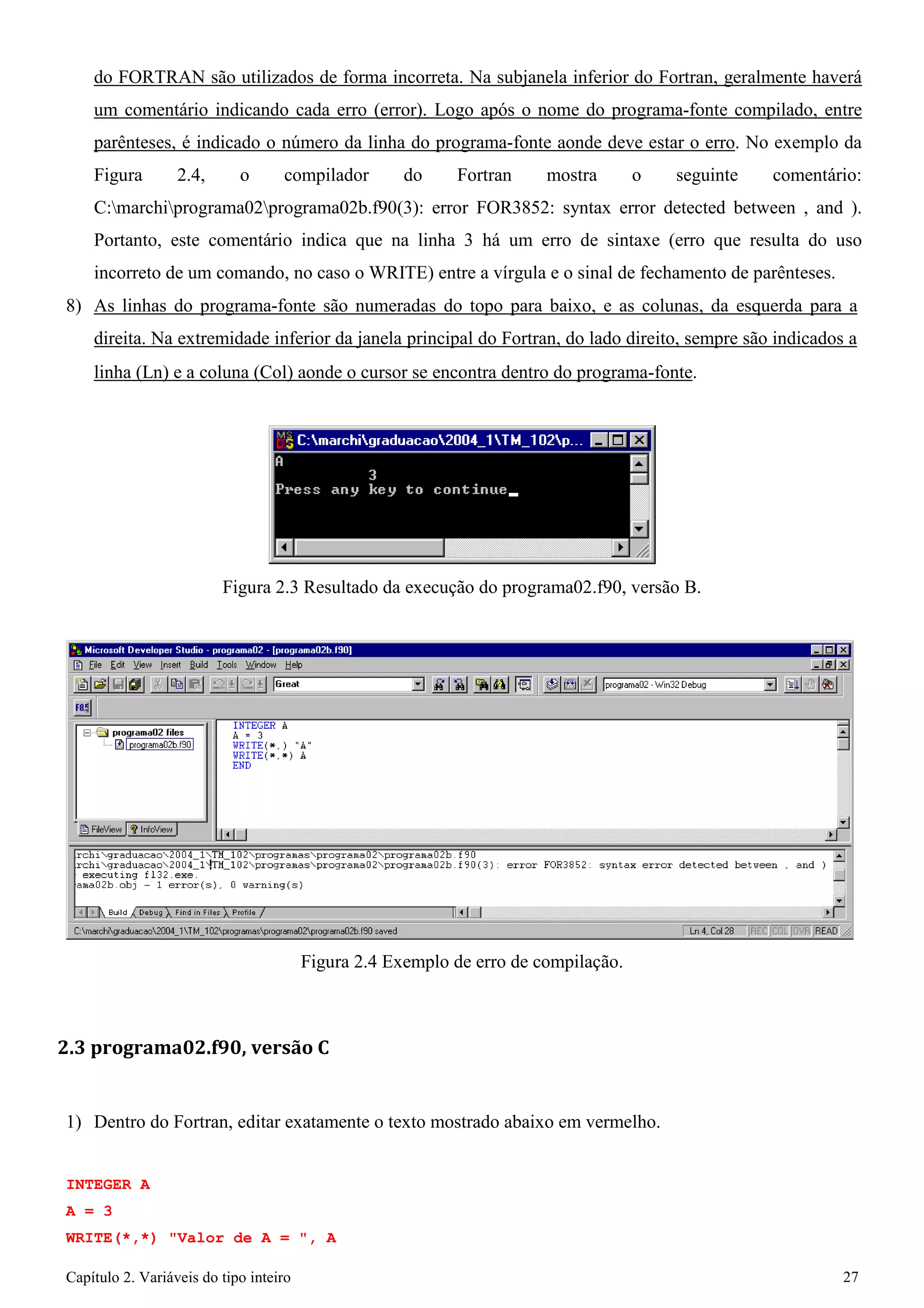Capítulo 2. Variáveis do tipo inteiro 27 
do FORTRAN são utilizados de forma incorreta. Na subjanela inferior do Fortran, geralmente haverá um comentário indicando cada erro (error). Logo após o nome do programa-fonte compilado, entre parênteses, é indicado o número da linha do programa-fonte aonde deve estar o erro. No exemplo da Figura 2.4, o compilador do Fortran mostra o seguinte comentário: C:marchiprograma02programa02b.f90(3): error FOR3852: syntax error detected between , and ). Portanto, este comentário indica que na linha 3 há um erro de sintaxe (erro que resulta do uso incorreto de um comando, no caso o WRITE) entre a vírgula e o sinal de fechamento de parênteses. 
8) As linhas do programa-fonte são numeradas do topo para baixo, e as colunas, da esquerda para a direita. Na extremidade inferior da janela principal do Fortran, do lado direito, sempre são indicados a 
linha (Ln) e a coluna (Col) aonde o cursor se encontra dentro do programa-fonte. 
Figura 2.3 Resultado da execução do programa02.f90, versão B. 
Figura 2.4 Exemplo de erro de compilação. 
2.3 programa02.f90, versão C 
1) Dentro do Fortran, editar exatamente o texto mostrado abaixo em vermelho. 
INTEGER A A = 3 
WRITE(*,*) "Valor de A = ", A  