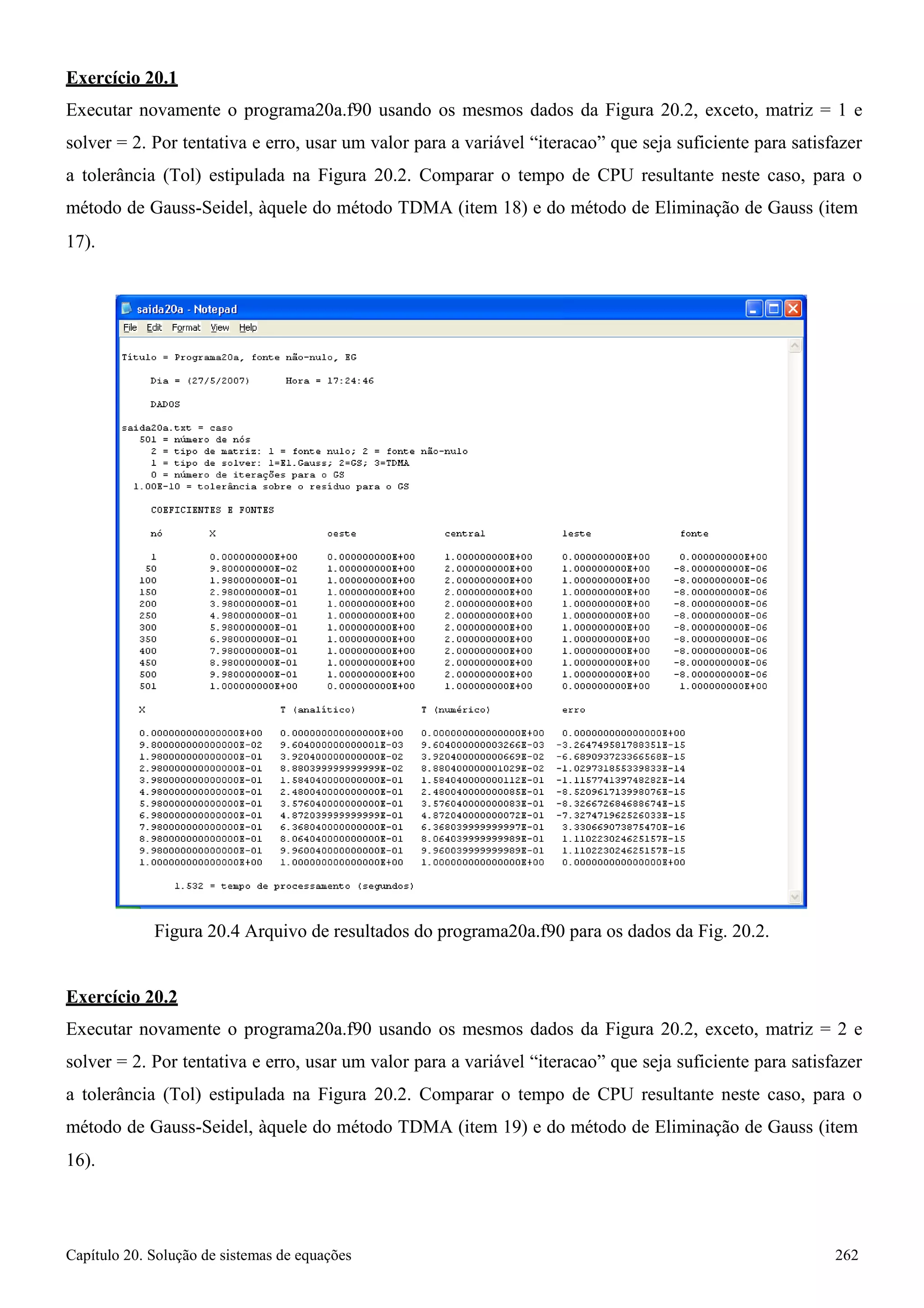 Capítulo 20. Solução de sistemas de equações 262 
Exercício 20.1 
Executar novamente o programa20a.f90 usando os mesmos dados da Figura 20.2, exceto, matriz = 1 e solver = 2. Por tentativa e erro, usar um valor para a variável “iteracao” que seja suficiente para satisfazer a tolerância (Tol) estipulada na Figura 20.2. Comparar o tempo de CPU resultante neste caso, para o método de Gauss-Seidel, àquele do método TDMA (item 18) e do método de Eliminação de Gauss (item 
17). 
Figura 20.4 Arquivo de resultados do programa20a.f90 para os dados da Fig. 20.2. 
Exercício 20.2 
Executar novamente o programa20a.f90 usando os mesmos dados da Figura 20.2, exceto, matriz = 2 e solver = 2. Por tentativa e erro, usar um valor para a variável “iteracao” que seja suficiente para satisfazer a tolerância (Tol) estipulada na Figura 20.2. Comparar o tempo de CPU resultante neste caso, para o método de Gauss-Seidel, àquele do método TDMA (item 19) e do método de Eliminação de Gauss (item 
16).  