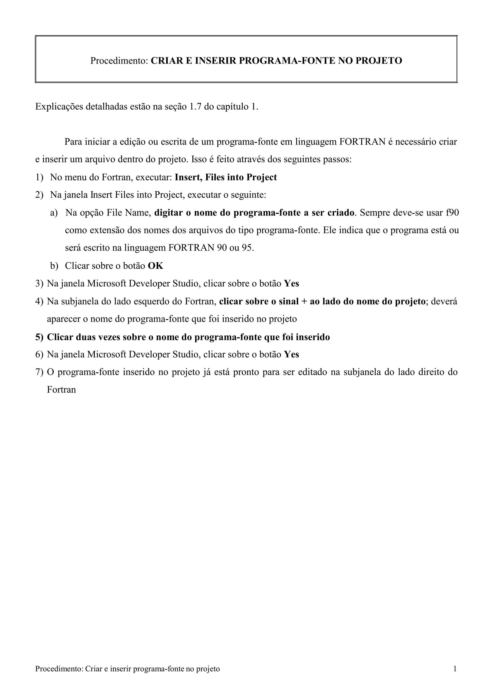 Procedimento: Criar e inserir programa-fonte no projeto 1 
Procedimento: CRIAR E INSERIR PROGRAMA-FONTE NO PROJETO 
Explicações detalhadas estão na seção 1.7 do capítulo 1. 
Para iniciar a edição ou escrita de um programa-fonte em linguagem FORTRAN é necessário criar e inserir um arquivo dentro do projeto. Isso é feito através dos seguintes passos: 
1) No menu do Fortran, executar: Insert, Files into Project 
2) Na janela Insert Files into Project, executar o seguinte: 
a) Na opção File Name, digitar o nome do programa-fonte a ser criado. Sempre deve-se usar f90 como extensão dos nomes dos arquivos do tipo programa-fonte. Ele indica que o programa está ou será escrito na linguagem FORTRAN 90 ou 95. 
b) Clicar sobre o botão OK 
3) Na janela Microsoft Developer Studio, clicar sobre o botão Yes 
4) Na subjanela do lado esquerdo do Fortran, clicar sobre o sinal + ao lado do nome do projeto; deverá aparecer o nome do programa-fonte que foi inserido no projeto 
5) Clicar duas vezes sobre o nome do programa-fonte que foi inserido 
6) Na janela Microsoft Developer Studio, clicar sobre o botão Yes 
7) O programa-fonte inserido no projeto já está pronto para ser editado na subjanela do lado direito do 
Fortran  
