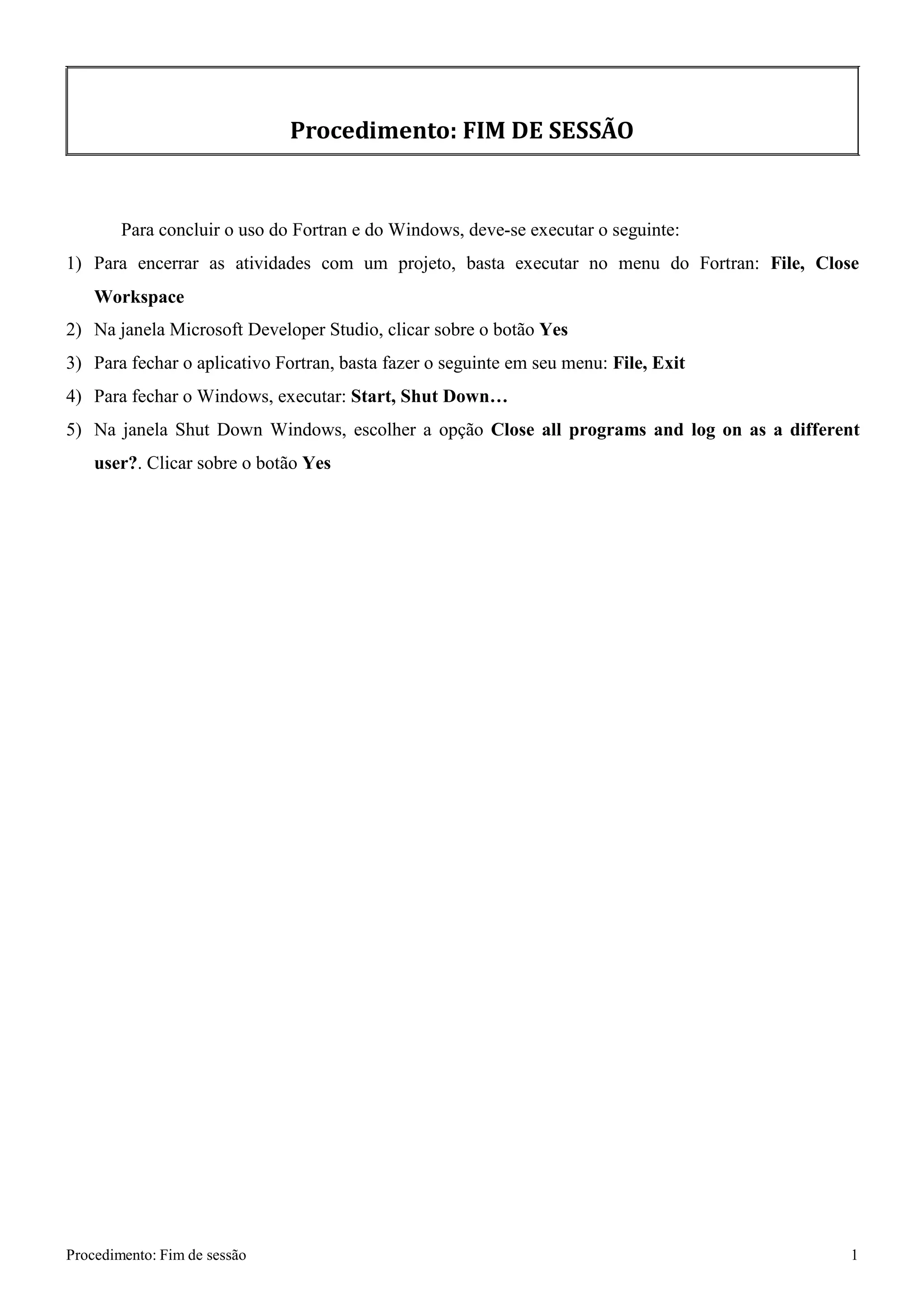 Procedimento: Fim de sessão 1 
Procedimento: FIM DE SESSÃO 
Para concluir o uso do Fortran e do Windows, deve-se executar o seguinte: 
1) Para encerrar as atividades com um projeto, basta executar no menu do Fortran: File, Close 
Workspace 
2) Na janela Microsoft Developer Studio, clicar sobre o botão Yes 
3) Para fechar o aplicativo Fortran, basta fazer o seguinte em seu menu: File, Exit 
4) Para fechar o Windows, executar: Start, Shut Down… 
5) Na janela Shut Down Windows, escolher a opção Close all programs and log on as a different user?. Clicar sobre o botão Yes  