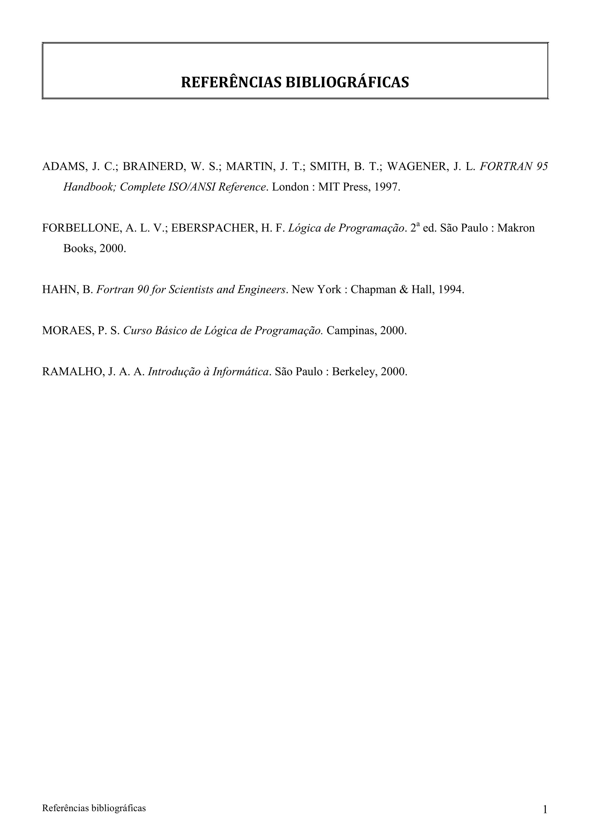 REFERÊNCIAS BIBLIOGRÁFICAS 
ADAMS, J. C.; BRAINERD, W. S.; MARTIN, J. T.; SMITH, B. T.; WAGENER, J. L. FORTRAN 95 
Handbook; Complete ISO/ANSI Reference. London : MIT Press, 1997. 
FORBELLONE, A. L. V.; EBERSPACHER, H. F. Lógica de Programação. 2a ed. São Paulo : Makron 
Books, 2000. 
HAHN, B. Fortran 90 for Scientists and Engineers. New York : Chapman  Hall, 1994. MORAES, P. S. Curso Básico de Lógica de Programação. Campinas, 2000. RAMALHO, J. A. A. Introdução à Informática. São Paulo : Berkeley, 2000. 
Referências bibliográficas 1 