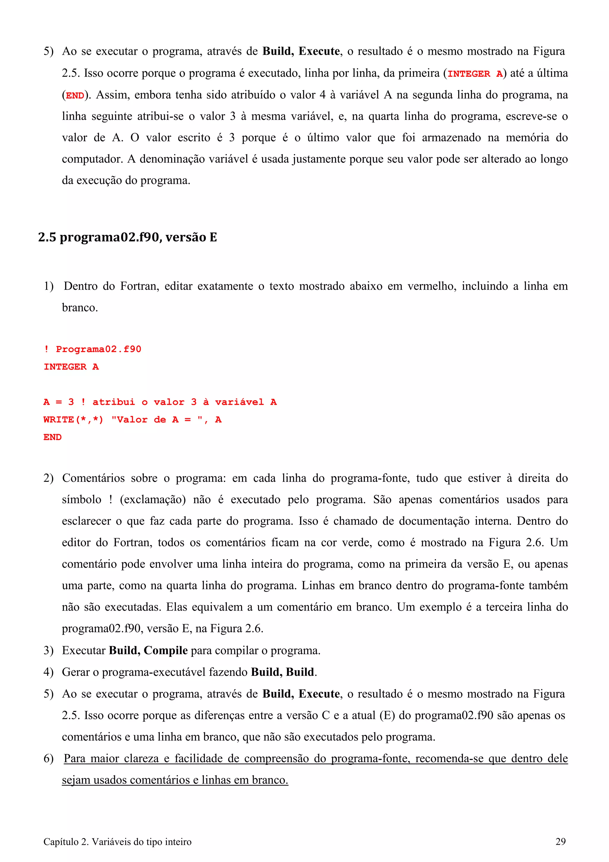 Capítulo 2. Variáveis do tipo inteiro 29 
5) Ao se executar o programa, através de Build, Execute, o resultado é o mesmo mostrado na Figura 
2.5. Isso ocorre porque o programa é executado, linha por linha, da primeira (INTEGER A) até a última (END). Assim, embora tenha sido atribuído o valor 4 à variável A na segunda linha do programa, na linha seguinte atribui-se o valor 3 à mesma variável, e, na quarta linha do programa, escreve-se o valor de A. O valor escrito é 3 porque é o último valor que foi armazenado na memória do computador. A denominação variável é usada justamente porque seu valor pode ser alterado ao longo da execução do programa. 
2.5 programa02.f90, versão E 
1) Dentro do Fortran, editar exatamente o texto mostrado abaixo em vermelho, incluindo a linha em branco. 
! Programa02.f90 
INTEGER A 
A = 3 ! atribui o valor 3 à variável A WRITE(*,*) "Valor de A = ", A 
END 
2) Comentários sobre o programa: em cada linha do programa-fonte, tudo que estiver à direita do símbolo ! (exclamação) não é executado pelo programa. São apenas comentários usados para esclarecer o que faz cada parte do programa. Isso é chamado de documentação interna. Dentro do editor do Fortran, todos os comentários ficam na cor verde, como é mostrado na Figura 2.6. Um comentário pode envolver uma linha inteira do programa, como na primeira da versão E, ou apenas uma parte, como na quarta linha do programa. Linhas em branco dentro do programa-fonte também não são executadas. Elas equivalem a um comentário em branco. Um exemplo é a terceira linha do programa02.f90, versão E, na Figura 2.6. 
3) Executar Build, Compile para compilar o programa. 
4) Gerar o programa-executável fazendo Build, Build. 
5) Ao se executar o programa, através de Build, Execute, o resultado é o mesmo mostrado na Figura 
2.5. Isso ocorre porque as diferenças entre a versão C e a atual (E) do programa02.f90 são apenas os comentários e uma linha em branco, que não são executados pelo programa. 
6) Para maior clareza e facilidade de compreensão do programa-fonte, recomenda-se que dentro dele sejam usados comentários e linhas em branco.  