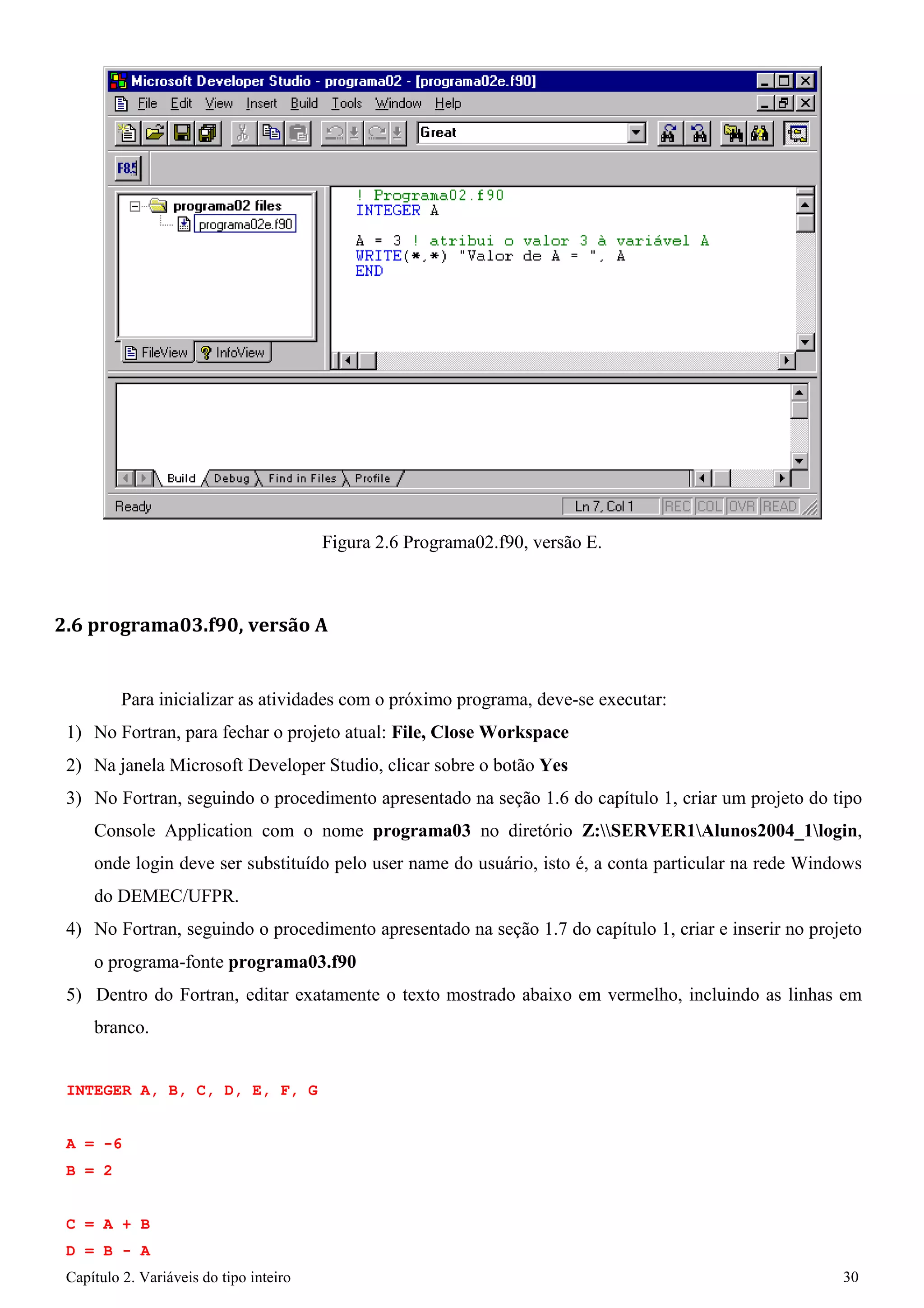 Capítulo 2. Variáveis do tipo inteiro 30 
Figura 2.6 Programa02.f90, versão E. 
2.6 programa03.f90, versão A 
Para inicializar as atividades com o próximo programa, deve-se executar: 
1) No Fortran, para fechar o projeto atual: File, Close Workspace 
2) Na janela Microsoft Developer Studio, clicar sobre o botão Yes 
3) No Fortran, seguindo o procedimento apresentado na seção 1.6 do capítulo 1, criar um projeto do tipo Console Application com o nome programa03 no diretório Z:SERVER1Alunos2004_1login, onde login deve ser substituído pelo user name do usuário, isto é, a conta particular na rede Windows do DEMEC/UFPR. 
4) No Fortran, seguindo o procedimento apresentado na seção 1.7 do capítulo 1, criar e inserir no projeto o programa-fonte programa03.f90 
5) Dentro do Fortran, editar exatamente o texto mostrado abaixo em vermelho, incluindo as linhas em branco. 
INTEGER A, B, C, D, E, F, G 
A 
= 
-6 
B 
= 
2 
C D 
= 
= 
A + B - 
B A  