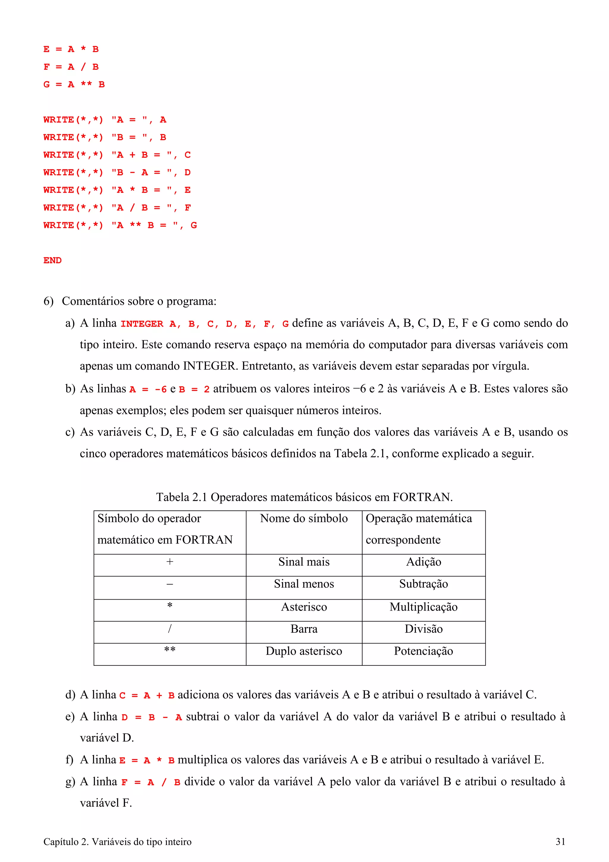 Capítulo 2. Variáveis do tipo inteiro 31 
E = A * B F = A / B 
G = A ** B 
WRITE(*,*) "A = ", A WRITE(*,*) "B = ", B WRITE(*,*) "A + B = ", C WRITE(*,*) "B - A = ", D WRITE(*,*) "A * B = ", E WRITE(*,*) "A / B = ", F WRITE(*,*) "A ** B = ", G 
END 
6) Comentários sobre o programa: 
a) A linha INTEGER A, B, C, D, E, F, G define as variáveis A, B, C, D, E, F e G como sendo do tipo inteiro. Este comando reserva espaço na memória do computador para diversas variáveis com apenas um comando INTEGER. Entretanto, as variáveis devem estar separadas por vírgula. 
b) As linhas A = -6 e B = 2 atribuem os valores inteiros −6 e 2 às variáveis A e B. Estes valores são apenas exemplos; eles podem ser quaisquer números inteiros. 
c) As variáveis C, D, E, F e G são calculadas em função dos valores das variáveis A e B, usando os cinco operadores matemáticos básicos definidos na Tabela 2.1, conforme explicado a seguir. 
Tabela 2.1 Operadores matemáticos básicos em FORTRAN. 
Símbolo do operador matemático em FORTRAN 
Nome do símbolo 
Operação matemática correspondente 
+ 
Sinal mais 
Adição 
− 
Sinal menos 
Subtração 
* 
Asterisco 
Multiplicação 
/ 
Barra 
Divisão 
** 
Duplo asterisco 
Potenciação 
d) A linha C = A + B adiciona os valores das variáveis A e B e atribui o resultado à variável C. 
e) A linha D = B - A subtrai o valor da variável A do valor da variável B e atribui o resultado à variável D. 
f) A linha E = A * B multiplica os valores das variáveis A e B e atribui o resultado à variável E. 
g) A linha F = A / B divide o valor da variável A pelo valor da variável B e atribui o resultado à variável F.  