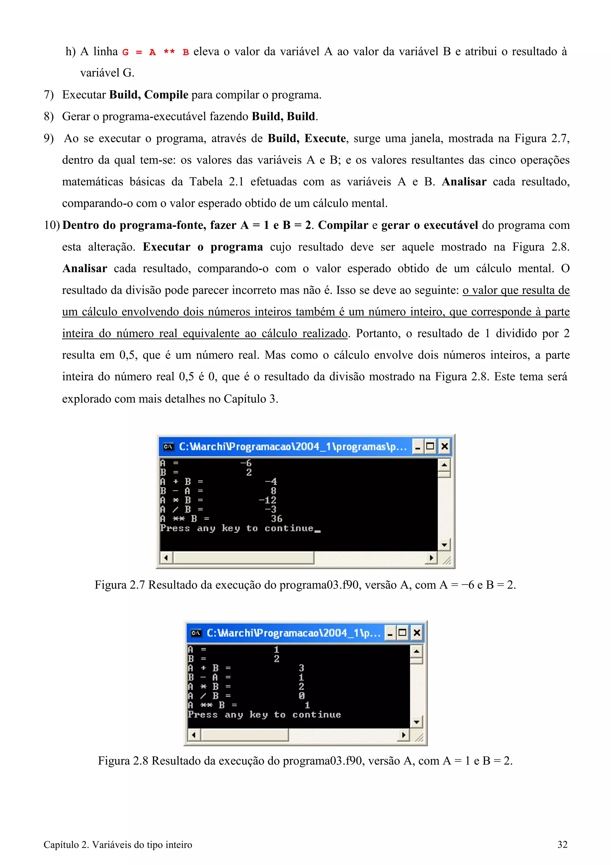 Capítulo 2. Variáveis do tipo inteiro 32 
h) A linha G = A ** B eleva o valor da variável A ao valor da variável B e atribui o resultado à variável G. 
7) Executar Build, Compile para compilar o programa. 
8) Gerar o programa-executável fazendo Build, Build. 
9) Ao se executar o programa, através de Build, Execute, surge uma janela, mostrada na Figura 2.7, dentro da qual tem-se: os valores das variáveis A e B; e os valores resultantes das cinco operações matemáticas básicas da Tabela 2.1 efetuadas com as variáveis A e B. Analisar cada resultado, comparando-o com o valor esperado obtido de um cálculo mental. 
10)Dentro do programa-fonte, fazer A = 1 e B = 2. Compilar e gerar o executável do programa com esta alteração. Executar o programa cujo resultado deve ser aquele mostrado na Figura 2.8. Analisar cada resultado, comparando-o com o valor esperado obtido de um cálculo mental. O resultado da divisão pode parecer incorreto mas não é. Isso se deve ao seguinte: o valor que resulta de um cálculo envolvendo dois números inteiros também é um número inteiro, que corresponde à parte inteira do número real equivalente ao cálculo realizado. Portanto, o resultado de 1 dividido por 2 resulta em 0,5, que é um número real. Mas como o cálculo envolve dois números inteiros, a parte inteira do número real 0,5 é 0, que é o resultado da divisão mostrado na Figura 2.8. Este tema será 
explorado com mais detalhes no Capítulo 3. 
Figura 2.7 Resultado da execução do programa03.f90, versão A, com A = −6 e B = 2. 
Figura 2.8 Resultado da execução do programa03.f90, versão A, com A = 1 e B = 2.  