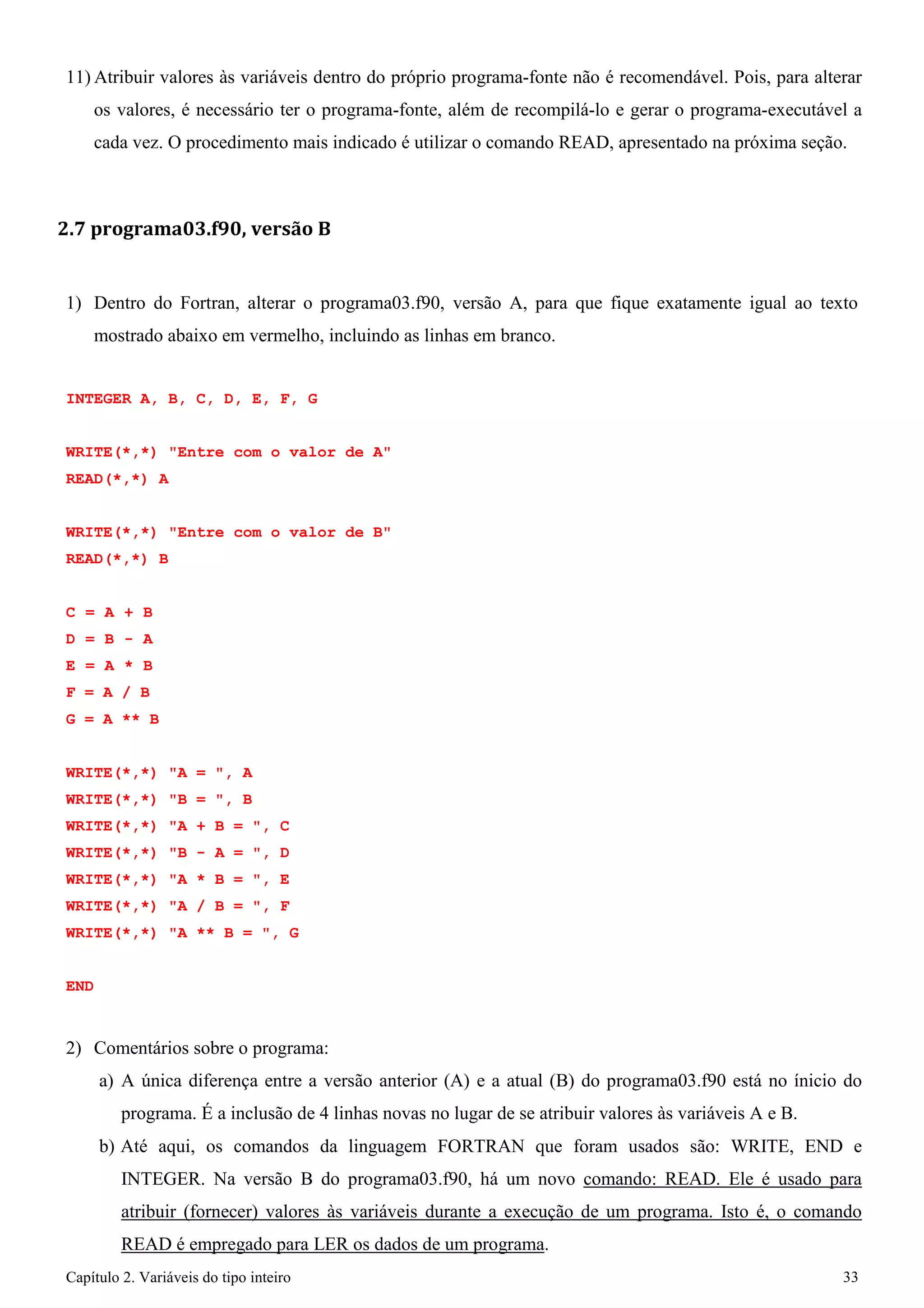 Capítulo 2. Variáveis do tipo inteiro 33 
11)Atribuir valores às variáveis dentro do próprio programa-fonte não é recomendável. Pois, para alterar os valores, é necessário ter o programa-fonte, além de recompilá-lo e gerar o programa-executável a cada vez. O procedimento mais indicado é utilizar o comando READ, apresentado na próxima seção. 
2.7 programa03.f90, versão B 
1) Dentro do Fortran, alterar o programa03.f90, versão A, para que fique exatamente igual ao texto mostrado abaixo em vermelho, incluindo as linhas em branco. 
INTEGER A, B, C, D, E, F, G WRITE(*,*) "Entre com o valor de A" 
READ(*,*) A 
WRITE(*,*) "Entre com o valor de B" READ(*,*) B 
C = A + B D = B - A E = A * B F = A / B 
G = A ** B 
WRITE(*,*) "A = ", A WRITE(*,*) "B = ", B WRITE(*,*) "A + B = ", C WRITE(*,*) "B - A = ", D WRITE(*,*) "A * B = ", E WRITE(*,*) "A / B = ", F WRITE(*,*) "A ** B = ", G 
END 
2) Comentários sobre o programa: 
a) A única diferença entre a versão anterior (A) e a atual (B) do programa03.f90 está no ínicio do programa. É a inclusão de 4 linhas novas no lugar de se atribuir valores às variáveis A e B. 
b) Até aqui, os comandos da linguagem FORTRAN que foram usados são: WRITE, END e INTEGER. Na versão B do programa03.f90, há um novo comando: READ. Ele é usado para atribuir (fornecer) valores às variáveis durante a execução de um programa. Isto é, o comando READ é empregado para LER os dados de um programa.  