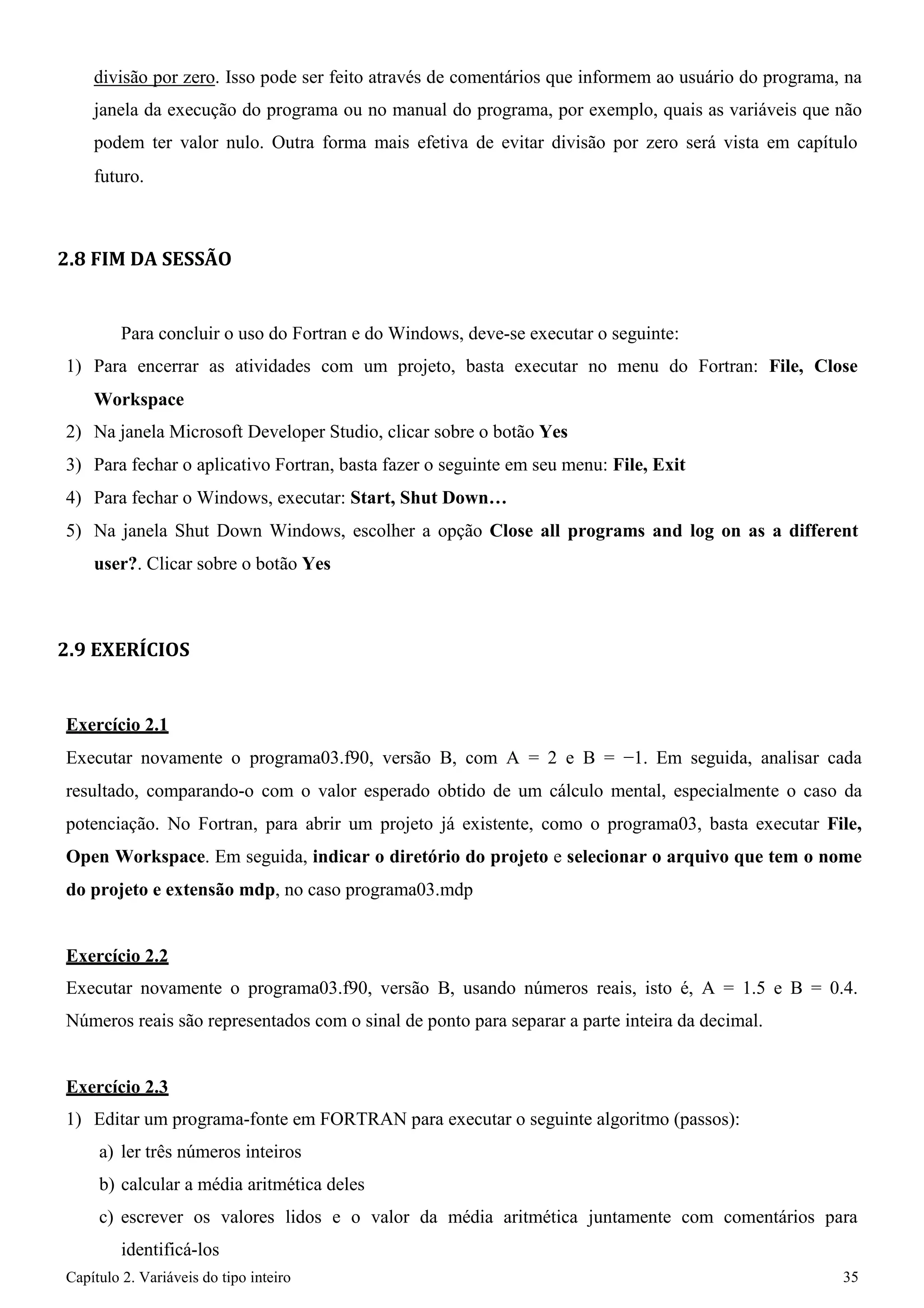Capítulo 2. Variáveis do tipo inteiro 35 
divisão por zero. Isso pode ser feito através de comentários que informem ao usuário do programa, na janela da execução do programa ou no manual do programa, por exemplo, quais as variáveis que não podem ter valor nulo. Outra forma mais efetiva de evitar divisão por zero será vista em capítulo 
futuro. 
2.8 FIM DA SESSÃO 
Para concluir o uso do Fortran e do Windows, deve-se executar o seguinte: 
1) Para encerrar as atividades com um projeto, basta executar no menu do Fortran: File, Close 
Workspace 
2) Na janela Microsoft Developer Studio, clicar sobre o botão Yes 
3) Para fechar o aplicativo Fortran, basta fazer o seguinte em seu menu: File, Exit 
4) Para fechar o Windows, executar: Start, Shut Down… 
5) Na janela Shut Down Windows, escolher a opção Close all programs and log on as a different user?. Clicar sobre o botão Yes 
2.9 EXERÍCIOS 
Exercício 2.1 
Executar novamente o programa03.f90, versão B, com A = 2 e B = −1. Em seguida, analisar cada resultado, comparando-o com o valor esperado obtido de um cálculo mental, especialmente o caso da potenciação. No Fortran, para abrir um projeto já existente, como o programa03, basta executar File, Open Workspace. Em seguida, indicar o diretório do projeto e selecionar o arquivo que tem o nome do projeto e extensão mdp, no caso programa03.mdp 
Exercício 2.2 
Executar novamente o programa03.f90, versão B, usando números reais, isto é, A = 1.5 e B = 0.4. Números reais são representados com o sinal de ponto para separar a parte inteira da decimal. 
Exercício 2.3 
1) Editar um programa-fonte em FORTRAN para executar o seguinte algoritmo (passos): 
a) ler três números inteiros 
b) calcular a média aritmética deles 
c) escrever os valores lidos e o valor da média aritmética juntamente com comentários para identificá-los  