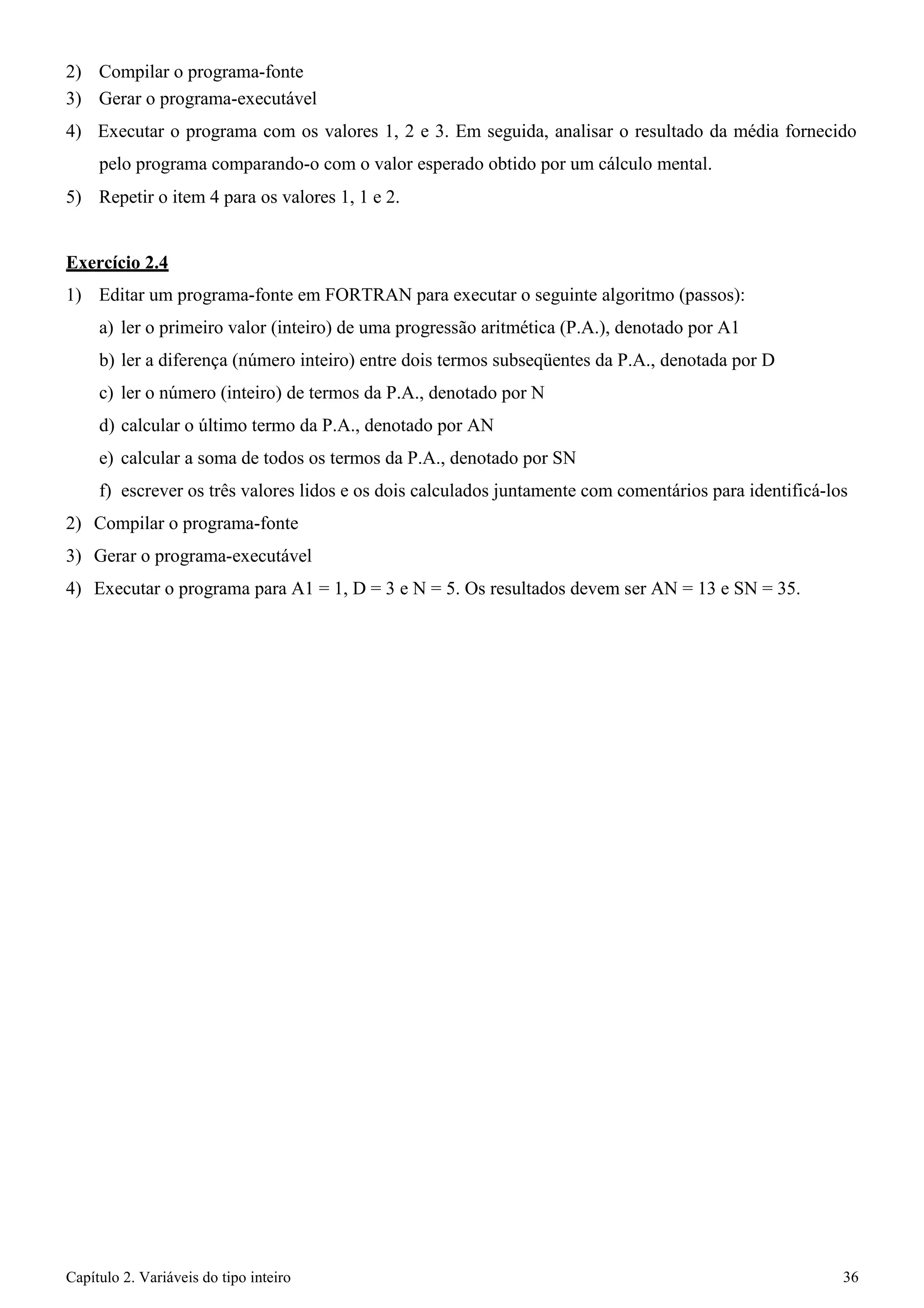 Capítulo 2. Variáveis do tipo inteiro 36 
2) Compilar o programa-fonte 
3) Gerar o programa-executável 
4) Executar o programa com os valores 1, 2 e 3. Em seguida, analisar o resultado da média fornecido pelo programa comparando-o com o valor esperado obtido por um cálculo mental. 
5) Repetir o item 4 para os valores 1, 1 e 2. 
Exercício 2.4 
1) Editar um programa-fonte em FORTRAN para executar o seguinte algoritmo (passos): 
a) ler o primeiro valor (inteiro) de uma progressão aritmética (P.A.), denotado por A1 
b) ler a diferença (número inteiro) entre dois termos subseqüentes da P.A., denotada por D 
c) ler o número (inteiro) de termos da P.A., denotado por N 
d) calcular o último termo da P.A., denotado por AN 
e) calcular a soma de todos os termos da P.A., denotado por SN 
f) escrever os três valores lidos e os dois calculados juntamente com comentários para identificá-los 
2) Compilar o programa-fonte 
3) Gerar o programa-executável 
4) Executar o programa para A1 = 1, D = 3 e N = 5. Os resultados devem ser AN = 13 e SN = 35.  