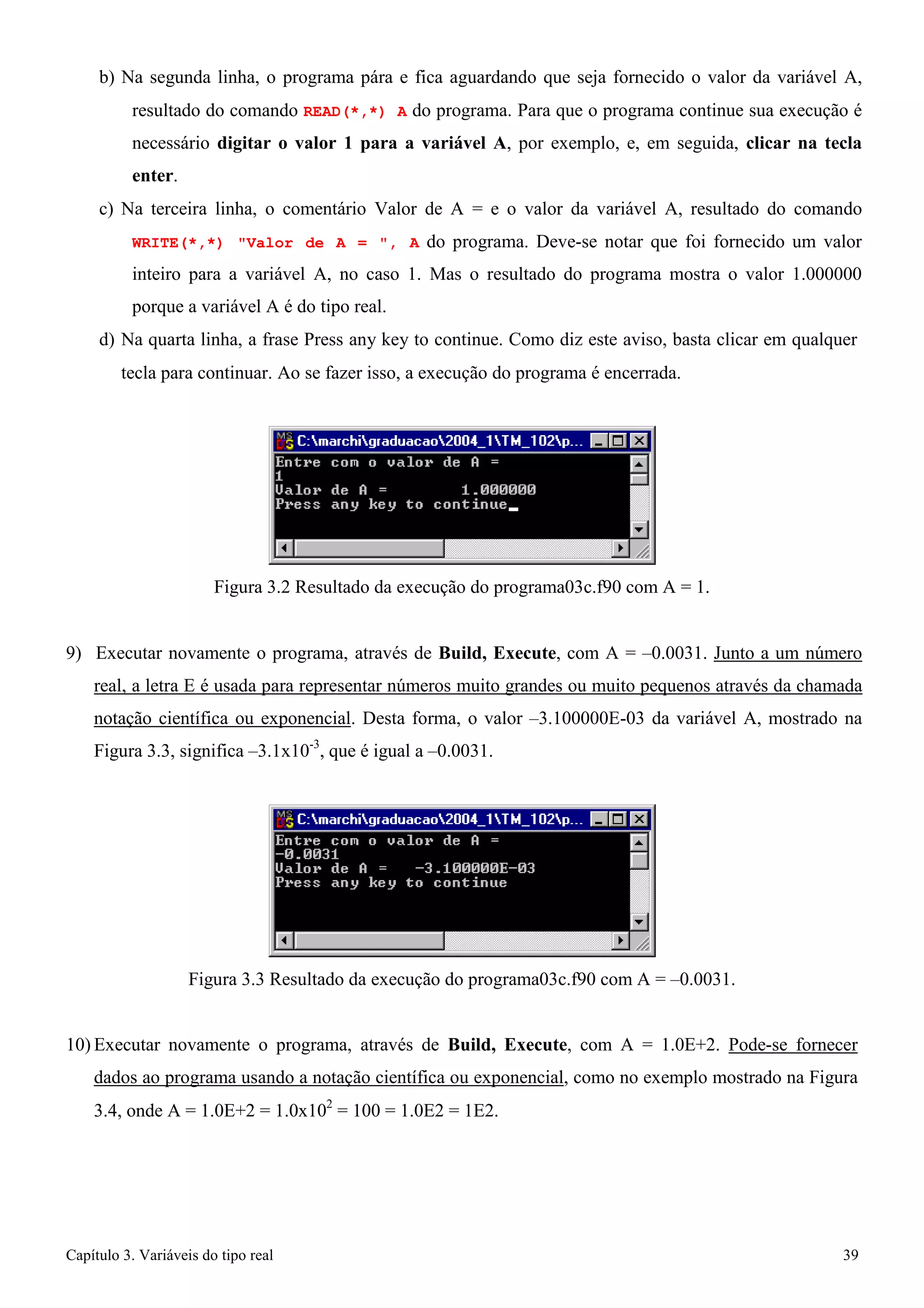 Capítulo 3. Variáveis do tipo real 39 
b) Na segunda linha, o programa pára e fica aguardando que seja fornecido o valor da variável A, resultado do comando READ(*,*) A do programa. Para que o programa continue sua execução é necessário digitar o valor 1 para a variável A, por exemplo, e, em seguida, clicar na tecla enter. 
c) Na terceira linha, o comentário Valor de A = e o valor da variável A, resultado do comando WRITE(*,*) Valor de A = , A do programa. Deve-se notar que foi fornecido um valor inteiro para a variável A, no caso 1. Mas o resultado do programa mostra o valor 1.000000 porque a variável A é do tipo real. 
d) Na quarta linha, a frase Press any key to continue. Como diz este aviso, basta clicar em qualquer 
tecla para continuar. Ao se fazer isso, a execução do programa é encerrada. 
Figura 3.2 Resultado da execução do programa03c.f90 com A = 1. 
9) Executar novamente o programa, através de Build, Execute, com A = –0.0031. Junto a um número real, a letra E é usada para representar números muito grandes ou muito pequenos através da chamada notação científica ou exponencial. Desta forma, o valor –3.100000E-03 da variável A, mostrado na Figura 3.3, significa –3.1x10-3, que é igual a –0.0031. 
Figura 3.3 Resultado da execução do programa03c.f90 com A = –0.0031. 
10) Executar novamente o programa, através de Build, Execute, com A = 1.0E+2. Pode-se fornecer dados ao programa usando a notação científica ou exponencial, como no exemplo mostrado na Figura 
3.4, onde A = 1.0E+2 = 1.0x102 = 100 = 1.0E2 = 1E2.  