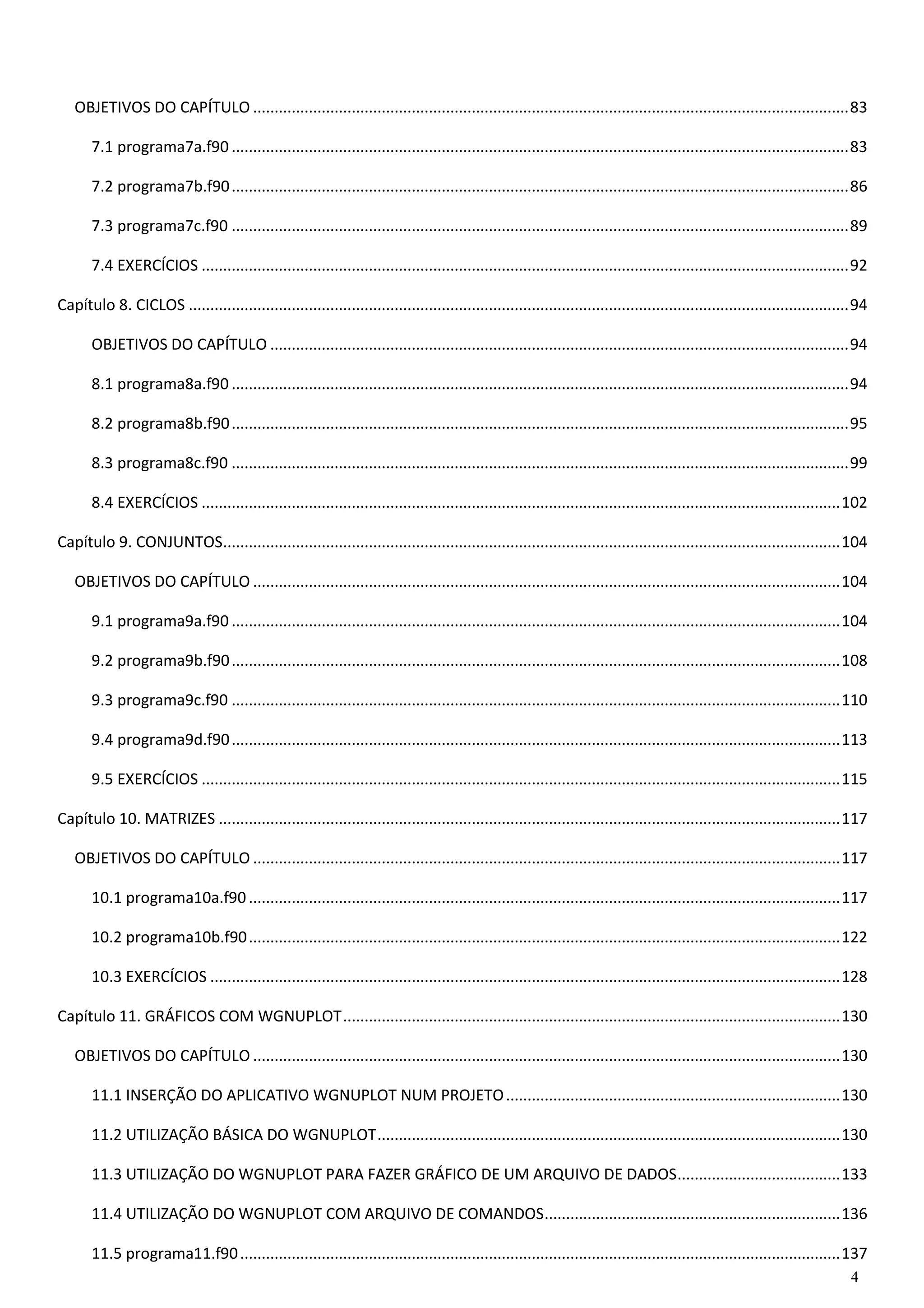 4 
OBJETIVOS DO CAPÍTULO ........................................................................................................................................... 83 
7.1 programa7a.f90 ................................................................................................................................................ 83 
7.2 programa7b.f90 ................................................................................................................................................ 86 
7.3 programa7c.f90 ................................................................................................................................................ 89 
7.4 EXERCÍCIOS ....................................................................................................................................................... 92 
Capítulo 8. CICLOS .......................................................................................................................................................... 94 
OBJETIVOS DO CAPÍTULO ....................................................................................................................................... 94 
8.1 programa8a.f90 ................................................................................................................................................ 94 
8.2 programa8b.f90 ................................................................................................................................................ 95 
8.3 programa8c.f90 ................................................................................................................................................ 99 
8.4 EXERCÍCIOS ..................................................................................................................................................... 102 
Capítulo 9. CONJUNTOS ................................................................................................................................................ 104 
OBJETIVOS DO CAPÍTULO ......................................................................................................................................... 104 
9.1 programa9a.f90 .............................................................................................................................................. 104 
9.2 programa9b.f90 .............................................................................................................................................. 108 
9.3 programa9c.f90 .............................................................................................................................................. 110 
9.4 programa9d.f90 .............................................................................................................................................. 113 
9.5 EXERCÍCIOS ..................................................................................................................................................... 115 
Capítulo 10. MATRIZES ................................................................................................................................................. 117 
OBJETIVOS DO CAPÍTULO ......................................................................................................................................... 117 
10.1 programa10a.f90 .......................................................................................................................................... 117 
10.2 programa10b.f90 .......................................................................................................................................... 122 
10.3 EXERCÍCIOS ................................................................................................................................................... 128 
Capítulo 11. GRÁFICOS COM WGNUPLOT .................................................................................................................... 130 
OBJETIVOS DO CAPÍTULO ......................................................................................................................................... 130 
11.1 INSERÇÃO DO APLICATIVO WGNUPLOT NUM PROJETO .............................................................................. 130 
11.2 UTILIZAÇÃO BÁSICA DO WGNUPLOT ............................................................................................................ 130 
11.3 UTILIZAÇÃO DO WGNUPLOT PARA FAZER GRÁFICO DE UM ARQUIVO DE DADOS ...................................... 133 
11.4 UTILIZAÇÃO DO WGNUPLOT COM ARQUIVO DE COMANDOS ..................................................................... 136 
11.5 programa11.f90 ............................................................................................................................................ 137  
