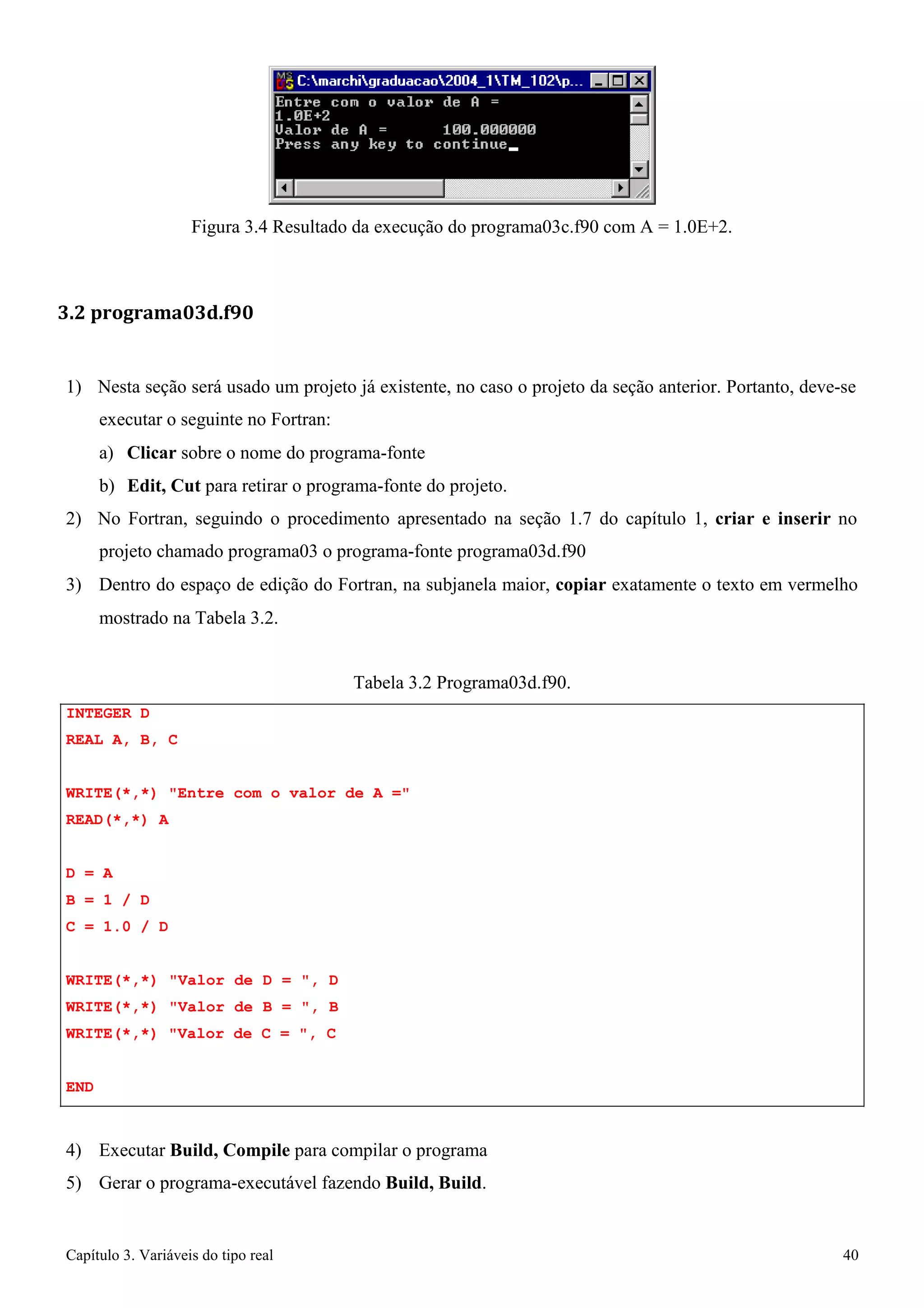 Capítulo 3. Variáveis do tipo real 40 
Figura 3.4 Resultado da execução do programa03c.f90 com A = 1.0E+2. 
3.2 programa03d.f90 
1) Nesta seção será usado um projeto já existente, no caso o projeto da seção anterior. Portanto, deve-se executar o seguinte no Fortran: 
a) Clicar sobre o nome do programa-fonte 
b) Edit, Cut para retirar o programa-fonte do projeto. 
2) No Fortran, seguindo o procedimento apresentado na seção 1.7 do capítulo 1, criar e inserir no projeto chamado programa03 o programa-fonte programa03d.f90 
3) Dentro do espaço de edição do Fortran, na subjanela maior, copiar exatamente o texto em vermelho 
mostrado na Tabela 3.2. 
INTEGER D REAL A, B, C 
Tabela 3.2 Programa03d.f90. 
WRITE(*,*) Entre com o valor de A = READ(*,*) A 
D = A 
B = 1 / D 
C = 1.0 / D 
WRITE(*,*) Valor de D = , D WRITE(*,*) Valor de B = , B WRITE(*,*) Valor de C = , C 
END 
4) Executar Build, Compile para compilar o programa 
5) Gerar o programa-executável fazendo Build, Build.  