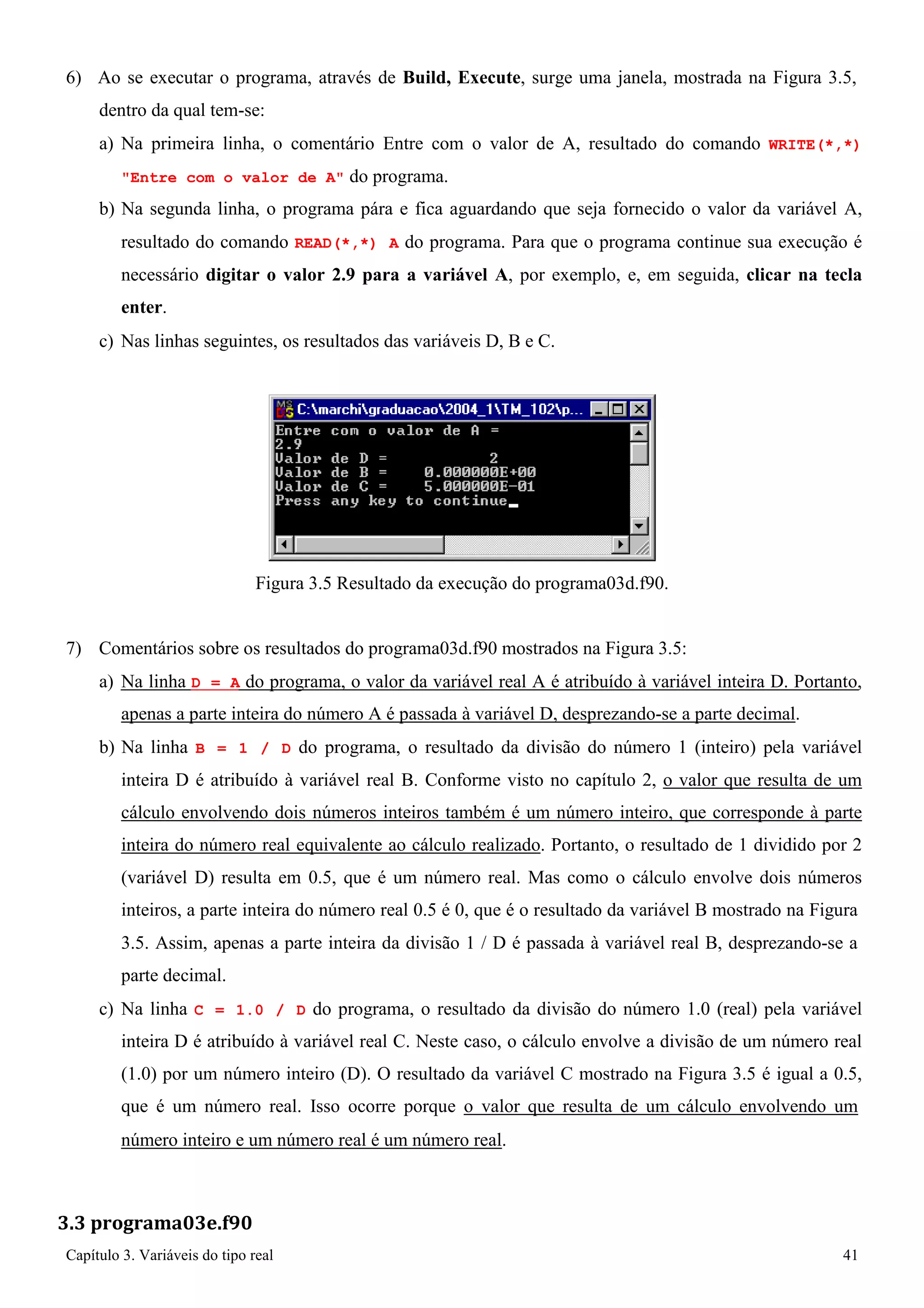 Capítulo 3. Variáveis do tipo real 41 
6) Ao se executar o programa, através de Build, Execute, surge uma janela, mostrada na Figura 3.5, dentro da qual tem-se: 
a) Na primeira linha, o comentário Entre com o valor de A, resultado do comando WRITE(*,*) Entre com o valor de A do programa. 
b) Na segunda linha, o programa pára e fica aguardando que seja fornecido o valor da variável A, resultado do comando READ(*,*) A do programa. Para que o programa continue sua execução é necessário digitar o valor 2.9 para a variável A, por exemplo, e, em seguida, clicar na tecla enter. 
c) Nas linhas seguintes, os resultados das variáveis D, B e C. 
Figura 3.5 Resultado da execução do programa03d.f90. 
7) Comentários sobre os resultados do programa03d.f90 mostrados na Figura 3.5: 
a) Na linha D = A do programa, o valor da variável real A é atribuído à variável inteira D. Portanto, apenas a parte inteira do número A é passada à variável D, desprezando-se a parte decimal. 
b) Na linha B = 1 / D do programa, o resultado da divisão do número 1 (inteiro) pela variável inteira D é atribuído à variável real B. Conforme visto no capítulo 2, o valor que resulta de um cálculo envolvendo dois números inteiros também é um número inteiro, que corresponde à parte inteira do número real equivalente ao cálculo realizado. Portanto, o resultado de 1 dividido por 2 (variável D) resulta em 0.5, que é um número real. Mas como o cálculo envolve dois números inteiros, a parte inteira do número real 0.5 é 0, que é o resultado da variável B mostrado na Figura 
3.5. Assim, apenas a parte inteira da divisão 1 / D é passada à variável real B, desprezando-se a parte decimal. 
c) Na linha C = 1.0 / D do programa, o resultado da divisão do número 1.0 (real) pela variável inteira D é atribuído à variável real C. Neste caso, o cálculo envolve a divisão de um número real (1.0) por um número inteiro (D). O resultado da variável C mostrado na Figura 3.5 é igual a 0.5, que é um número real. Isso ocorre porque o valor que resulta de um cálculo envolvendo um 
número inteiro e um número real é um número real. 
3.3 programa03e.f90  