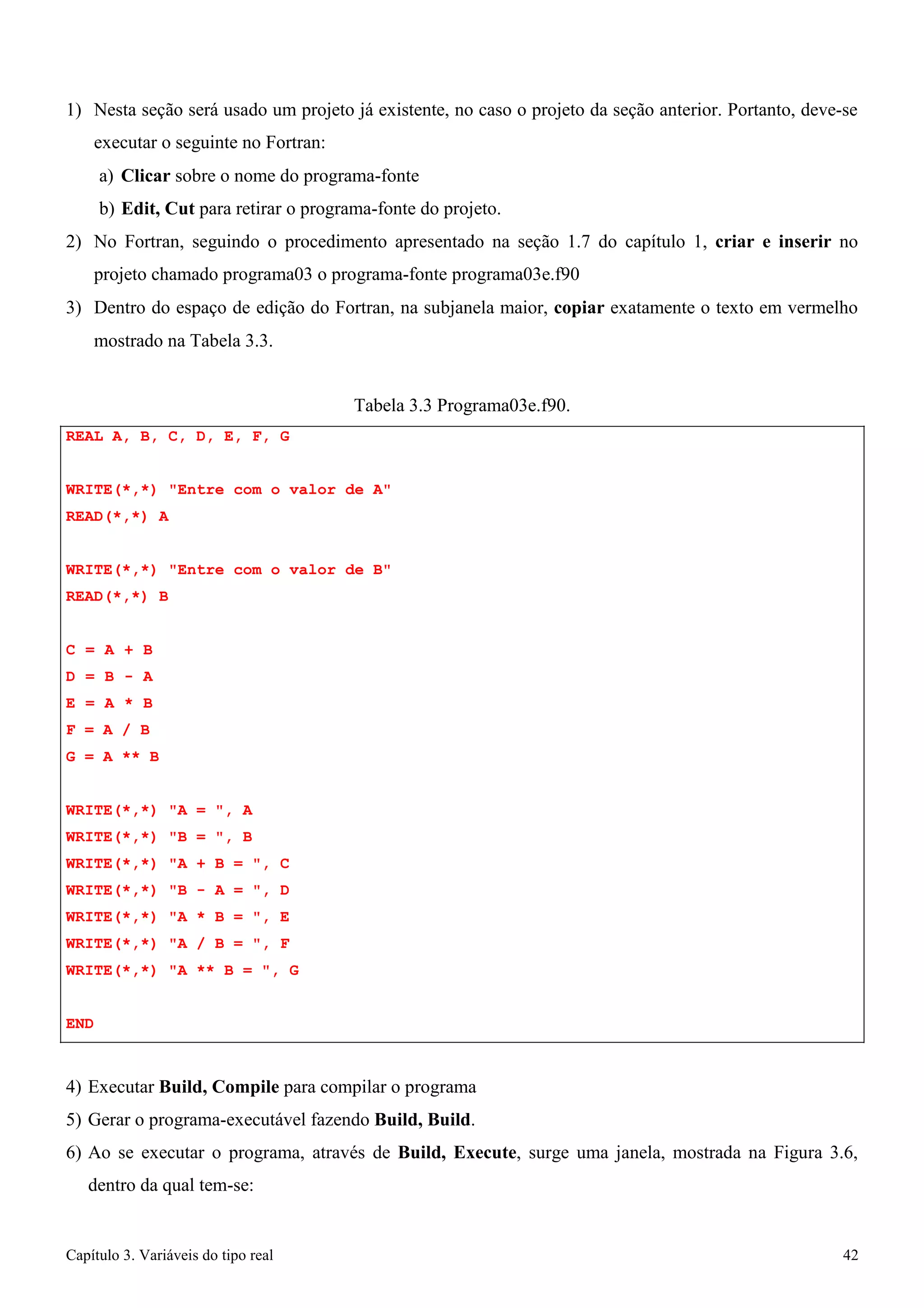 Capítulo 3. Variáveis do tipo real 42 
1) Nesta seção será usado um projeto já existente, no caso o projeto da seção anterior. Portanto, deve-se executar o seguinte no Fortran: 
a) Clicar sobre o nome do programa-fonte 
b) Edit, Cut para retirar o programa-fonte do projeto. 
2) No Fortran, seguindo o procedimento apresentado na seção 1.7 do capítulo 1, criar e inserir no projeto chamado programa03 o programa-fonte programa03e.f90 
3) Dentro do espaço de edição do Fortran, na subjanela maior, copiar exatamente o texto em vermelho 
mostrado na Tabela 3.3. 
REAL A, B, C, D, E, F, G 
Tabela 3.3 Programa03e.f90. 
WRITE(*,*) Entre com o valor de A READ(*,*) A 
WRITE(*,*) Entre com o valor de B READ(*,*) B 
C = A + B D = B - A E = A * B F = A / B 
G = A ** B 
WRITE(*,*) A = , A WRITE(*,*) B = , B WRITE(*,*) A + B = , C WRITE(*,*) B - A = , D WRITE(*,*) A * B = , E WRITE(*,*) A / B = , F WRITE(*,*) A ** B = , G 
END 
4) Executar Build, Compile para compilar o programa 
5) Gerar o programa-executável fazendo Build, Build. 
6) Ao se executar o programa, através de Build, Execute, surge uma janela, mostrada na Figura 3.6, dentro da qual tem-se:  