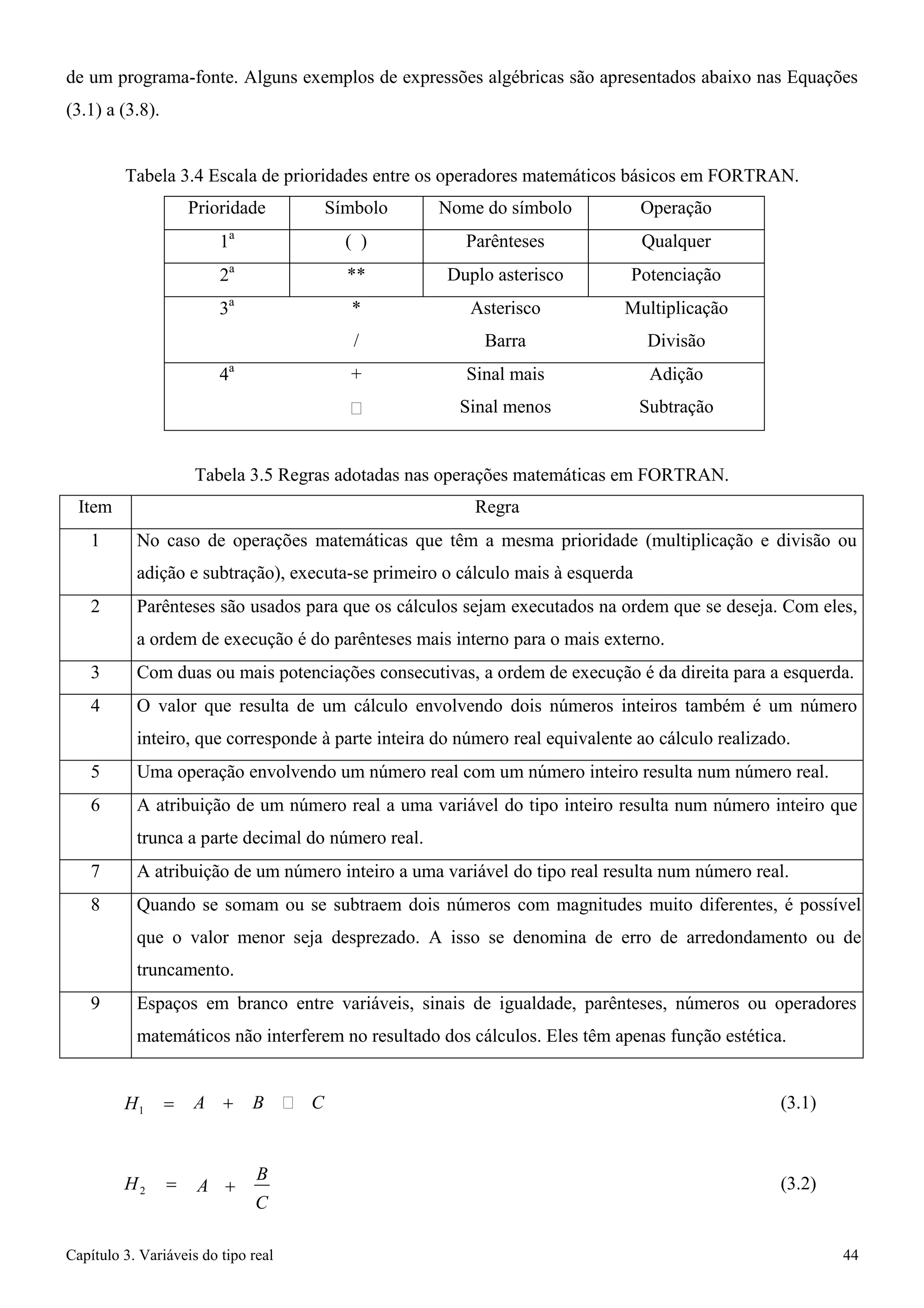 Capítulo 3. Variáveis do tipo real 44 
de um programa-fonte. Alguns exemplos de expressões algébricas são apresentados abaixo nas Equações 
(3.1) a (3.8). 
Tabela 3.4 Escala de prioridades entre os operadores matemáticos básicos em FORTRAN. 
Prioridade 
Símbolo 
Nome do símbolo 
Operação 
1a 
( ) 
Parênteses 
Qualquer 
2a 
** 
Duplo asterisco 
Potenciação 
3a 
* 
/ 
Asterisco 
Barra 
Multiplicação 
Divisão 
4a 
+ 
 
Sinal mais 
Sinal menos 
Adição 
Subtração 
Tabela 3.5 Regras adotadas nas operações matemáticas em FORTRAN. 
Item 
Regra 
1 
No caso de operações matemáticas que têm a mesma prioridade (multiplicação e divisão ou adição e subtração), executa-se primeiro o cálculo mais à esquerda 
2 
Parênteses são usados para que os cálculos sejam executados na ordem que se deseja. Com eles, a ordem de execução é do parênteses mais interno para o mais externo. 
3 
Com duas ou mais potenciações consecutivas, a ordem de execução é da direita para a esquerda. 
4 
O valor que resulta de um cálculo envolvendo dois números inteiros também é um número inteiro, que corresponde à parte inteira do número real equivalente ao cálculo realizado. 
5 
Uma operação envolvendo um número real com um número inteiro resulta num número real. 
6 
A atribuição de um número real a uma variável do tipo inteiro resulta num número inteiro que trunca a parte decimal do número real. 
7 
A atribuição de um número inteiro a uma variável do tipo real resulta num número real. 
8 
Quando se somam ou se subtraem dois números com magnitudes muito diferentes, é possível que o valor menor seja desprezado. A isso se denomina de erro de arredondamento ou de truncamento. 
9 
Espaços em branco entre variáveis, sinais de igualdade, parênteses, números ou operadores matemáticos não interferem no resultado dos cálculos. Eles têm apenas função estética. 
H1 = 
A + B  C 
(3.1) 
H2 = 
A + B C 
(3.2)  