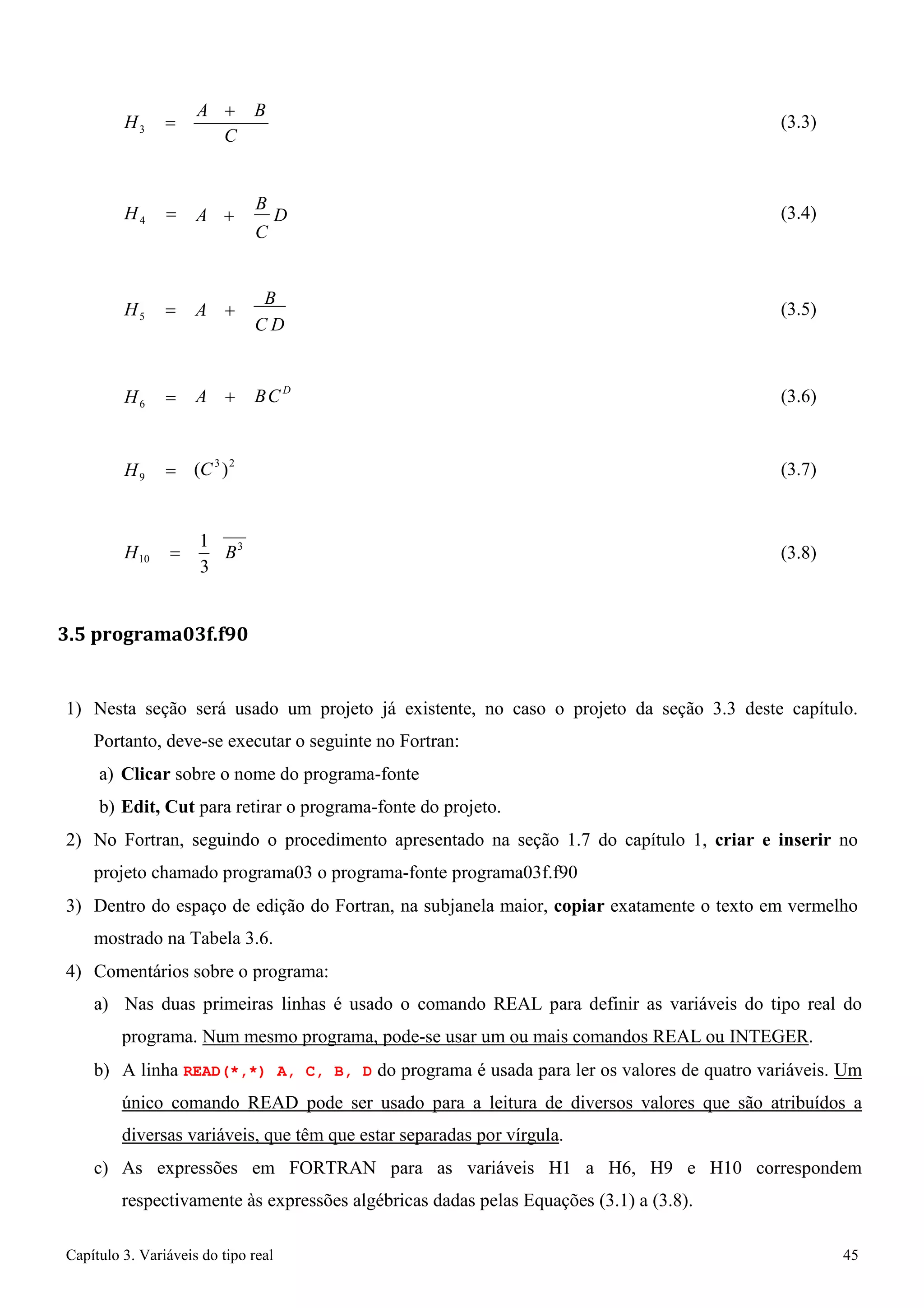 Capítulo 3. Variáveis do tipo real 45 
H3 = 
A + B C 
(3.3) 
H4 = 
A + B D C 
(3.4) 
H5 = 
A + B 
C D 
(3.5) 
H6 = 
A + BCD 
(3.6) 
H9 = 
(C3 )2 
(3.7) 
H = 1 B3 
(3.8) 
10 3 
3.5 programa03f.f90 
1) Nesta seção será usado um projeto já existente, no caso o projeto da seção 3.3 deste capítulo. 
Portanto, deve-se executar o seguinte no Fortran: 
a) Clicar sobre o nome do programa-fonte 
b) Edit, Cut para retirar o programa-fonte do projeto. 
2) No Fortran, seguindo o procedimento apresentado na seção 1.7 do capítulo 1, criar e inserir no projeto chamado programa03 o programa-fonte programa03f.f90 
3) Dentro do espaço de edição do Fortran, na subjanela maior, copiar exatamente o texto em vermelho mostrado na Tabela 3.6. 
4) Comentários sobre o programa: 
a) Nas duas primeiras linhas é usado o comando REAL para definir as variáveis do tipo real do programa. Num mesmo programa, pode-se usar um ou mais comandos REAL ou INTEGER. 
b) A linha READ(*,*) A, C, B, D do programa é usada para ler os valores de quatro variáveis. Um único comando READ pode ser usado para a leitura de diversos valores que são atribuídos a diversas variáveis, que têm que estar separadas por vírgula. 
c) As expressões em FORTRAN para as variáveis H1 a H6, H9 e H10 correspondem respectivamente às expressões algébricas dadas pelas Equações (3.1) a (3.8).  