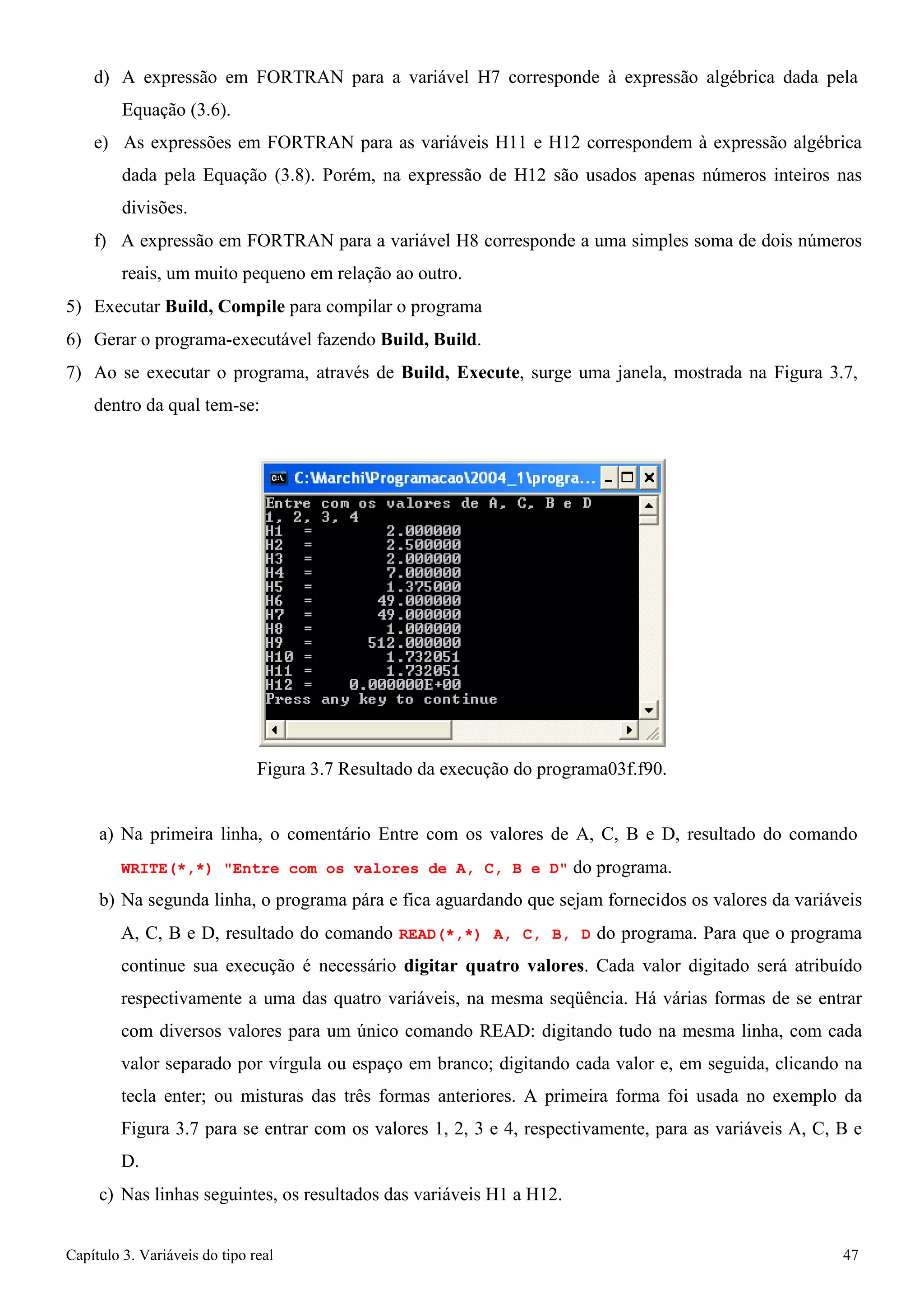 Capítulo 3. Variáveis do tipo real 47 
d) A expressão em FORTRAN para a variável H7 corresponde à expressão algébrica dada pela 
Equação (3.6). 
e) As expressões em FORTRAN para as variáveis H11 e H12 correspondem à expressão algébrica dada pela Equação (3.8). Porém, na expressão de H12 são usados apenas números inteiros nas divisões. 
f) A expressão em FORTRAN para a variável H8 corresponde a uma simples soma de dois números reais, um muito pequeno em relação ao outro. 
5) Executar Build, Compile para compilar o programa 
6) Gerar o programa-executável fazendo Build, Build. 
7) Ao se executar o programa, através de Build, Execute, surge uma janela, mostrada na Figura 3.7, dentro da qual tem-se: 
Figura 3.7 Resultado da execução do programa03f.f90. 
a) Na primeira linha, o comentário Entre com os valores de A, C, B e D, resultado do comando 
WRITE(*,*) Entre com os valores de A, C, B e D do programa. 
b) Na segunda linha, o programa pára e fica aguardando que sejam fornecidos os valores da variáveis A, C, B e D, resultado do comando READ(*,*) A, C, B, D do programa. Para que o programa continue sua execução é necessário digitar quatro valores. Cada valor digitado será atribuído respectivamente a uma das quatro variáveis, na mesma seqüência. Há várias formas de se entrar com diversos valores para um único comando READ: digitando tudo na mesma linha, com cada valor separado por vírgula ou espaço em branco; digitando cada valor e, em seguida, clicando na tecla enter; ou misturas das três formas anteriores. A primeira forma foi usada no exemplo da Figura 3.7 para se entrar com os valores 1, 2, 3 e 4, respectivamente, para as variáveis A, C, B e D. 
c) Nas linhas seguintes, os resultados das variáveis H1 a H12.  