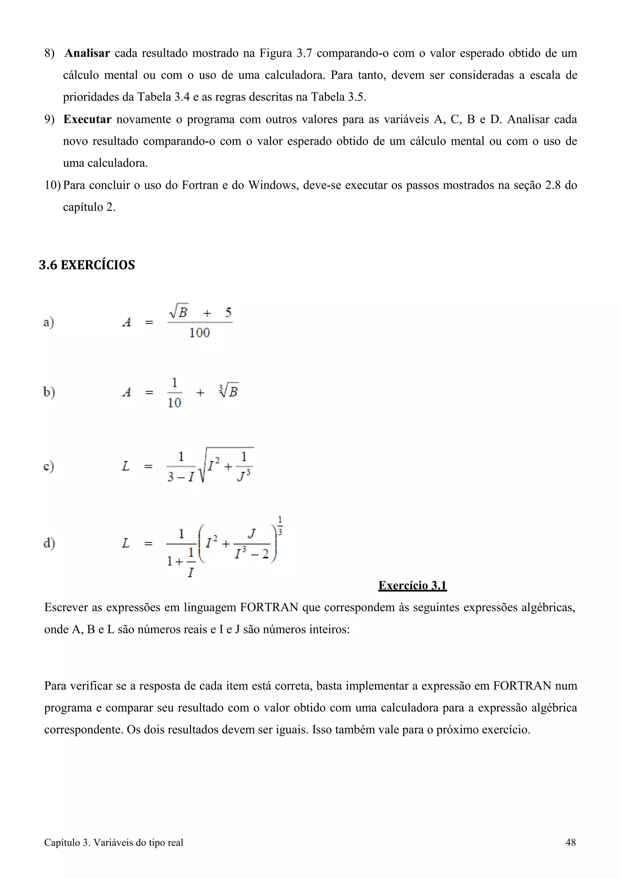Capítulo 3. Variáveis do tipo real 48 
8) Analisar cada resultado mostrado na Figura 3.7 comparando-o com o valor esperado obtido de um cálculo mental ou com o uso de uma calculadora. Para tanto, devem ser consideradas a escala de prioridades da Tabela 3.4 e as regras descritas na Tabela 3.5. 
9) Executar novamente o programa com outros valores para as variáveis A, C, B e D. Analisar cada novo resultado comparando-o com o valor esperado obtido de um cálculo mental ou com o uso de uma calculadora. 
10) Para concluir o uso do Fortran e do Windows, deve-se executar os passos mostrados na seção 2.8 do capítulo 2. 
3.6 EXERCÍCIOS 
Exercício 3.1 
Escrever as expressões em linguagem FORTRAN que correspondem às seguintes expressões algébricas, onde A, B e L são números reais e I e J são números inteiros: 
Para verificar se a resposta de cada item está correta, basta implementar a expressão em FORTRAN num programa e comparar seu resultado com o valor obtido com uma calculadora para a expressão algébrica correspondente. Os dois resultados devem ser iguais. Isso também vale para o próximo exercício.  