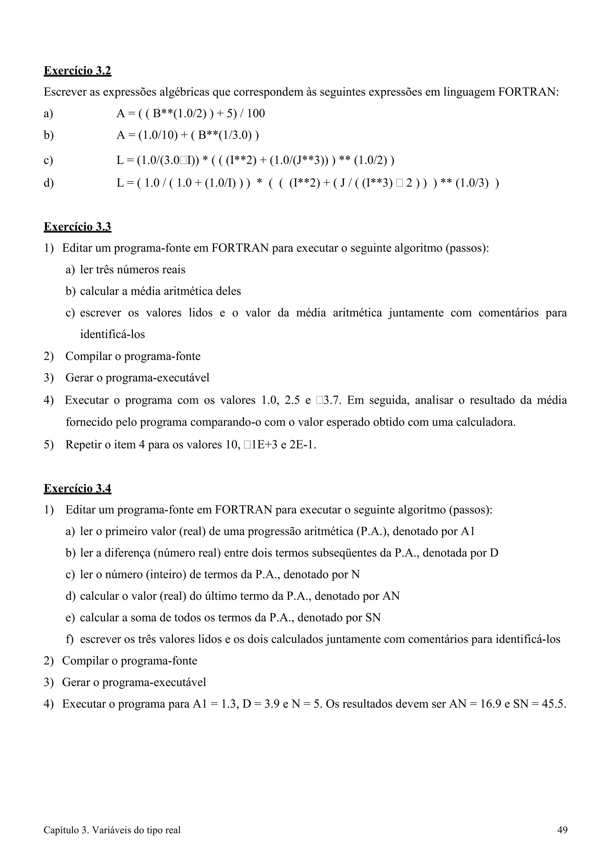 Capítulo 3. Variáveis do tipo real 49 
Exercício 3.2 
Escrever as expressões algébricas que correspondem às seguintes expressões em linguagem FORTRAN: 
a) A = ( ( B**(1.0/2) ) + 5) / 100 b) A = (1.0/10) + ( B**(1/3.0) ) 
c) L = (1.0/(3.0I)) * ( ( (I**2) + (1.0/(J**3)) ) ** (1.0/2) ) 
d) L = ( 1.0 / ( 1.0 + (1.0/I) ) ) * ( ( (I**2) + ( J / ( (I**3)  2 ) ) ) ** (1.0/3) ) 
Exercício 3.3 
1) Editar um programa-fonte em FORTRAN para executar o seguinte algoritmo (passos): 
a) ler três números reais 
b) calcular a média aritmética deles 
c) escrever os valores lidos e o valor da média aritmética juntamente com comentários para identificá-los 
2) Compilar o programa-fonte 
3) Gerar o programa-executável 
4) Executar o programa com os valores 1.0, 2.5 e 3.7. Em seguida, analisar o resultado da média fornecido pelo programa comparando-o com o valor esperado obtido com uma calculadora. 
5) Repetir o item 4 para os valores 10, 1E+3 e 2E-1. 
Exercício 3.4 
1) Editar um programa-fonte em FORTRAN para executar o seguinte algoritmo (passos): 
a) ler o primeiro valor (real) de uma progressão aritmética (P.A.), denotado por A1 
b) ler a diferença (número real) entre dois termos subseqüentes da P.A., denotada por D 
c) ler o número (inteiro) de termos da P.A., denotado por N 
d) calcular o valor (real) do último termo da P.A., denotado por AN 
e) calcular a soma de todos os termos da P.A., denotado por SN 
f) escrever os três valores lidos e os dois calculados juntamente com comentários para identificá-los 
2) Compilar o programa-fonte 
3) Gerar o programa-executável 
4) Executar o programa para A1 = 1.3, D = 3.9 e N = 5. Os resultados devem ser AN = 16.9 e SN = 45.5.  
