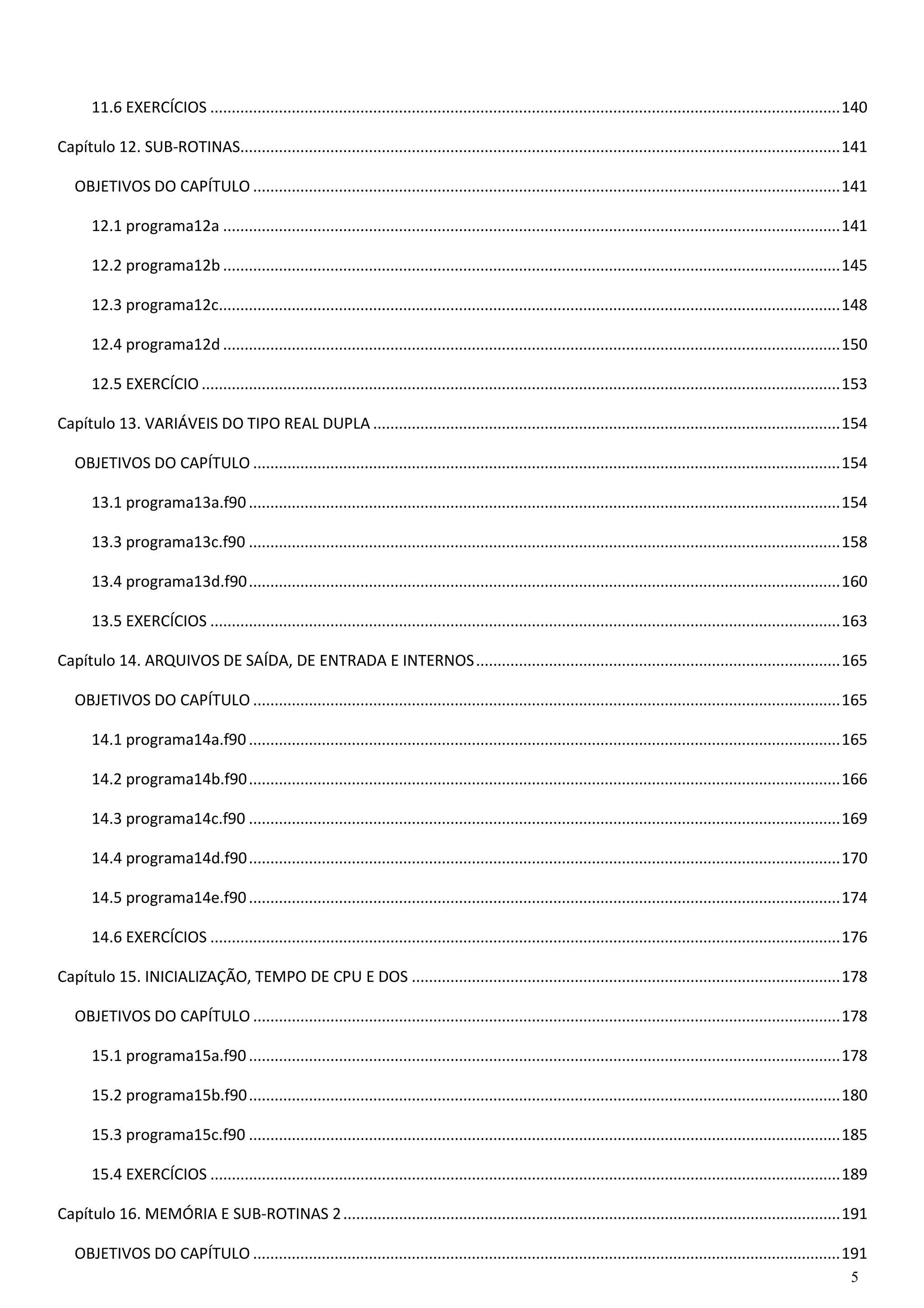 5 
11.6 EXERCÍCIOS ................................................................................................................................................... 140 
Capítulo 12. SUB-ROTINAS ............................................................................................................................................ 141 
OBJETIVOS DO CAPÍTULO ......................................................................................................................................... 141 
12.1 programa12a ................................................................................................................................................ 141 
12.2 programa12b ................................................................................................................................................ 145 
12.3 programa12c ................................................................................................................................................. 148 
12.4 programa12d ................................................................................................................................................ 150 
12.5 EXERCÍCIO ..................................................................................................................................................... 153 
Capítulo 13. VARIÁVEIS DO TIPO REAL DUPLA ............................................................................................................. 154 
OBJETIVOS DO CAPÍTULO ......................................................................................................................................... 154 
13.1 programa13a.f90 .......................................................................................................................................... 154 
13.3 programa13c.f90 .......................................................................................................................................... 158 
13.4 programa13d.f90 .......................................................................................................................................... 160 
13.5 EXERCÍCIOS ................................................................................................................................................... 163 
Capítulo 14. ARQUIVOS DE SAÍDA, DE ENTRADA E INTERNOS ..................................................................................... 165 
OBJETIVOS DO CAPÍTULO ......................................................................................................................................... 165 
14.1 programa14a.f90 .......................................................................................................................................... 165 
14.2 programa14b.f90 .......................................................................................................................................... 166 
14.3 programa14c.f90 .......................................................................................................................................... 169 
14.4 programa14d.f90 .......................................................................................................................................... 170 
14.5 programa14e.f90 .......................................................................................................................................... 174 
14.6 EXERCÍCIOS ................................................................................................................................................... 176 
Capítulo 15. INICIALIZAÇÃO, TEMPO DE CPU E DOS .................................................................................................... 178 
OBJETIVOS DO CAPÍTULO ......................................................................................................................................... 178 
15.1 programa15a.f90 .......................................................................................................................................... 178 
15.2 programa15b.f90 .......................................................................................................................................... 180 
15.3 programa15c.f90 .......................................................................................................................................... 185 
15.4 EXERCÍCIOS ................................................................................................................................................... 189 
Capítulo 16. MEMÓRIA E SUB-ROTINAS 2 .................................................................................................................... 191 
OBJETIVOS DO CAPÍTULO ......................................................................................................................................... 191  