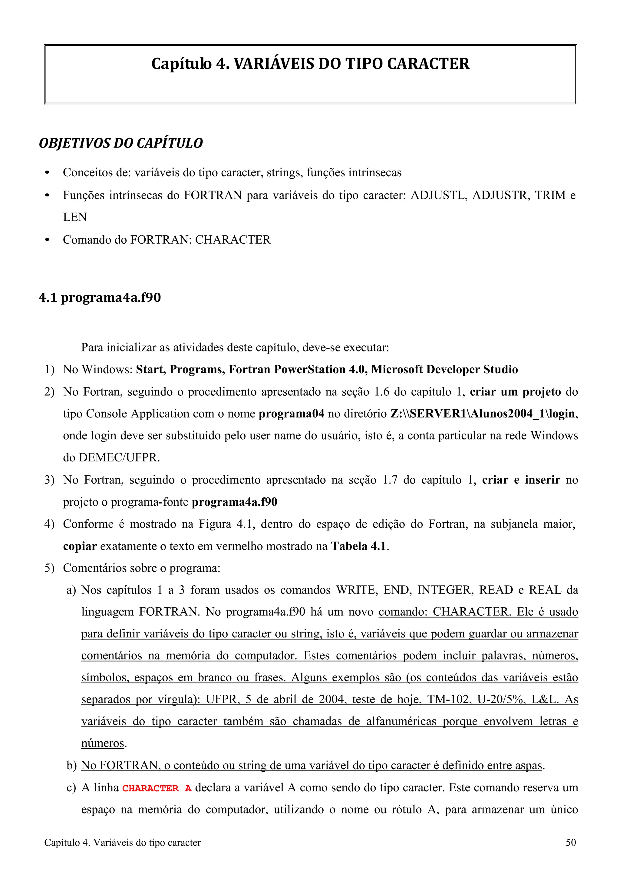 Capítulo 4. Variáveis do tipo caracter 50 
Capítulo 4. VARIÁVEIS DO TIPO CARACTER 
OBJETIVOS DO CAPÍTULO 
• Conceitos de: variáveis do tipo caracter, strings, funções intrínsecas 
• Funções intrínsecas do FORTRAN para variáveis do tipo caracter: ADJUSTL, ADJUSTR, TRIM e 
LEN 
• Comando do FORTRAN: CHARACTER 
4.1 programa4a.f90 
Para inicializar as atividades deste capítulo, deve-se executar: 
1) No Windows: Start, Programs, Fortran PowerStation 4.0, Microsoft Developer Studio 
2) No Fortran, seguindo o procedimento apresentado na seção 1.6 do capítulo 1, criar um projeto do tipo Console Application com o nome programa04 no diretório Z:SERVER1Alunos2004_1login, onde login deve ser substituído pelo user name do usuário, isto é, a conta particular na rede Windows do DEMEC/UFPR. 
3) No Fortran, seguindo o procedimento apresentado na seção 1.7 do capítulo 1, criar e inserir no projeto o programa-fonte programa4a.f90 
4) Conforme é mostrado na Figura 4.1, dentro do espaço de edição do Fortran, na subjanela maior, 
copiar exatamente o texto em vermelho mostrado na Tabela 4.1. 
5) Comentários sobre o programa: 
a) Nos capítulos 1 a 3 foram usados os comandos WRITE, END, INTEGER, READ e REAL da linguagem FORTRAN. No programa4a.f90 há um novo comando: CHARACTER. Ele é usado para definir variáveis do tipo caracter ou string, isto é, variáveis que podem guardar ou armazenar comentários na memória do computador. Estes comentários podem incluir palavras, números, símbolos, espaços em branco ou frases. Alguns exemplos são (os conteúdos das variáveis estão separados por vírgula): UFPR, 5 de abril de 2004, teste de hoje, TM-102, U-20/5%, LL. As variáveis do tipo caracter também são chamadas de alfanuméricas porque envolvem letras e números. 
b) No FORTRAN, o conteúdo ou string de uma variável do tipo caracter é definido entre aspas. 
c) A linha CHARACTER A declara a variável A como sendo do tipo caracter. Este comando reserva um espaço na memória do computador, utilizando o nome ou rótulo A, para armazenar um único  