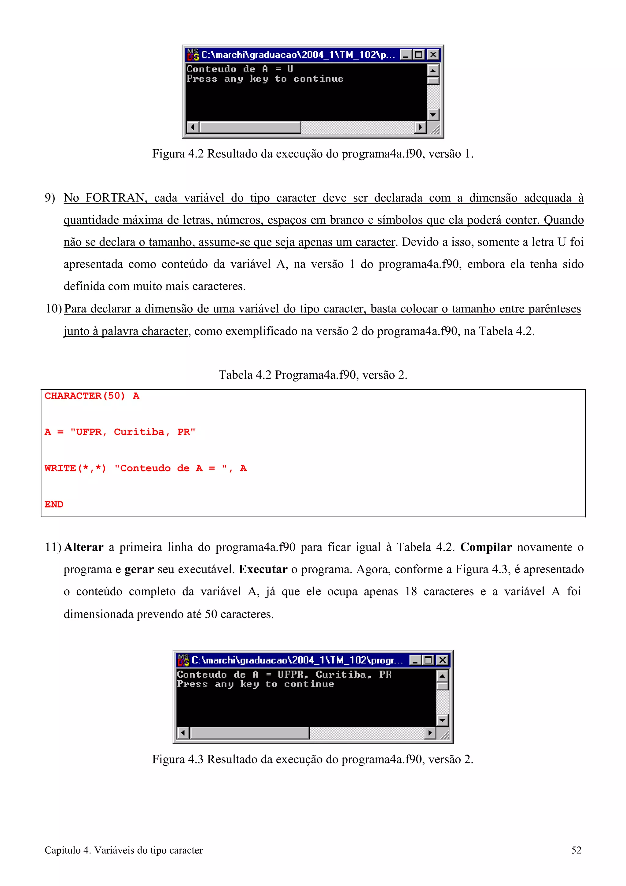 Capítulo 4. Variáveis do tipo caracter 52 
Figura 4.2 Resultado da execução do programa4a.f90, versão 1. 
9) No FORTRAN, cada variável do tipo caracter deve ser declarada com a dimensão adequada à quantidade máxima de letras, números, espaços em branco e símbolos que ela poderá conter. Quando não se declara o tamanho, assume-se que seja apenas um caracter. Devido a isso, somente a letra U foi apresentada como conteúdo da variável A, na versão 1 do programa4a.f90, embora ela tenha sido definida com muito mais caracteres. 
10) Para declarar a dimensão de uma variável do tipo caracter, basta colocar o tamanho entre parênteses 
junto à palavra character, como exemplificado na versão 2 do programa4a.f90, na Tabela 4.2. 
CHARACTER(50) A 
A = UFPR, Curitiba, PR 
Tabela 4.2 Programa4a.f90, versão 2. 
WRITE(*,*) Conteudo de A = , A 
END 
11)Alterar a primeira linha do programa4a.f90 para ficar igual à Tabela 4.2. Compilar novamente o programa e gerar seu executável. Executar o programa. Agora, conforme a Figura 4.3, é apresentado o conteúdo completo da variável A, já que ele ocupa apenas 18 caracteres e a variável A foi 
dimensionada prevendo até 50 caracteres. 
Figura 4.3 Resultado da execução do programa4a.f90, versão 2.  