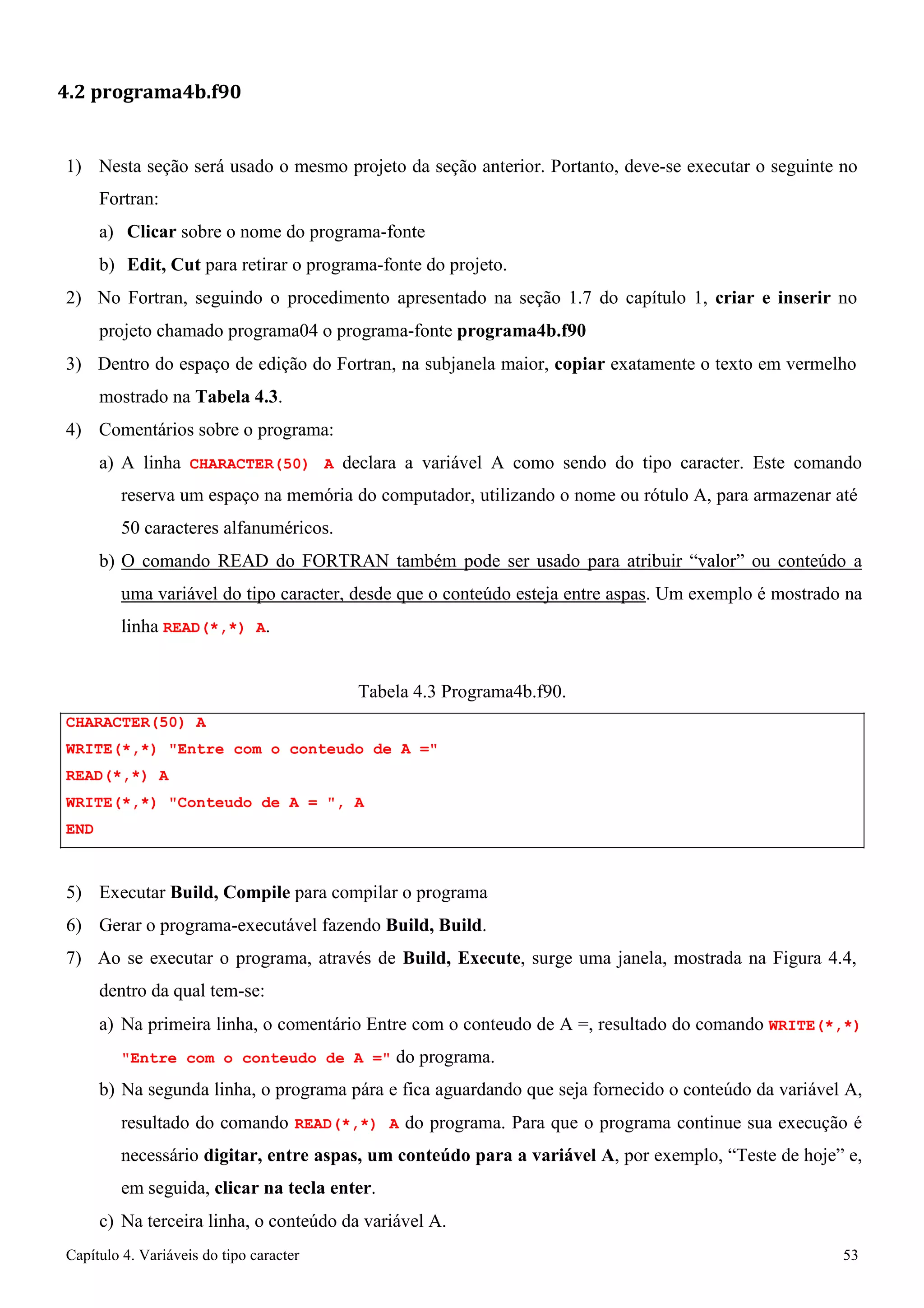 Capítulo 4. Variáveis do tipo caracter 53 
4.2 programa4b.f90 
1) Nesta seção será usado o mesmo projeto da seção anterior. Portanto, deve-se executar o seguinte no 
Fortran: 
a) Clicar sobre o nome do programa-fonte 
b) Edit, Cut para retirar o programa-fonte do projeto. 
2) No Fortran, seguindo o procedimento apresentado na seção 1.7 do capítulo 1, criar e inserir no projeto chamado programa04 o programa-fonte programa4b.f90 
3) Dentro do espaço de edição do Fortran, na subjanela maior, copiar exatamente o texto em vermelho mostrado na Tabela 4.3. 
4) Comentários sobre o programa: 
a) A linha CHARACTER(50) A declara a variável A como sendo do tipo caracter. Este comando reserva um espaço na memória do computador, utilizando o nome ou rótulo A, para armazenar até 
50 caracteres alfanuméricos. 
b) O comando READ do FORTRAN também pode ser usado para atribuir “valor” ou conteúdo a uma variável do tipo caracter, desde que o conteúdo esteja entre aspas. Um exemplo é mostrado na linha READ(*,*) A. 
CHARACTER(50) A 
Tabela 4.3 Programa4b.f90. 
WRITE(*,*) Entre com o conteudo de A = READ(*,*) A 
WRITE(*,*) Conteudo de A = , A 
END 
5) Executar Build, Compile para compilar o programa 
6) Gerar o programa-executável fazendo Build, Build. 
7) Ao se executar o programa, através de Build, Execute, surge uma janela, mostrada na Figura 4.4, dentro da qual tem-se: 
a) Na primeira linha, o comentário Entre com o conteudo de A =, resultado do comando WRITE(*,*) Entre com o conteudo de A = do programa. 
b) Na segunda linha, o programa pára e fica aguardando que seja fornecido o conteúdo da variável A, resultado do comando READ(*,*) A do programa. Para que o programa continue sua execução é necessário digitar, entre aspas, um conteúdo para a variável A, por exemplo, “Teste de hoje” e, em seguida, clicar na tecla enter. 
c) Na terceira linha, o conteúdo da variável A.  