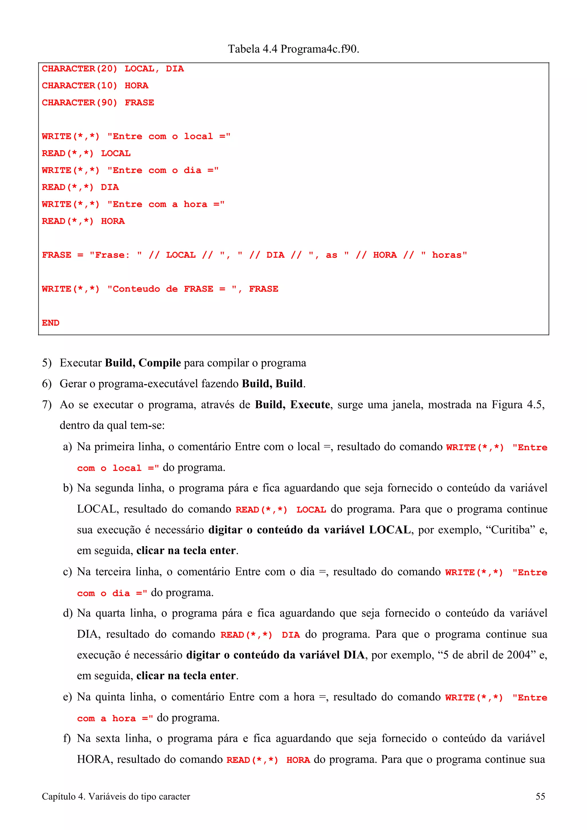 Capítulo 4. Variáveis do tipo caracter 55 
CHARACTER(20) LOCAL, DIA CHARACTER(10) HORA CHARACTER(90) FRASE 
Tabela 4.4 Programa4c.f90. 
WRITE(*,*) Entre com o local = READ(*,*) LOCAL 
WRITE(*,*) Entre com o dia = READ(*,*) DIA 
WRITE(*,*) Entre com a hora = READ(*,*) HORA 
FRASE = Frase:  // LOCAL // ,  // DIA // , as  // HORA //  horas WRITE(*,*) Conteudo de FRASE = , FRASE 
END 
5) Executar Build, Compile para compilar o programa 
6) Gerar o programa-executável fazendo Build, Build. 
7) Ao se executar o programa, através de Build, Execute, surge uma janela, mostrada na Figura 4.5, dentro da qual tem-se: 
a) Na primeira linha, o comentário Entre com o local =, resultado do comando WRITE(*,*) Entre com o local = do programa. 
b) Na segunda linha, o programa pára e fica aguardando que seja fornecido o conteúdo da variável LOCAL, resultado do comando READ(*,*) LOCAL do programa. Para que o programa continue sua execução é necessário digitar o conteúdo da variável LOCAL, por exemplo, “Curitiba” e, em seguida, clicar na tecla enter. 
c) Na terceira linha, o comentário Entre com o dia =, resultado do comando WRITE(*,*) Entre com o dia = do programa. 
d) Na quarta linha, o programa pára e fica aguardando que seja fornecido o conteúdo da variável DIA, resultado do comando READ(*,*) DIA do programa. Para que o programa continue sua execução é necessário digitar o conteúdo da variável DIA, por exemplo, “5 de abril de 2004” e, em seguida, clicar na tecla enter. 
e) Na quinta linha, o comentário Entre com a hora =, resultado do comando WRITE(*,*) Entre com a hora = do programa. 
f) Na sexta linha, o programa pára e fica aguardando que seja fornecido o conteúdo da variável 
HORA, resultado do comando READ(*,*) HORA do programa. Para que o programa continue sua  