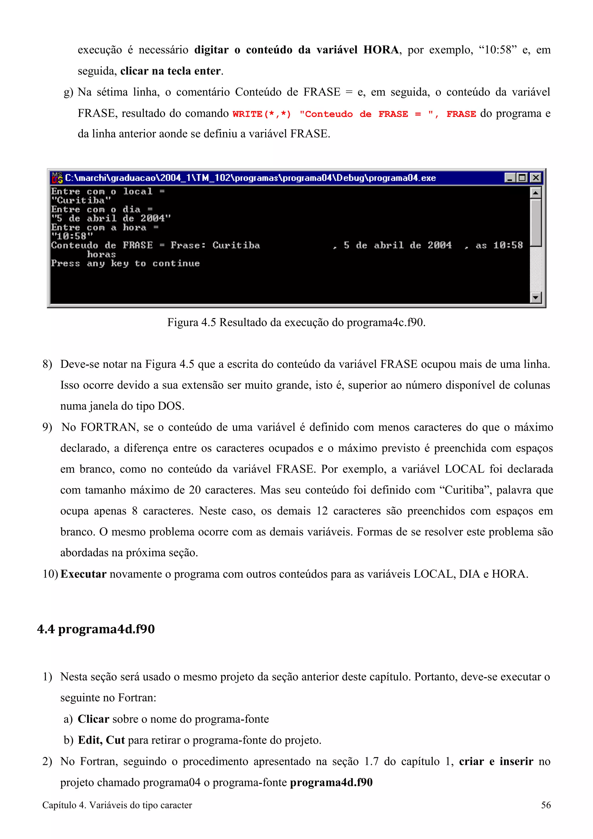 Capítulo 4. Variáveis do tipo caracter 56 
execução é necessário digitar o conteúdo da variável HORA, por exemplo, “10:58” e, em seguida, clicar na tecla enter. 
g) Na sétima linha, o comentário Conteúdo de FRASE = e, em seguida, o conteúdo da variável 
FRASE, resultado do comando WRITE(*,*) Conteudo de FRASE = , FRASE do programa e da linha anterior aonde se definiu a variável FRASE. 
Figura 4.5 Resultado da execução do programa4c.f90. 
8) Deve-se notar na Figura 4.5 que a escrita do conteúdo da variável FRASE ocupou mais de uma linha. 
Isso ocorre devido a sua extensão ser muito grande, isto é, superior ao número disponível de colunas numa janela do tipo DOS. 
9) No FORTRAN, se o conteúdo de uma variável é definido com menos caracteres do que o máximo declarado, a diferença entre os caracteres ocupados e o máximo previsto é preenchida com espaços em branco, como no conteúdo da variável FRASE. Por exemplo, a variável LOCAL foi declarada com tamanho máximo de 20 caracteres. Mas seu conteúdo foi definido com “Curitiba”, palavra que ocupa apenas 8 caracteres. Neste caso, os demais 12 caracteres são preenchidos com espaços em branco. O mesmo problema ocorre com as demais variáveis. Formas de se resolver este problema são abordadas na próxima seção. 
10) Executar novamente o programa com outros conteúdos para as variáveis LOCAL, DIA e HORA. 
4.4 programa4d.f90 
1) Nesta seção será usado o mesmo projeto da seção anterior deste capítulo. Portanto, deve-se executar o seguinte no Fortran: 
a) Clicar sobre o nome do programa-fonte 
b) Edit, Cut para retirar o programa-fonte do projeto. 
2) No Fortran, seguindo o procedimento apresentado na seção 1.7 do capítulo 1, criar e inserir no projeto chamado programa04 o programa-fonte programa4d.f90  