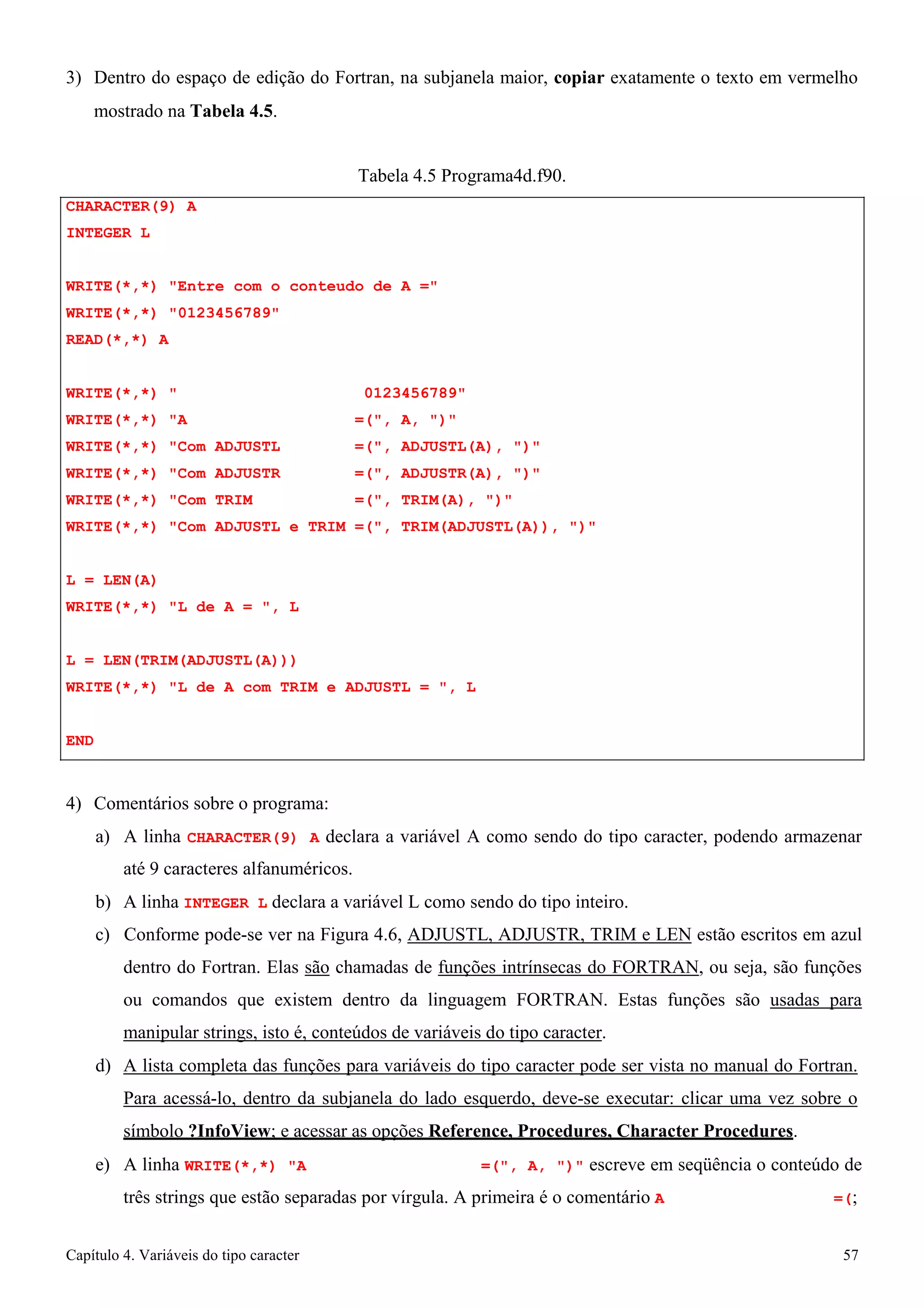 Capítulo 4. Variáveis do tipo caracter 57 
3) Dentro do espaço de edição do Fortran, na subjanela maior, copiar exatamente o texto em vermelho 
mostrado na Tabela 4.5. 
CHARACTER(9) A INTEGER L 
Tabela 4.5 Programa4d.f90. 
WRITE(*,*) Entre com o conteudo de A = WRITE(*,*) 0123456789 
READ(*,*) A 
WRITE(*,*)  0123456789 WRITE(*,*) A =(, A, ) WRITE(*,*) Com ADJUSTL =(, ADJUSTL(A), ) WRITE(*,*) Com ADJUSTR =(, ADJUSTR(A), ) WRITE(*,*) Com TRIM =(, TRIM(A), ) 
WRITE(*,*) Com ADJUSTL e TRIM =(, TRIM(ADJUSTL(A)), ) 
L = LEN(A) 
WRITE(*,*) L de A = , L 
L = LEN(TRIM(ADJUSTL(A))) 
WRITE(*,*) L de A com TRIM e ADJUSTL = , L 
END 
4) Comentários sobre o programa: 
a) A linha CHARACTER(9) A declara a variável A como sendo do tipo caracter, podendo armazenar até 9 caracteres alfanuméricos. 
b) A linha INTEGER L declara a variável L como sendo do tipo inteiro. 
c) Conforme pode-se ver na Figura 4.6, ADJUSTL, ADJUSTR, TRIM e LEN estão escritos em azul dentro do Fortran. Elas são chamadas de funções intrínsecas do FORTRAN, ou seja, são funções ou comandos que existem dentro da linguagem FORTRAN. Estas funções são usadas para manipular strings, isto é, conteúdos de variáveis do tipo caracter. 
d) A lista completa das funções para variáveis do tipo caracter pode ser vista no manual do Fortran. 
Para acessá-lo, dentro da subjanela do lado esquerdo, deve-se executar: clicar uma vez sobre o símbolo ?InfoView; e acessar as opções Reference, Procedures, Character Procedures. 
e) A linha WRITE(*,*) A =(, A, ) escreve em seqüência o conteúdo de três strings que estão separadas por vírgula. A primeira é o comentário A =(;  